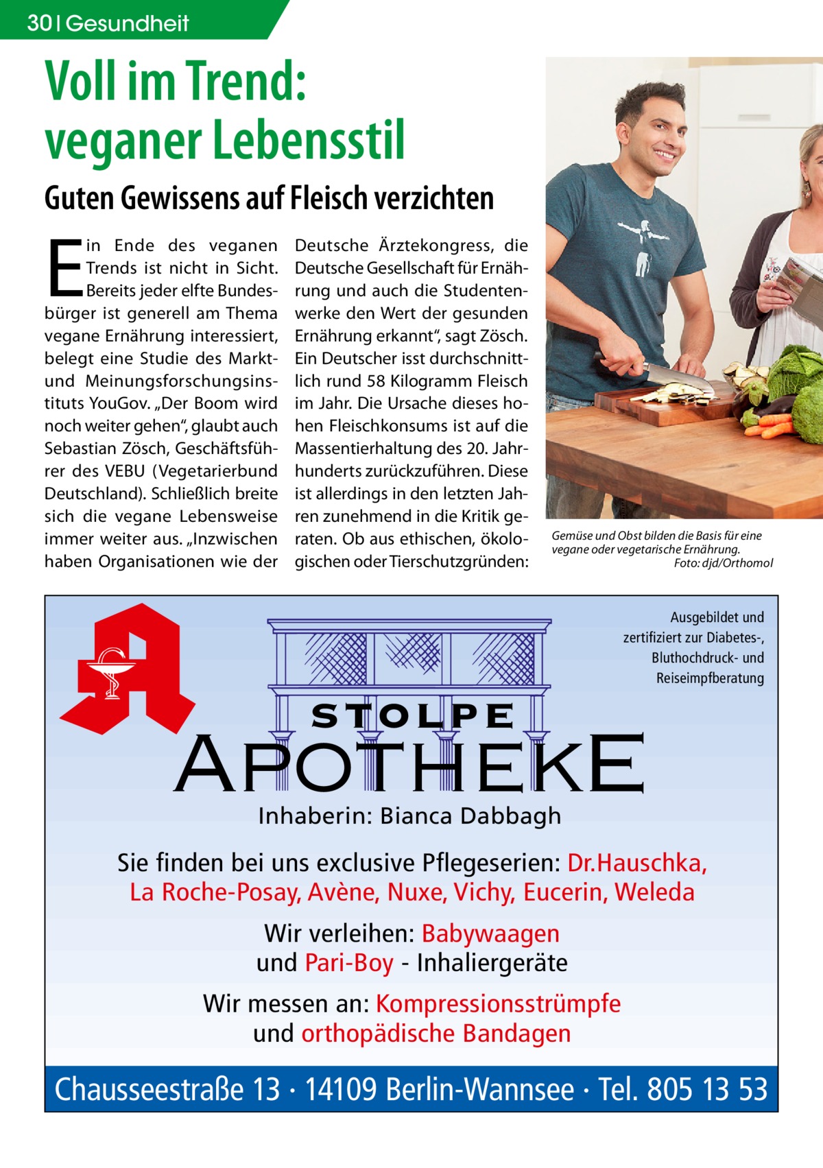 30 Gesundheit  Voll im Trend: veganer Lebensstil Guten Gewissens auf Fleisch verzichten  E  in Ende des veganen Trends ist nicht in Sicht. Bereits jeder elfte Bundesbürger ist generell am Thema vegane Ernährung interessiert, belegt eine Studie des Marktund Meinungsforschungsinstituts YouGov. „Der Boom wird noch weiter gehen“, glaubt auch Sebastian Zösch, Geschäftsführer des VEBU (Vegetarierbund Deutschland). Schließlich breite sich die vegane Lebensweise immer weiter aus. „Inzwischen haben Organisationen wie der  Deutsche Ärztekongress, die Deutsche Gesellschaft für Ernährung und auch die Studentenwerke den Wert der gesunden Ernährung erkannt“, sagt Zösch. Ein Deutscher isst durchschnittlich rund 58 Kilogramm Fleisch im Jahr. Die Ursache dieses hohen Fleischkonsums ist auf die Massentierhaltung des 20. Jahrhunderts zurückzuführen. Diese ist allerdings in den letzten Jahren zunehmend in die Kritik geraten. Ob aus ethischen, ökologischen oder Tierschutzgründen:  Gemüse und Obst bilden die Basis für eine vegane oder vegetarische Ernährung. � Foto: djd/Orthomol  Ausgebildet und zertifiziert zur Diabetes-, Bluthochdruck- und Reiseimpfberatung  stolpe  ApothekE Inhaberin: Bianca Dabbagh  Sie finden bei uns exclusive Pflegeserien: Dr.Hauschka, La Roche-Posay, Avène, Nuxe, Vichy, Eucerin, Weleda Wir verleihen: Babywaagen und Pari-Boy - Inhaliergeräte Wir messen an: Kompressionsstrümpfe und orthopädische Bandagen  Chausseestraße 13 · 14109 Berlin-Wannsee · Tel. 805 13 53