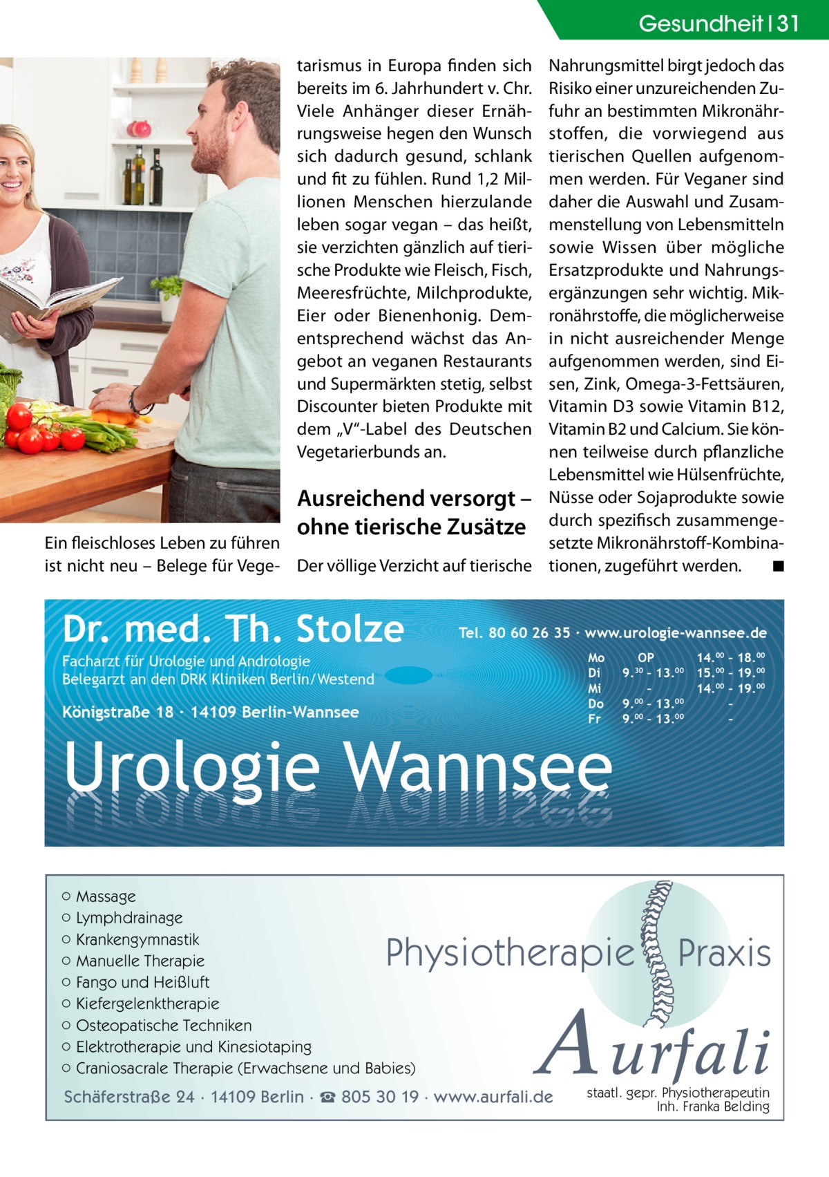 Gesundheit 31 tarismus in Europa finden sich bereits im 6. Jahrhundert v. Chr. Viele Anhänger dieser Ernährungsweise hegen den Wunsch sich dadurch gesund, schlank und fit zu fühlen. Rund 1,2 Millionen Menschen hierzulande leben sogar vegan – das heißt, sie verzichten gänzlich auf tierische Produkte wie Fleisch, Fisch, Meeresfrüchte, Milchprodukte, Eier oder Bienenhonig. Dementsprechend wächst das Angebot an veganen Restaurants und Supermärkten stetig, selbst Discounter bieten Produkte mit dem „V“-Label des Deutschen Vegetarierbunds an.  Nahrungsmittel birgt jedoch das Risiko einer unzureichenden Zufuhr an bestimmten Mikronährstoffen, die vorwiegend aus tierischen Quellen aufgenommen werden. Für Veganer sind daher die Auswahl und Zusammenstellung von Lebensmitteln sowie Wissen über mögliche Ersatzprodukte und Nahrungsergänzungen sehr wichtig. Mikronährstoffe, die möglicherweise in nicht ausreichender Menge aufgenommen werden, sind Eisen, Zink, Omega-3-Fettsäuren, Vitamin D3 sowie Vitamin B12, Vitamin B2 und Calcium. Sie können teilweise durch pflanzliche Lebensmittel wie Hülsenfrüchte, Ausreichend versorgt – Nüsse oder Sojaprodukte sowie ohne tierische Zusätze durch spezifisch zusammengeEin fleischloses Leben zu führen setzte Mikronährstoff-Kombinaist nicht neu – Belege für Vege- Der völlige Verzicht auf tierische tionen, zugeführt werden. � ◾  Dr. med. Th. Stolze  Tel. 80 60 26 35 ∙ www.urologie-wannsee.de Mo Di Mi Do Fr  Facharzt für Urologie und Andrologie Belegarzt an den DRK Kliniken Berlin/Westend  Königstraße 18 ∙ 14109 Berlin-Wannsee  Urologie Wannsee ○ Massage ○ Lymphdrainage ○ Krankengymnastik ○ Manuelle Therapie ○ Fango und Heißluft ○ Kiefergelenktherapie ○ Osteopatische Techniken ○ Elektrotherapie und Kinesiotaping ○ Craniosacrale Therapie (Erwachsene und Babies)  OP 14.00 – 18.00 9.30 – 13.00 15.00 – 19.00 – 14.00 – 19.00 9.00 – 13.00 – 00 00 9. – 13. –  Physiotherapie  –  Praxis  A urfali  Schäferstraße 24 · 14109 Berlin · ☎ 805 30 19 · www.aurfali.de  staatl. gepr. Physiotherapeutin Inh. Franka Belding