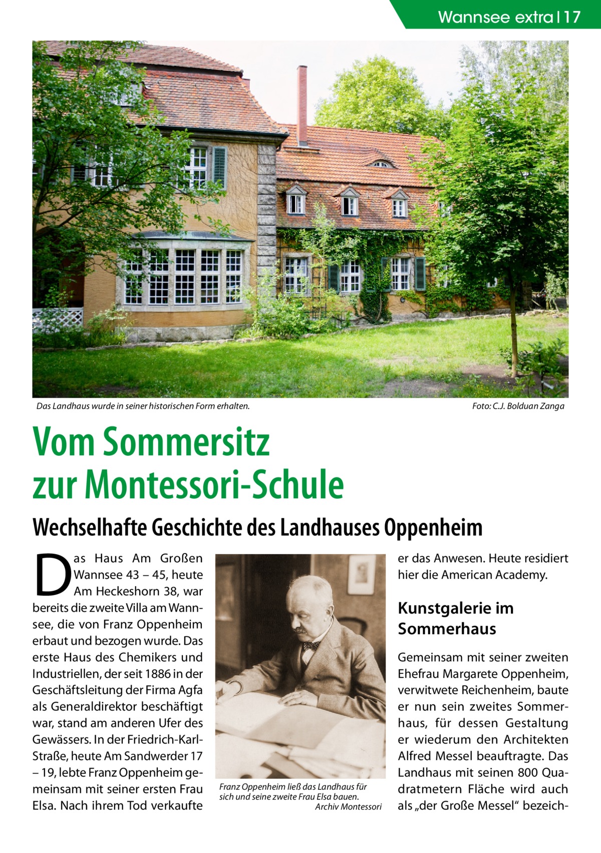 Wannsee extra 17  Das Landhaus wurde in seiner historischen Form erhalten. �  Foto: C.J. Bolduan Zanga  Vom Sommersitz zur Montessori-Schule Wechselhafte Geschichte des Landhauses Oppenheim  D  as Haus Am Großen Wannsee 43 – 45, heute Am Heckeshorn 38, war bereits die zweite Villa am Wannsee, die von Franz Oppenheim erbaut und bezogen wurde. Das erste Haus des Chemikers und Industriellen, der seit 1886 in der Geschäftsleitung der Firma Agfa als Generaldirektor beschäftigt war, stand am anderen Ufer des Gewässers. In der Friedrich-KarlStraße, heute Am Sandwerder 17 – 19, lebte Franz Oppenheim gemeinsam mit seiner ersten Frau Elsa. Nach ihrem Tod verkaufte  er das Anwesen. Heute residiert hier die American Academy.  Kunstgalerie im Sommerhaus  Franz Oppenheim ließ das Landhaus für sich und seine zweite Frau Elsa bauen. � Archiv Montessori  Gemeinsam mit seiner zweiten Ehefrau Margarete Oppenheim, verwitwete Reichenheim, baute er nun sein zweites Sommerhaus, für dessen Gestaltung er wiederum den Architekten Alfred Messel beauftragte. Das Landhaus mit seinen 800 Quadratmetern Fläche wird auch als „der Große Messel“ bezeic