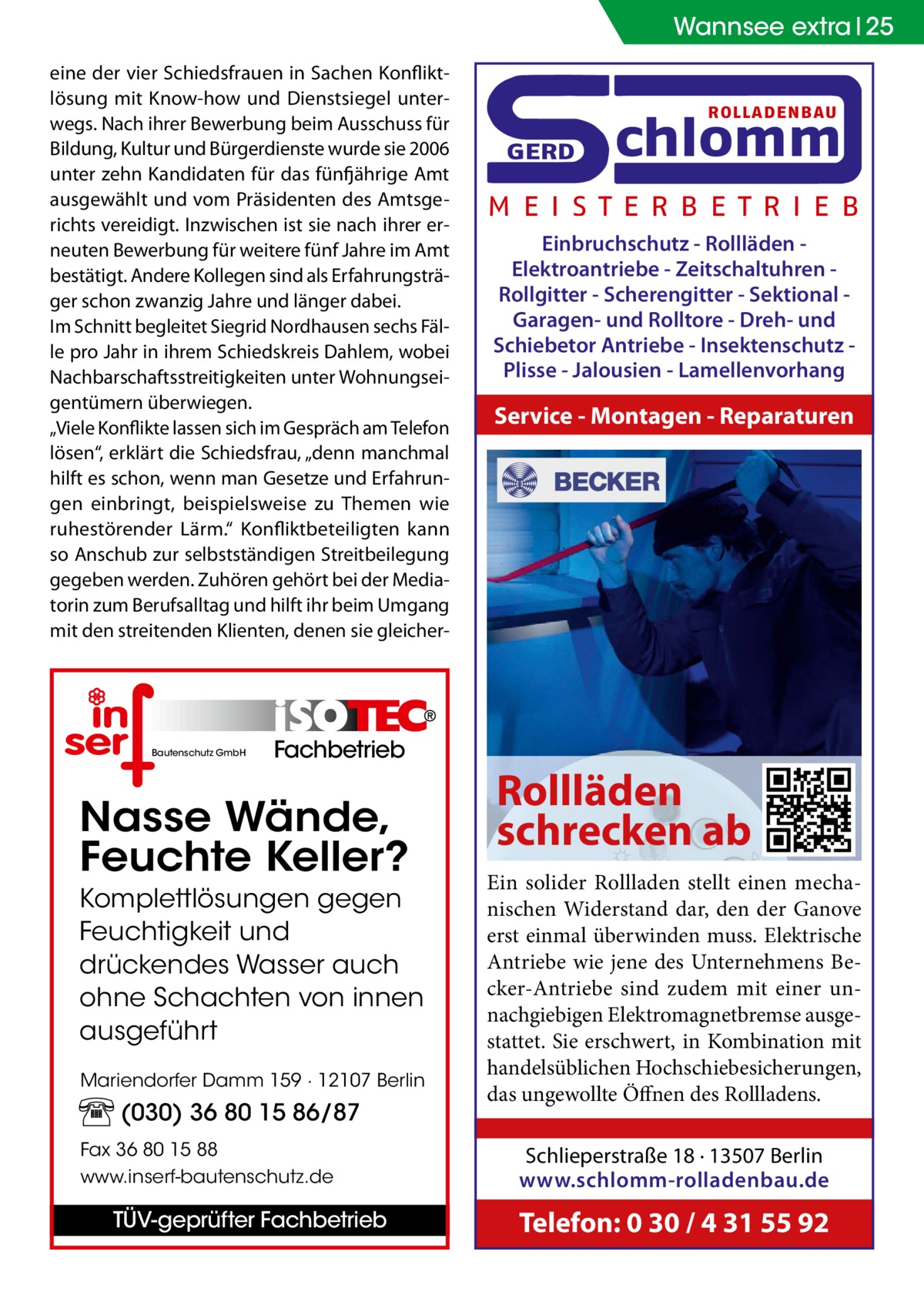 Wannsee extra 25 eine der vier Schiedsfrauen in Sachen Konfliktlösung mit Know-how und Dienstsiegel unterwegs. Nach ihrer Bewerbung beim Ausschuss für Bildung, Kultur und Bürgerdienste wurde sie 2006 unter zehn Kandidaten für das fünfjährige Amt ausgewählt und vom Präsidenten des Amtsgerichts vereidigt. Inzwischen ist sie nach ihrer erneuten Bewerbung für weitere fünf Jahre im Amt bestätigt. Andere Kollegen sind als Erfahrungsträger schon zwanzig Jahre und länger dabei. Im Schnitt begleitet Siegrid Nordhausen sechs Fälle pro Jahr in ihrem Schiedskreis Dahlem, wobei Nachbarschaftsstreitigkeiten unter Wohnungseigentümern überwiegen. „Viele Konflikte lassen sich im Gespräch am Telefon lösen“, erklärt die Schiedsfrau, „denn manchmal hilft es schon, wenn man Gesetze und Erfahrungen einbringt, beispielsweise zu Themen wie ruhestörender Lärm.“ Konfliktbeteiligten kann so Anschub zur selbstständigen Streitbeilegung gegeben werden. Zuhören gehört bei der Mediatorin zum Berufsalltag und hilft ihr beim Umgang mit den streitenden Klienten, denen sie gleicher Bautenschutz GmbH  Fachbetrieb  Nasse Wände, Feuchte Keller? Komplettlösungen gegen Feuchtigkeit und drückendes Wasser auch ohne Schachten von innen ausgeführt Mariendorfer Damm 159 · 12107 Berlin  (030) 36 80 15 86/87 Fax 36 80 15 88 www.inserf-bautenschutz.de  TÜV-geprüfter Fachbetrieb  ROLLADENBAU  GERD  chlomm  M E I S T E R B E T R I E B Einbruchschutz - Rollläden Elektroantriebe - Zeitschaltuhren Rollgitter - Scherengitter - Sektional Garagen- und Rolltore - Dreh- und Schiebetor Antriebe - Insektenschutz Plisse - Jalousien - Lamellenvorhang  Service - Montagen - Reparaturen  Rollläden schrecken ab Ein solider Rollladen stellt einen mechanischen Widerstand dar, den der Ganove erst einmal überwinden muss. Elektrische Antriebe wie jene des Unternehmens Becker-Antriebe sind zudem mit einer unnachgiebigen Elektromagnetbremse ausgestattet. Sie erschwert, in Kombination mit handelsüblichen Hochschiebesicherungen, das ungewollte Öffnen des Rollladens. Schlieperstraße 18 · 13507 Berlin www.schlomm-rolladenbau.de  Telefon: 0 30 / 4 31 55 92