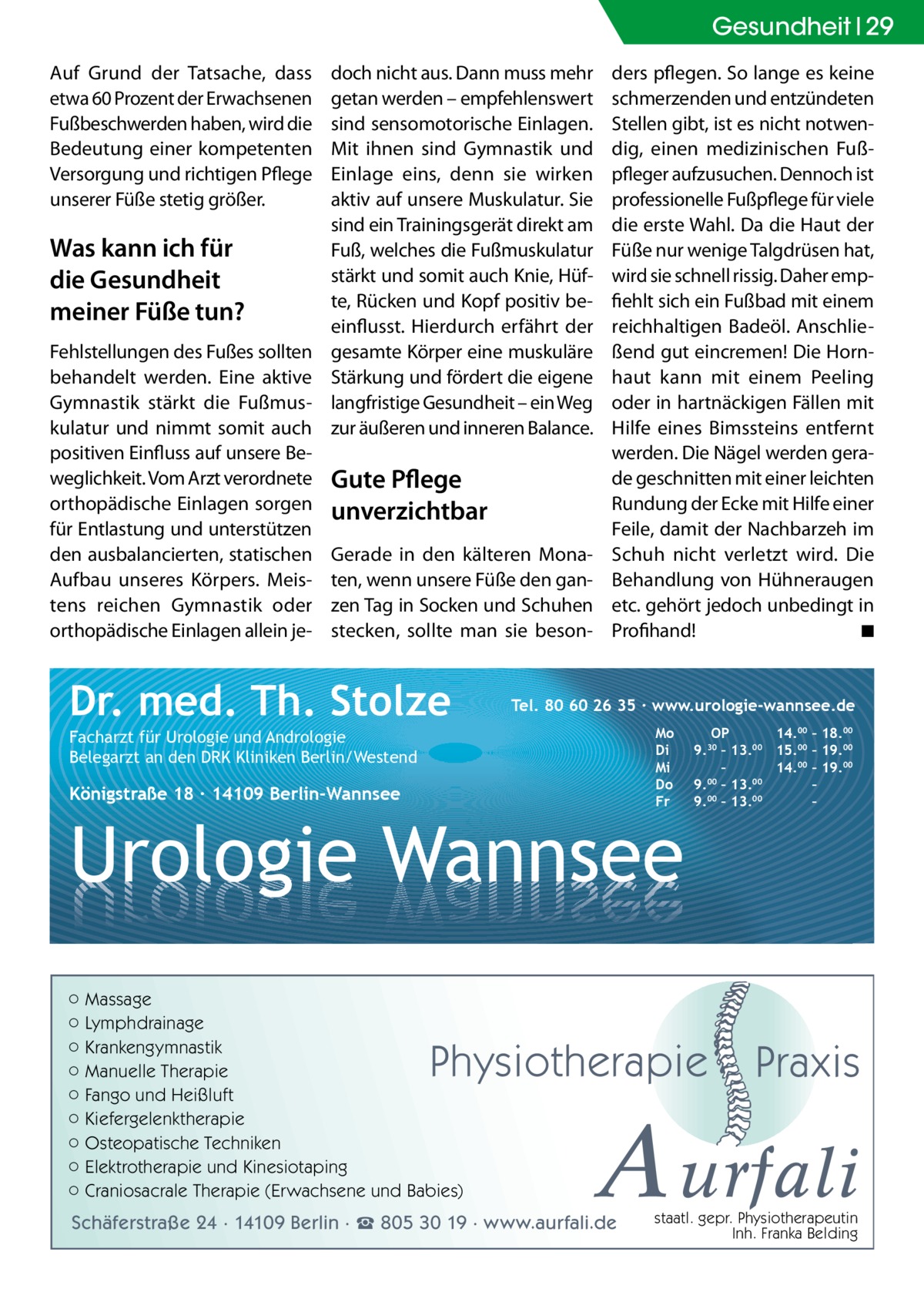 Gesundheit 29 Auf Grund der Tatsache, dass etwa 60 Prozent der Erwachsenen Fußbeschwerden haben, wird die Bedeutung einer kompetenten Versorgung und richtigen Pflege unserer Füße stetig größer.  Was kann ich für die Gesundheit meiner Füße tun? Fehlstellungen des Fußes sollten behandelt werden. Eine aktive Gymnastik stärkt die Fußmuskulatur und nimmt somit auch positiven Einfluss auf unsere Beweglichkeit. Vom Arzt verordnete orthopädische Einlagen sorgen für Entlastung und unterstützen den ausbalancierten, statischen Aufbau unseres Körpers. Meistens reichen Gymnastik oder orthopädische Einlagen allein je doch nicht aus. Dann muss mehr getan werden – empfehlenswert sind sensomotorische Einlagen. Mit ihnen sind Gymnastik und Einlage eins, denn sie wirken aktiv auf unsere Muskulatur. Sie sind ein Trainingsgerät direkt am Fuß, welches die Fußmuskulatur stärkt und somit auch Knie, Hüfte, Rücken und Kopf positiv beeinflusst. Hierdurch erfährt der gesamte Körper eine muskuläre Stärkung und fördert die eigene langfristige Gesundheit – ein Weg zur äußeren und inneren Balance.  Gute Pflege unverzichtbar Gerade in den kälteren Monaten, wenn unsere Füße den ganzen Tag in Socken und Schuhen stecken, sollte man sie beson Dr. med. Th. Stolze  ders pflegen. So lange es keine schmerzenden und entzündeten Stellen gibt, ist es nicht notwendig, einen medizinischen Fußpfleger aufzusuchen. Dennoch ist professionelle Fußpflege für viele die erste Wahl. Da die Haut der Füße nur wenige Talgdrüsen hat, wird sie schnell rissig. Daher empfiehlt sich ein Fußbad mit einem reichhaltigen Badeöl. Anschließend gut eincremen! Die Hornhaut kann mit einem Peeling oder in hartnäckigen Fällen mit Hilfe eines Bimssteins entfernt werden. Die Nägel werden gerade geschnitten mit einer leichten Rundung der Ecke mit Hilfe einer Feile, damit der Nachbarzeh im Schuh nicht verletzt wird. Die Behandlung von Hühneraugen etc. gehört jedoch unbedingt in Profihand! � ◾  Tel. 80 60 26 35 ∙ www.urologie-wannsee.de Mo Di Mi Do Fr  Facharzt für Urologie und Andrologie Belegarzt an den DRK Kliniken Berlin/Westend  Königstraße 18 ∙ 14109 Berlin-Wannsee  Urologie Wannsee ○ Massage ○ Lymphdrainage ○ Krankengymnastik ○ Manuelle Therapie ○ Fango und Heißluft ○ Kiefergelenktherapie ○ Osteopatische Techniken ○ Elektrotherapie und Kinesiotaping ○ Craniosacrale Therapie (Erwachsene und Babies)  OP 14.00 – 18.00 9.30 – 13.00 15.00 – 19.00 – 14.00 – 19.00 9.00 – 13.00 – 00 00 9. – 13. –  Physiotherapie  –  Praxis  A urfali  Schäferstraße 24 · 14109 Berlin · ☎ 805 30 19 · www.aurfali.de  staatl. gepr. Physiotherapeutin Inh. Franka Belding