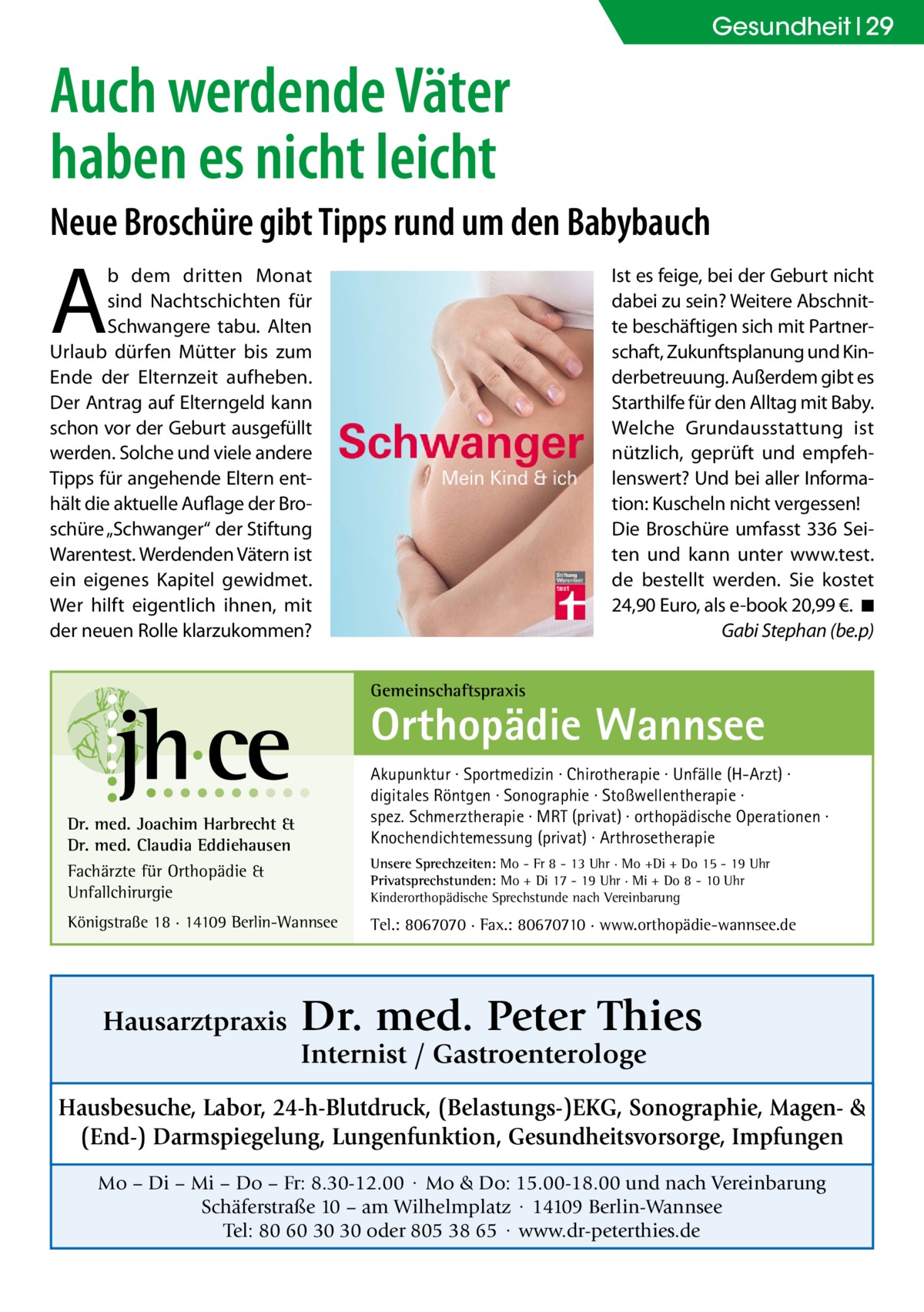 Gesundheit 29  Auch werdende Väter haben es nicht leicht Neue Broschüre gibt Tipps rund um den Babybauch  A  Ist es feige, bei der Geburt nicht dabei zu sein? Weitere Abschnitte beschäftigen sich mit Partnerschaft, Zukunftsplanung und Kinderbetreuung. Außerdem gibt es Starthilfe für den Alltag mit Baby. Welche Grundausstattung ist nützlich, geprüft und empfehlenswert? Und bei aller Information: Kuscheln nicht vergessen! Die Broschüre umfasst 336 Seiten und kann unter www.test. de bestellt werden. Sie kostet 24,90 Euro, als e-book 20,99 €. �◾ � Gabi Stephan (be.p)  b dem dritten Monat sind Nachtschichten für Schwangere tabu. Alten Urlaub dürfen Mütter bis zum Ende der Elternzeit aufheben. Der Antrag auf Elterngeld kann schon vor der Geburt ausgefüllt werden. Solche und viele andere Tipps für angehende Eltern enthält die aktuelle Auflage der Broschüre „Schwanger“ der Stiftung Warentest. Werdenden Vätern ist ein eigenes Kapitel gewidmet. Wer hilft eigentlich ihnen, mit der neuen Rolle klarzukommen? Gemeinschaftspraxis  Orthopädie Wannsee Akupunktur · Sportmedizin · Chirotherapie · Unfälle (H-Arzt) · digitales Röntgen · Sonographie · Stoßwellentherapie · spez. Schmerztherapie · MRT (privat) · orthopädische Operationen · Knochendichtemessung (privat) · Arthrosetherapie  Dr. med. Joachim Harbrecht & Dr. med. Claudia Eddiehausen Fachärzte für Orthopädie & Unfallchirurgie  Unsere Sprechzeiten: Mo - Fr 8 - 13 Uhr · Mo +Di + Do 15 - 19 Uhr Privatsprechstunden: Mo + Di 17 - 19 Uhr · Mi + Do 8 - 10 Uhr Kinderorthopädische Sprechstunde nach Vereinbarung  Königstraße 18 · 14109 Berlin-Wannsee  Hausarztpraxis  Tel.: 8067070 · Fax.: 80670710 · www.orthopädie-wannsee.de  Dr. med. Peter Thies Internist / Gastroenterologe  Hausbesuche, Labor, 24-h-Blutdruck, (Belastungs-)EKG, Sonographie, Magen- & (End-) Darmspiegelung, Lungenfunktion, Gesundheitsvorsorge, Impfungen Mo – Di – Mi – Do – Fr: 8.30-12.00 · Mo & Do: 15.00-18.00 und nach Vereinbarung Schäferstraße 10 – am Wilhelmplatz · 14109 Berlin-Wannsee Tel: 80 60 30 30 oder 805 38 65 · www.dr-peterthies.de