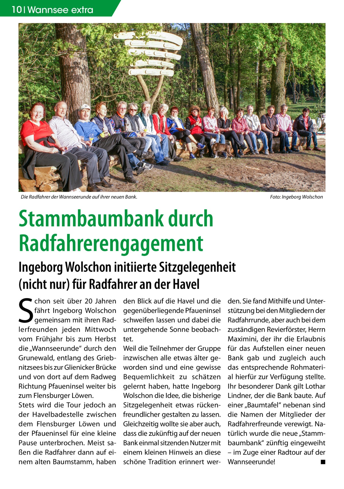 10 Wannsee extra  Die Radfahrer der Wannseerunde auf ihrer neuen Bank.�  Foto: Ingeborg Wolschon  Stammbaumbank durch Radfahrerengagement Ingeborg Wolschon initiierte Sitzgelegenheit (nicht nur) für Radfahrer an der Havel  S  chon seit über 20  Jahren fährt Ingeborg Wolschon gemeinsam mit ihren Radlerfreunden jeden Mittwoch vom Frühjahr bis zum Herbst die „Wannseerunde“ durch den Grunewald, entlang des Griebnitzsees bis zur Glienicker Brücke und von dort auf dem Radweg Richtung Pfaueninsel weiter bis zum Flensburger Löwen. Stets wird die Tour jedoch an der Havelbadestelle zwischen dem Flensburger Löwen und der Pfaueninsel für eine kleine Pause unterbrochen. Meist saßen die Radfahrer dann auf einem alten Baumstamm, haben  den Blick auf die Havel und die gegenüberliegende Pfaueninsel schweifen lassen und dabei die untergehende Sonne beobachtet. Weil die Teilnehmer der Gruppe inzwischen alle etwas älter geworden sind und eine gewisse Bequemlichkeit zu schätzen gelernt haben, hatte Ingeborg Wolschon die Idee, die bisherige Sitzgelegenheit etwas rückenfreundlicher gestalten zu lassen. Gleichzeitig wollte sie aber auch, dass die zukünftig auf der neuen Bank einmal sitzenden Nutzer mit einem kleinen Hinweis an diese schöne Tradition erinnert wer den. Sie fand Mithilfe und Unterstützung bei den Mitgliedern der Radfahrrunde, aber auch bei dem zuständigen Revierförster, Herrn Maximini, der ihr die Erlaubnis für das Aufstellen einer neuen Bank gab und zugleich auch das entsprechende Rohmaterial hierfür zur Verfügung stellte. Ihr besonderer Dank gilt Lothar Lindner, der die Bank baute. Auf einer „Baumtafel“ nebenan sind die Namen der Mitglieder der Radfahrerfreunde verewigt. Natürlich wurde die neue „Stammbaumbank“ zünftig eingeweiht – im Zuge einer Radtour auf der Wannseerunde! � ◾