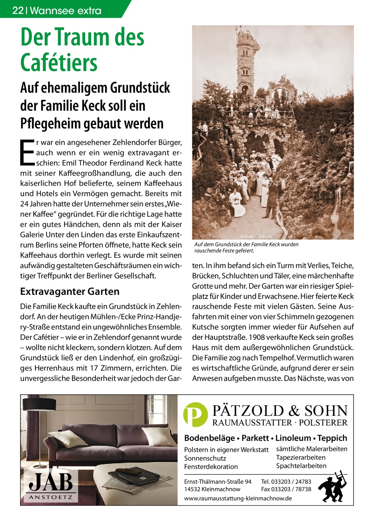 22 Wannsee extra  Der Traum des Cafétiers  Auf ehemaligem Grundstück der Familie Keck soll ein Pflegeheim gebaut werden  E  r war ein angesehener Zehlendorfer Bürger, auch wenn er ein wenig extravagant erschien: Emil Theodor Ferdinand Keck hatte mit seiner Kaffeegroßhandlung, die auch den kaiserlichen Hof belieferte, seinem Kaffeehaus und Hotels ein Vermögen gemacht. Bereits mit 24 Jahren hatte der Unternehmer sein erstes „Wiener Kaffee“ gegründet. Für die richtige Lage hatte er ein gutes Händchen, denn als mit der Kaiser Galerie Unter den Linden das erste Einkaufszentrum Berlins seine Pforten öffnete, hatte Keck sein Kaffeehaus dorthin verlegt. Es wurde mit seinen aufwändig gestalteten Geschäftsräumen ein wichtiger Treffpunkt der Berliner Gesellschaft.  Extravaganter Garten Die Familie Keck kaufte ein Grundstück in Zehlendorf. An der heutigen Mühlen-/Ecke Prinz-Handjery-Straße entstand ein ungewöhnliches Ensemble. Der Cafétier – wie er in Zehlendorf genannt wurde – wollte nicht kleckern, sondern klotzen. Auf dem Grundstück ließ er den Lindenhof, ein großzügiges Herrenhaus mit 17 Zimmern, errichten. Die unvergessliche Besonderheit war jedoch der Gar Auf dem Grundstück der Familie Keck wurden rauschende Feste gefeiert.  ten. In ihm befand sich ein Turm mit Verlies, Teiche, Brücken, Schluchten und Täler, eine märchenhafte Grotte und mehr. Der Garten war ein riesiger Spielplatz für Kinder und Erwachsene. Hier feierte Keck rauschende Feste mit vielen Gästen. Seine Ausfahrten mit einer von vier Schimmeln gezogenen Kutsche sorgten immer wieder für Aufsehen auf der Hauptstraße. 1908 verkaufte Keck sein großes Haus mit dem außergewöhnlichen Grundstück. Die Familie zog nach Tempelhof. Vermutlich waren es wirtschaftliche Gründe, aufgrund derer er sein Anwesen aufgeben musste. Das Nächste, was von  P  PÄTZOLD & SOHN  RAUMAUSSTATTER ∙ POLSTERER  Bodenbeläge • Parkett • Linoleum • Teppich Polstern in eigener Werkstatt Sonnenschutz Fensterdekoration Ernst-Thälmann-Straße 94 14532 Kleinmachnow  sämtliche Malerarbeiten Tapezierarbeiten Spachtelarbeiten  Tel. 033203 / 24783 Fax 033203 / 78738  www.raumausstattung-kleinmachnow.de