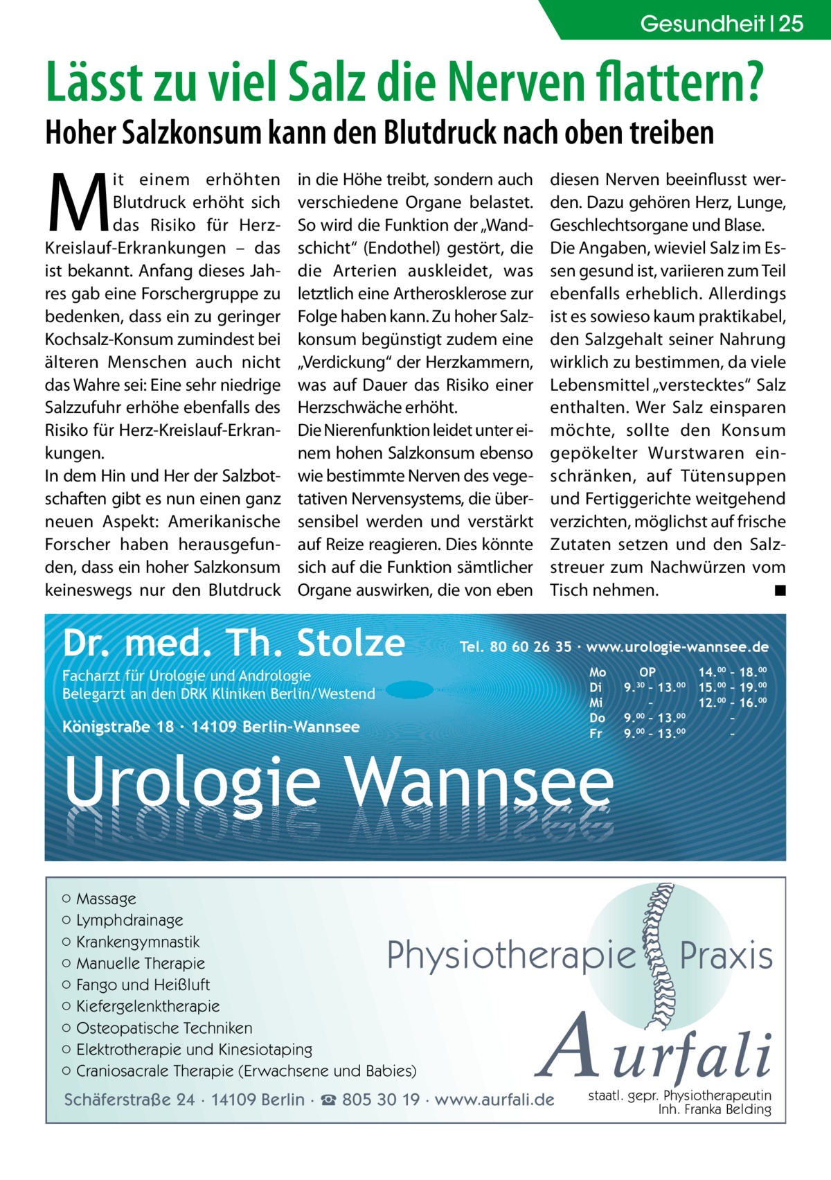 Gesundheit 25  Lässt zu viel Salz die Nerven flattern? Hoher Salzkonsum kann den Blutdruck nach oben treiben  M  it einem erhöhten Blutdruck erhöht sich das Risiko für HerzKreislauf-Erkrankungen – das ist bekannt. Anfang dieses Jahres gab eine Forschergruppe zu bedenken, dass ein zu geringer Kochsalz-Konsum zumindest bei älteren Menschen auch nicht das Wahre sei: Eine sehr niedrige Salzzufuhr erhöhe ebenfalls des Risiko für Herz-Kreislauf-Erkrankungen. In dem Hin und Her der Salzbotschaften gibt es nun einen ganz neuen Aspekt: Amerikanische Forscher haben herausgefunden, dass ein hoher Salzkonsum keineswegs nur den Blutdruck  in die Höhe treibt, sondern auch verschiedene Organe belastet. So wird die Funktion der „Wandschicht“ (Endothel) gestört, die die Arterien auskleidet, was letztlich eine Artherosklerose zur Folge haben kann. Zu hoher Salzkonsum begünstigt zudem eine „Verdickung“ der Herzkammern, was auf Dauer das Risiko einer Herzschwäche erhöht. Die Nierenfunktion leidet unter einem hohen Salzkonsum ebenso wie bestimmte Nerven des vegetativen Nervensystems, die übersensibel werden und verstärkt auf Reize reagieren. Dies könnte sich auf die Funktion sämtlicher Organe auswirken, die von eben  Dr. med. Th. Stolze  diesen Nerven beeinflusst werden. Dazu gehören Herz, Lunge, Geschlechtsorgane und Blase. Die Angaben, wieviel Salz im Essen gesund ist, variieren zum Teil ebenfalls erheblich. Allerdings ist es sowieso kaum praktikabel, den Salzgehalt seiner Nahrung wirklich zu bestimmen, da viele Lebensmittel „verstecktes“ Salz enthalten. Wer Salz einsparen möchte, sollte den Konsum gepökelter Wurstwaren einschränken, auf Tütensuppen und Fertiggerichte weitgehend verzichten, möglichst auf frische Zutaten setzen und den Salzstreuer zum Nachwürzen vom Tisch nehmen. � ◾  Tel. 80 60 26 35 ∙ www.urologie-wannsee.de Mo Di Mi Do Fr  Facharzt für Urologie und Andrologie Belegarzt an den DRK Kliniken Berlin/Westend  Königstraße 18 ∙ 14109 Berlin-Wannsee  Urologie Wannsee ○ Massage ○ Lymphdrainage ○ Krankengymnastik ○ Manuelle Therapie ○ Fango und Heißluft ○ Kiefergelenktherapie ○ Osteopatische Techniken ○ Elektrotherapie und Kinesiotaping ○ Craniosacrale Therapie (Erwachsene und Babies)  OP 14.00 – 18.00 9.30 – 13.00 15.00 – 19.00 – 12.00 – 16.00 9.00 – 13.00 – 9.00 – 13.00 –  Physiotherapie  –  Praxis  A urfali  Schäferstraße 24 · 14109 Berlin · ☎ 805 30 19 · www.aurfali.de  staatl. gepr. Physiotherapeutin Inh. Franka Belding