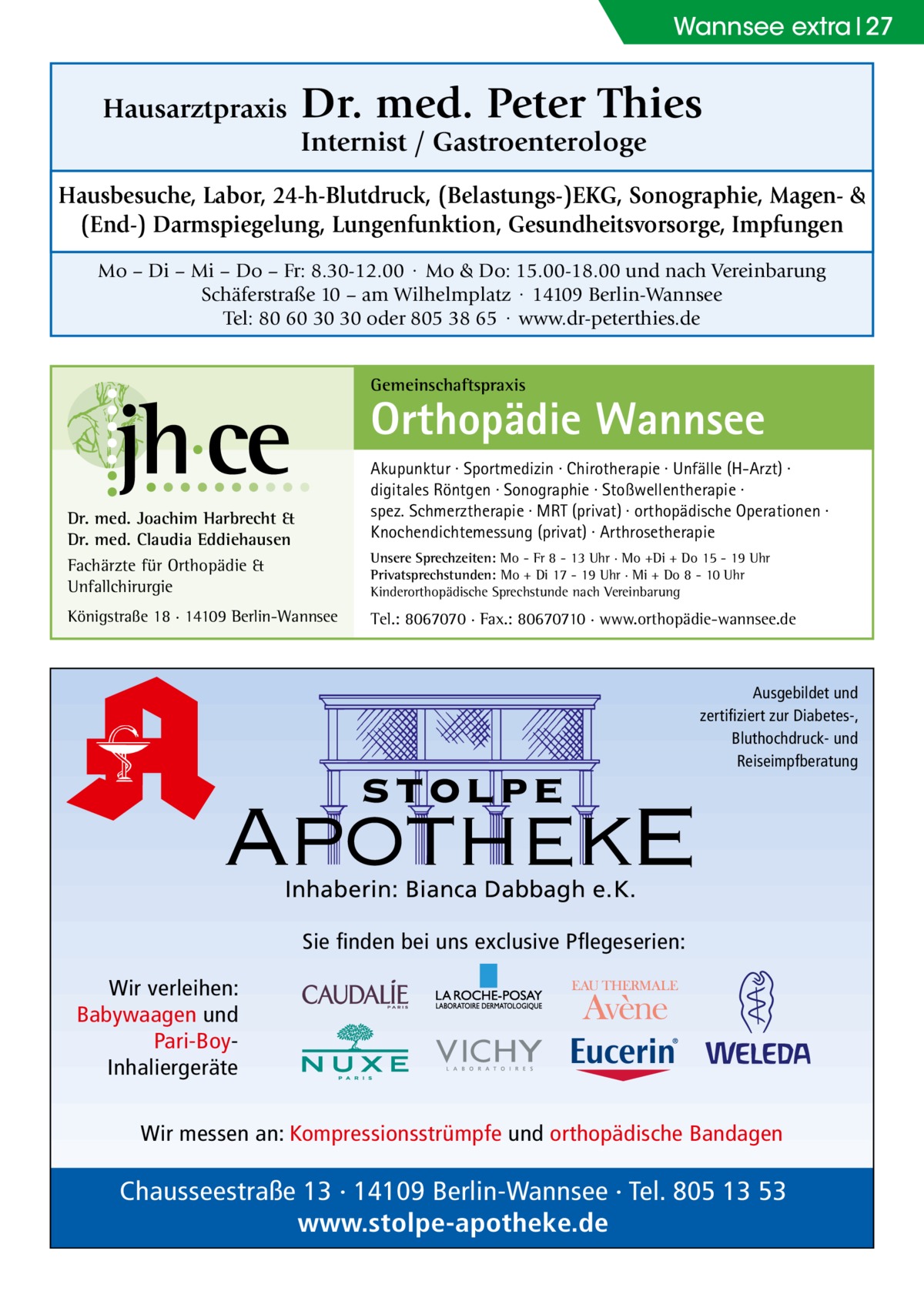 Wannsee extra 27  Hausarztpraxis  Dr. med. Peter Thies Internist / Gastroenterologe  Hausbesuche, Labor, 24-h-Blutdruck, (Belastungs-)EKG, Sonographie, Magen- & (End-) Darmspiegelung, Lungenfunktion, Gesundheitsvorsorge, Impfungen Mo – Di – Mi – Do – Fr: 8.30-12.00 · Mo & Do: 15.00-18.00 und nach Vereinbarung Schäferstraße 10 – am Wilhelmplatz · 14109 Berlin-Wannsee Tel: 80 60 30 30 oder 805 38 65 · www.dr-peterthies.de Gemeinschaftspraxis  Orthopädie Wannsee Akupunktur · Sportmedizin · Chirotherapie · Unfälle (H-Arzt) · digitales Röntgen · Sonographie · Stoßwellentherapie · spez. Schmerztherapie · MRT (privat) · orthopädische Operationen · Knochendichtemessung (privat) · Arthrosetherapie  Dr. med. Joachim Harbrecht & Dr. med. Claudia Eddiehausen Fachärzte für Orthopädie & Unfallchirurgie  Unsere Sprechzeiten: Mo - Fr 8 - 13 Uhr · Mo +Di + Do 15 - 19 Uhr Privatsprechstunden: Mo + Di 17 - 19 Uhr · Mi + Do 8 - 10 Uhr Kinderorthopädische Sprechstunde nach Vereinbarung  Königstraße 18 · 14109 Berlin-Wannsee  Tel.: 8067070 · Fax.: 80670710 · www.orthopädie-wannsee.de  stolpe  Ausgebildet und zertifiziert zur Diabetes-, Bluthochdruck- und Reiseimpfberatung  ApothekE Inhaberin: Bianca Dabbagh e.K.  Sie finden bei uns exclusive Pflegeserien: Wir verleihen: Babywaagen und Pari-BoyInhaliergeräte Wir messen an: Kompressionsstrümpfe und orthopädische Bandagen  Chausseestraße 13 · 14109 Berlin-Wannsee · Tel. 805 13 53 www.stolpe-apotheke.de