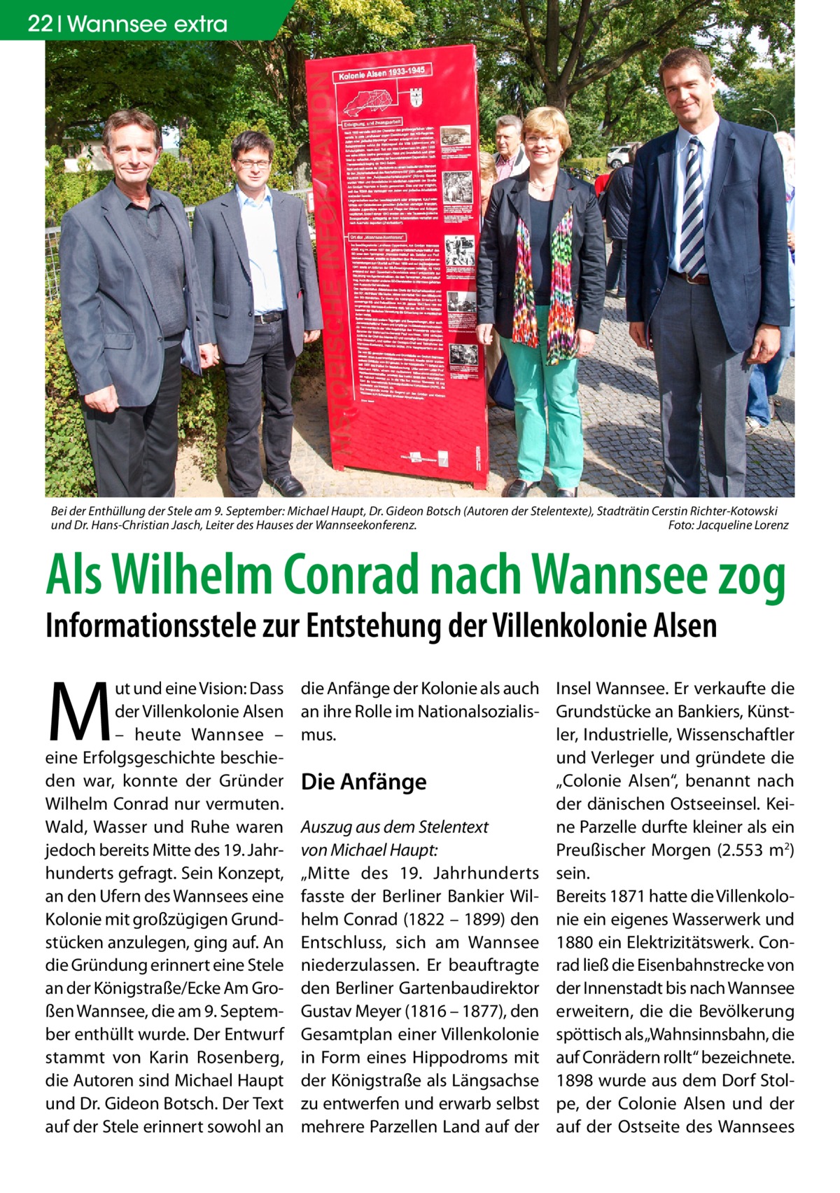 22 Wannsee extra  Bei der Enthüllung der Stele am 9. September: Michael Haupt, Dr. Gideon Botsch (Autoren der Stelentexte), Stadträtin Cerstin Richter-Kotowski und Dr. Hans-Christian Jasch, Leiter des Hauses der Wannseekonferenz.� Foto: Jacqueline Lorenz  Als Wilhelm Conrad nach Wannsee zog Informationsstele zur Entstehung der Villenkolonie Alsen  M  ut und eine Vision: Dass der Villenkolonie Alsen – heute Wannsee – eine Erfolgsgeschichte beschieden war, konnte der Gründer Wilhelm Conrad nur vermuten. Wald, Wasser und Ruhe waren jedoch bereits Mitte des 19. Jahrhunderts gefragt. Sein Konzept, an den Ufern des Wannsees eine Kolonie mit großzügigen Grundstücken anzulegen, ging auf. An die Gründung erinnert eine Stele an der Königstraße/Ecke Am Großen Wannsee, die am 9. September enthüllt wurde. Der Entwurf stammt von Karin Rosenberg, die Autoren sind Michael Haupt und Dr. Gideon Botsch. Der Text auf der Stele erinnert sowohl an  die Anfänge der Kolonie als auch Insel Wannsee. Er verkaufte die an ihre Rolle im Nationalsozialis- Grundstücke an Bankiers, Künstler, Industrielle, Wissenschaftler mus. und Verleger und gründete die „Colonie Alsen“, benannt nach Die Anfänge der dänischen Ostseeinsel. KeiAuszug aus dem Stelentext ne Parzelle durfte kleiner als ein Preußischer Morgen (2.553 m2) von Michael Haupt: „Mitte des 19.  Jahrhunderts sein. fasste der Berliner Bankier Wil- Bereits 1871 hatte die Villenkolohelm Conrad (1822 – 1899) den nie ein eigenes Wasserwerk und Entschluss, sich am Wannsee 1880 ein Elektrizitätswerk. Conniederzulassen. Er beauftragte rad ließ die Eisenbahnstrecke von den Berliner Gartenbaudirektor der Innenstadt bis nach Wannsee Gustav Meyer (1816 – 1877), den erweitern, die die Bevölkerung Gesamtplan einer Villenkolonie spöttisch als„Wahnsinnsbahn, die in Form eines Hippodroms mit auf Conrädern rollt“ bezeichnete. der Königstraße als Längsachse 1898 wurde aus dem Dorf Stolzu entwerfen und erwarb selbst pe, der Colonie Alsen und der mehrere Parzellen Land auf der auf der Ostseite des Wannsees