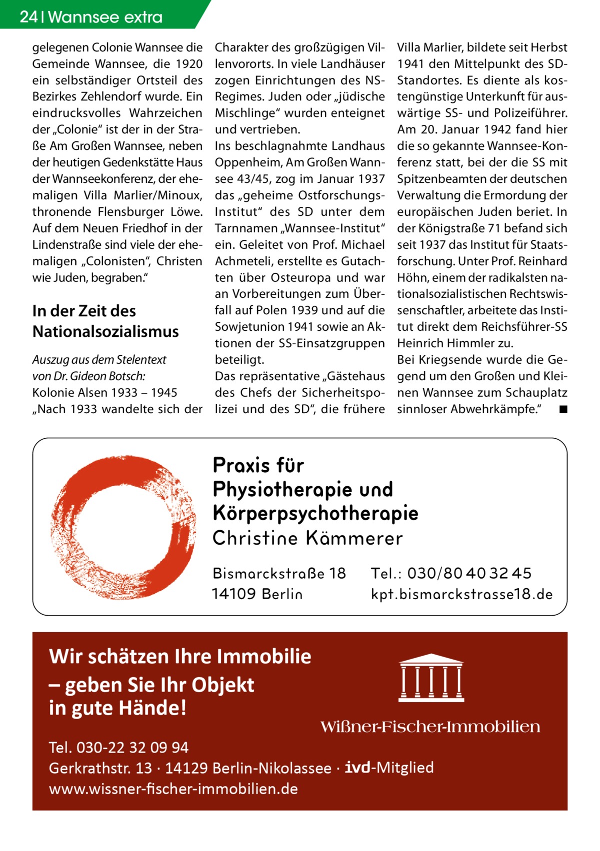 24 Wannsee extra gelegenen Colonie Wannsee die Gemeinde Wannsee, die 1920 ein selbständiger Ortsteil des Bezirkes Zehlendorf wurde. Ein eindrucksvolles Wahrzeichen der „Colonie“ ist der in der Straße Am Großen Wannsee, neben der heutigen Gedenkstätte Haus der Wannseekonferenz, der ehemaligen Villa Marlier/Minoux, thronende Flensburger Löwe. Auf dem Neuen Friedhof in der Lindenstraße sind viele der ehemaligen „Colonisten“, Christen wie Juden, begraben.“  Charakter des großzügigen Villenvororts. In viele Landhäuser zogen Einrichtungen des NSRegimes. Juden oder „jüdische Mischlinge“ wurden enteignet und vertrieben. Ins beschlagnahmte Landhaus Oppenheim, Am Großen Wannsee 43/45, zog im Januar 1937 das „geheime OstforschungsInstitut“ des SD unter dem Tarnnamen „Wannsee-Institut“ ein. Geleitet von Prof. Michael Achmeteli, erstellte es Gutachten über Osteuropa und war an Vorbereitungen zum Überfall auf Polen 1939 und auf die In der Zeit des Sowjetunion 1941 sowie an AkNationalsozialismus tionen der SS-Einsatzgruppen Auszug aus dem Stelentext beteiligt. Das repräsentative „Gästehaus von Dr. Gideon Botsch: des Chefs der SicherheitspoKolonie Alsen 1933 – 1945 „Nach 1933 wandelte sich der lizei und des SD“, die frühere  Villa Marlier, bildete seit Herbst 1941 den Mittelpunkt des SDStandortes. Es diente als kostengünstige Unterkunft für auswärtige SS- und Polizeiführer. Am 20.  Januar 1942 fand hier die so gekannte Wannsee-Konferenz statt, bei der die SS mit Spitzenbeamten der deutschen Verwaltung die Ermordung der europäischen Juden beriet. In der Königstraße 71 befand sich seit 1937 das Institut für Staatsforschung. Unter Prof. Reinhard Höhn, einem der radikalsten nationalsozialistischen Rechtswissenschaftler, arbeitete das Institut direkt dem Reichsführer-SS Heinrich Himmler zu. Bei Kriegsende wurde die Gegend um den Großen und Kleinen Wannsee zum Schauplatz sinnloser Abwehrkämpfe.“ � ◾  Praxis für Physiotherapie und Körperpsychotherapie  Wir schätzen Ihre Immobilie – geben Sie Ihr Objekt in gute Hände! Tel. 030-22 32 09 94 Gerkrathstr. 13 · 14129 Berlin-Nikolassee · www.wissner-ﬁscher-immobilien.de  -Mitglied