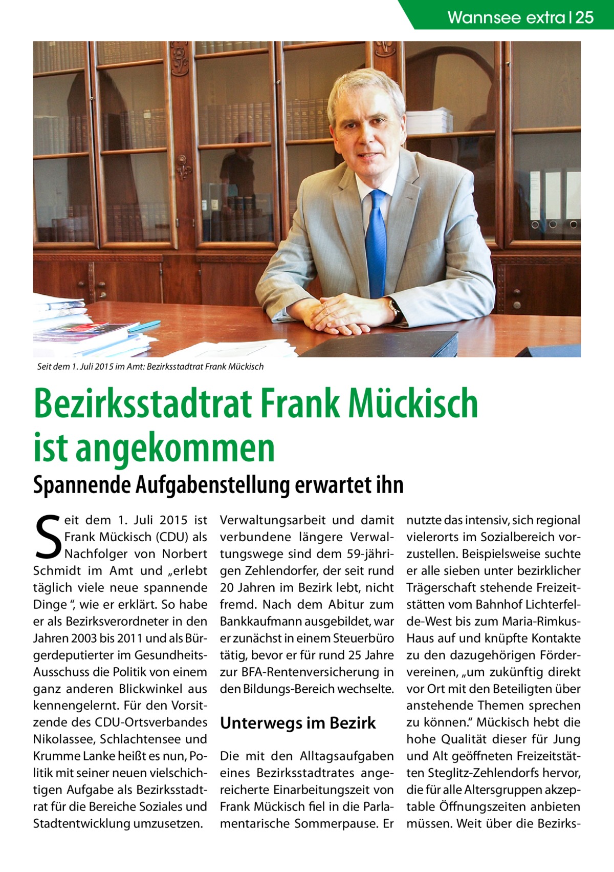 Wannsee extra 25  Seit dem 1. Juli 2015 im Amt: Bezirksstadtrat Frank Mückisch  Bezirksstadtrat Frank Mückisch ist angekommen Spannende Aufgabenstellung erwartet ihn  S  eit dem 1.  Juli 2015 ist Frank Mückisch (CDU) als Nachfolger von Norbert Schmidt im Amt und „erlebt täglich viele neue spannende Dinge “, wie er erklärt. So habe er als Bezirksverordneter in den Jahren 2003 bis 2011 und als Bürgerdeputierter im GesundheitsAusschuss die Politik von einem ganz anderen Blickwinkel aus kennengelernt. Für den Vorsitzende des CDU-Ortsverbandes Nikolassee, Schlachtensee und Krumme Lanke heißt es nun, Politik mit seiner neuen vielschichtigen Aufgabe als Bezirksstadtrat für die Bereiche Soziales und Stadtentwicklung umzusetzen.  Verwaltungsarbeit und damit verbundene längere Verwaltungswege sind dem 59-jährigen Zehlendorfer, der seit rund 20 Jahren im Bezirk lebt, nicht fremd. Nach dem Abitur zum Bankkaufmann ausgebildet, war er zunächst in einem Steuerbüro tätig, bevor er für rund 25 Jahre zur BFA-Rentenversicherung in den Bildungs-Bereich wechselte.  Unterwegs im Bezirk Die mit den Alltagsaufgaben eines Bezirksstadtrates angereicherte Einarbeitungszeit von Frank Mückisch fiel in die Parlamentarische Sommerpause. Er  nutzte das intensiv, sich regional vielerorts im Sozialbereich vorzustellen. Beispielsweise suchte er alle sieben unter bezirklicher Trägerschaft stehende Freizeitstätten vom Bahnhof Lichterfelde-West bis zum Maria-RimkusHaus auf und knüpfte Kontakte zu den dazugehörigen Fördervereinen, „um zukünftig direkt vor Ort mit den Beteiligten über anstehende Themen sprechen zu können.“ Mückisch hebt die hohe Qualität dieser für Jung und Alt geöffneten Freizeitstätten Steglitz-Zehlendorfs hervor, die für alle Altersgruppen akzeptable Öffnungszeiten anbieten müssen. Weit über die Bezirk