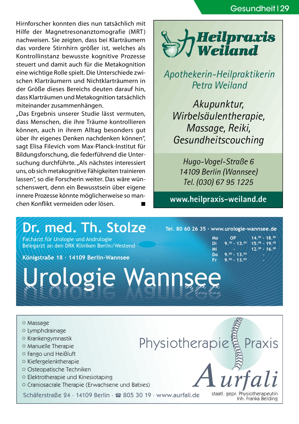 Gesundheit 29 Hirnforscher konnten dies nun tatsächlich mit Hilfe der Magnetresonanztomografie (MRT) nachweisen. Sie zeigten, dass bei Klarträumern das vordere Stirnhirn größer ist, welches als Kontrollinstanz bewusste kognitive Prozesse steuert und damit auch für die Metakognition eine wichtige Rolle spielt. Die Unterschiede zwischen Klarträumern und Nichtklarträumern in der Größe dieses Bereichs deuten darauf hin, dass Klarträumen und Metakognition tatsächlich miteinander zusammenhängen. „Das Ergebnis unserer Studie lässt vermuten, dass Menschen, die ihre Träume kontrollieren können, auch in ihrem Alltag besonders gut über ihr eigenes Denken nachdenken können“, sagt Elisa Filevich vom Max-Planck-Institut für Bildungsforschung, die federführend die Untersuchung durchführte. „Als nächstes interessiert uns, ob sich metakognitive Fähigkeiten trainieren lassen“, so die Forscherin weiter. Das wäre wünschenswert, denn ein Bewusstsein über eigene innere Prozesse könnte möglicherweise so manchen Konflikt vermeiden oder lösen. � ◾  Dr. med. Th. Stolze  Apothekerin-Heilpraktikerin Petra Weiland  Akupunktur, Wirbelsäulentherapie, Massage, Reiki, Gesundheitscouching Hugo-Vogel-Straße 6 14109 Berlin (Wannsee) Tel. (030) 67 95 1225  www.heilpraxis-weiland.de Tel. 80 60 26 35 ∙ www.urologie-wannsee.de Mo Di Mi Do Fr  Facharzt für Urologie und Andrologie Belegarzt an den DRK Kliniken Berlin/Westend  Königstraße 18 ∙ 14109 Berlin-Wannsee  Urologie Wannsee ○ Massage ○ Lymphdrainage ○ Krankengymnastik ○ Manuelle Therapie ○ Fango und Heißluft ○ Kiefergelenktherapie ○ Osteopatische Techniken ○ Elektrotherapie und Kinesiotaping ○ Craniosacrale Therapie (Erwachsene und Babies)  OP 14.00 – 18.00 9.30 – 13.00 15.00 – 19.00 – 12.00 – 16.00 9.00 – 13.00 – 9.00 – 13.00 –  Physiotherapie  –  Praxis  A urfali  Schäferstraße 24 · 14109 Berlin · ☎ 805 30 19 · www.aurfali.de  staatl. gepr. Physiotherapeutin Inh. Franka Belding