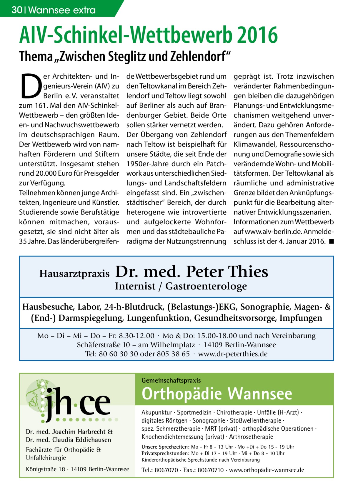 30 Wannsee extra  AIV-Schinkel-Wettbewerb 2016 Thema „Zwischen Steglitz und Zehlendorf“  D  er Architekten- und Ingenieurs-Verein (AIV) zu Berlin e. V. veranstaltet zum 161. Mal den AIV-SchinkelWettbewerb – den größten Ideen- und Nachwuchswettbewerb im deutschsprachigen Raum. Der Wettbewerb wird von namhaften Förderern und Stiftern unterstützt. Insgesamt stehen rund 20.000 Euro für Preisgelder zur Verfügung. Teilnehmen können junge Architekten, Ingenieure und Künstler. Studierende sowie Berufstätige können mitmachen, vorausgesetzt, sie sind nicht älter als 35 Jahre. Das länderübergreifen Hausarztpraxis  de Wettbewerbsgebiet rund um den Teltowkanal im Bereich Zehlendorf und Teltow liegt sowohl auf Berliner als auch auf Brandenburger Gebiet. Beide Orte sollen stärker vernetzt werden. Der Übergang von Zehlendorf nach Teltow ist beispielhaft für unsere Städte, die seit Ende der 1950er-Jahre durch ein Patchwork aus unterschiedlichen Siedlungs- und Landschaftsfeldern eingefasst sind. Ein „zwischenstädtischer“ Bereich, der durch heterogene wie introvertierte und aufgelockerte Wohnformen und das städtebauliche Paradigma der Nutzungstrennung  geprägt ist. Trotz inzwischen veränderter Rahmenbedingungen bleiben die dazugehörigen Planungs- und Entwicklungsmechanismen weitgehend unverändert. Dazu gehören Anforderungen aus den Themenfeldern Klimawandel, Ressourcenschonung und Demografie sowie sich verändernde Wohn- und Mobilitätsformen. Der Teltowkanal als räumliche und administrative Grenze bildet den Anknüpfungspunkt für die Bearbeitung alternativer Entwicklungsszenarien. Informationen zum Wettbewerb auf www.aiv-berlin.de. Anmeldeschluss ist der 4. Januar 2016. �◾  Dr. med. Peter Thies Internist / Gastroenterologe  Hausbesuche, Labor, 24-h-Blutdruck, (Belastungs-)EKG, Sonographie, Magen- & (End-) Darmspiegelung, Lungenfunktion, Gesundheitsvorsorge, Impfungen Mo – Di – Mi – Do – Fr: 8.30-12.00 · Mo & Do: 15.00-18.00 und nach Vereinbarung Schäferstraße 10 – am Wilhelmplatz · 14109 Berlin-Wannsee Tel: 80 60 30 30 oder 805 38 65 · www.dr-peterthies.de Gemeinschaftspraxis  Orthopädie Wannsee Dr. med. Joachim Harbrecht & Dr. med. Claudia Eddiehausen Fachärzte für Orthopädie & Unfallchirurgie Königstraße 18 · 14109 Berlin-Wannsee  Akupunktur · Sportmedizin · Chirotherapie · Unfälle (H-Arzt) · digitales Röntgen · Sonographie · Stoßwellentherapie · spez. Schmerztherapie · MRT (privat) · orthopädische Operationen · Knochendichtemessung (privat) · Arthrosetherapie Unsere Sprechzeiten: Mo - Fr 8 - 13 Uhr · Mo +Di + Do 15 - 19 Uhr Privatsprechstunden: Mo + Di 17 - 19 Uhr · Mi + Do 8 - 10 Uhr Kinderorthopädische Sprechstunde nach Vereinbarung  Tel.: 8067070 · Fax.: 80670710 · www.orthopädie-wannsee.de