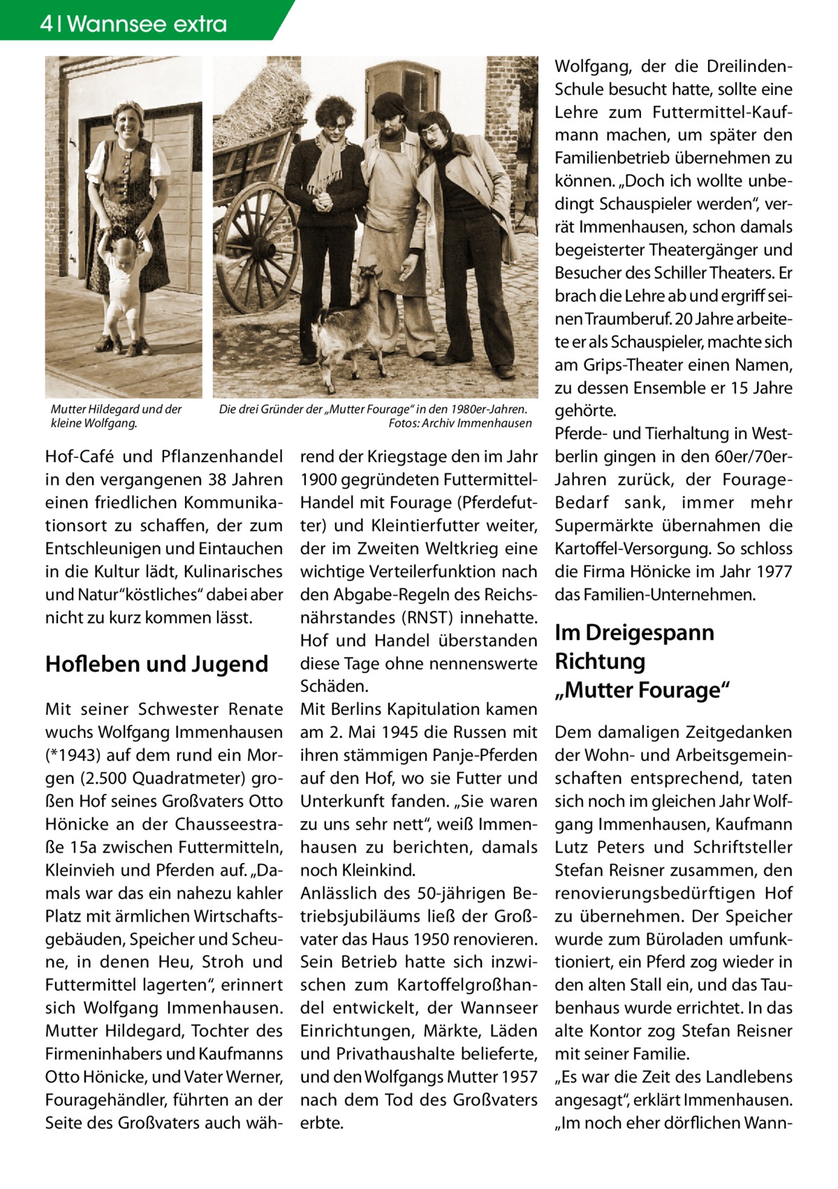 4 Wannsee extra  Mutter Hildegard und der kleine Wolfgang.  Die drei Gründer der „Mutter Fourage“ in den 1980er-Jahren. � Fotos: Archiv Immenhausen  Hof-Café und Pflanzenhandel in den vergangenen 38 Jahren einen friedlichen Kommunikationsort zu schaffen, der zum Entschleunigen und Eintauchen in die Kultur lädt, Kulinarisches und Natur“köstliches“ dabei aber nicht zu kurz kommen lässt.  Hofleben und Jugend Mit seiner Schwester Renate wuchs Wolfgang Immenhausen (*1943) auf dem rund ein Morgen (2.500 Quadratmeter) großen Hof seines Großvaters Otto Hönicke an der Chausseestraße 15a zwischen Futtermitteln, Kleinvieh und Pferden auf. „Damals war das ein nahezu kahler Platz mit ärmlichen Wirtschaftsgebäuden, Speicher und Scheune, in denen Heu, Stroh und Futtermittel lagerten“, erinnert sich Wolfgang Immenhausen. Mutter Hildegard, Tochter des Firmeninhabers und Kaufmanns Otto Hönicke, und Vater Werner, Fouragehändler, führten an der Seite des Großvaters auch wäh rend der Kriegstage den im Jahr 1900 gegründeten FuttermittelHandel mit Fourage (Pferdefutter) und Kleintierfutter weiter, der im Zweiten Weltkrieg eine wichtige Verteilerfunktion nach den Abgabe-Regeln des Reichsnährstandes (RNST) innehatte. Hof und Handel überstanden diese Tage ohne nennenswerte Schäden. Mit Berlins Kapitulation kamen am 2. Mai 1945 die Russen mit ihren stämmigen Panje-Pferden auf den Hof, wo sie Futter und Unterkunft fanden. „Sie waren zu uns sehr nett“, weiß Immenhausen zu berichten, damals noch Kleinkind. Anlässlich des 50-jährigen Betriebsjubiläums ließ der Großvater das Haus 1950 renovieren. Sein Betrieb hatte sich inzwischen zum Kartoffelgroßhandel entwickelt, der Wannseer Einrichtungen, Märkte, Läden und Privathaushalte belieferte, und den Wolfgangs Mutter 1957 nach dem Tod des Großvaters erbte.  Wolfgang, der die DreilindenSchule besucht hatte, sollte eine Lehre zum Futtermittel-Kaufmann machen, um später den Familienbetrieb übernehmen zu können. „Doch ich wollte unbedingt Schauspieler werden“, verrät Immenhausen, schon damals begeisterter Theatergänger und Besucher des Schiller Theaters. Er brach die Lehre ab und ergriff seinen Traumberuf. 20 Jahre arbeitete er als Schauspieler, machte sich am Grips-Theater einen Namen, zu dessen Ensemble er 15 Jahre gehörte. Pferde- und Tierhaltung in Westberlin gingen in den 60er/70erJahren zurück, der FourageBedarf sank, immer mehr Supermärkte übernahmen die Kartoffel-Versorgung. So schloss die Firma Hönicke im Jahr 1977 das Familien-Unternehmen.  Im Dreigespann Richtung „Mutter Fourage“ Dem damaligen Zeitgedanken der Wohn- und Arbeitsgemeinschaften entsprechend, taten sich noch im gleichen Jahr Wolfgang Immenhausen, Kaufmann Lutz Peters und Schriftsteller Stefan Reisner zusammen, den renovierungsbedürftigen Hof zu übernehmen. Der Speicher wurde zum Büroladen umfunktioniert, ein Pferd zog wieder in den alten Stall ein, und das Taubenhaus wurde errichtet. In das alte Kontor zog Stefan Reisner mit seiner Familie. „Es war die Zeit des Landlebens angesagt“, erklärt Immenhausen. „Im noch eher dörflichen Wan