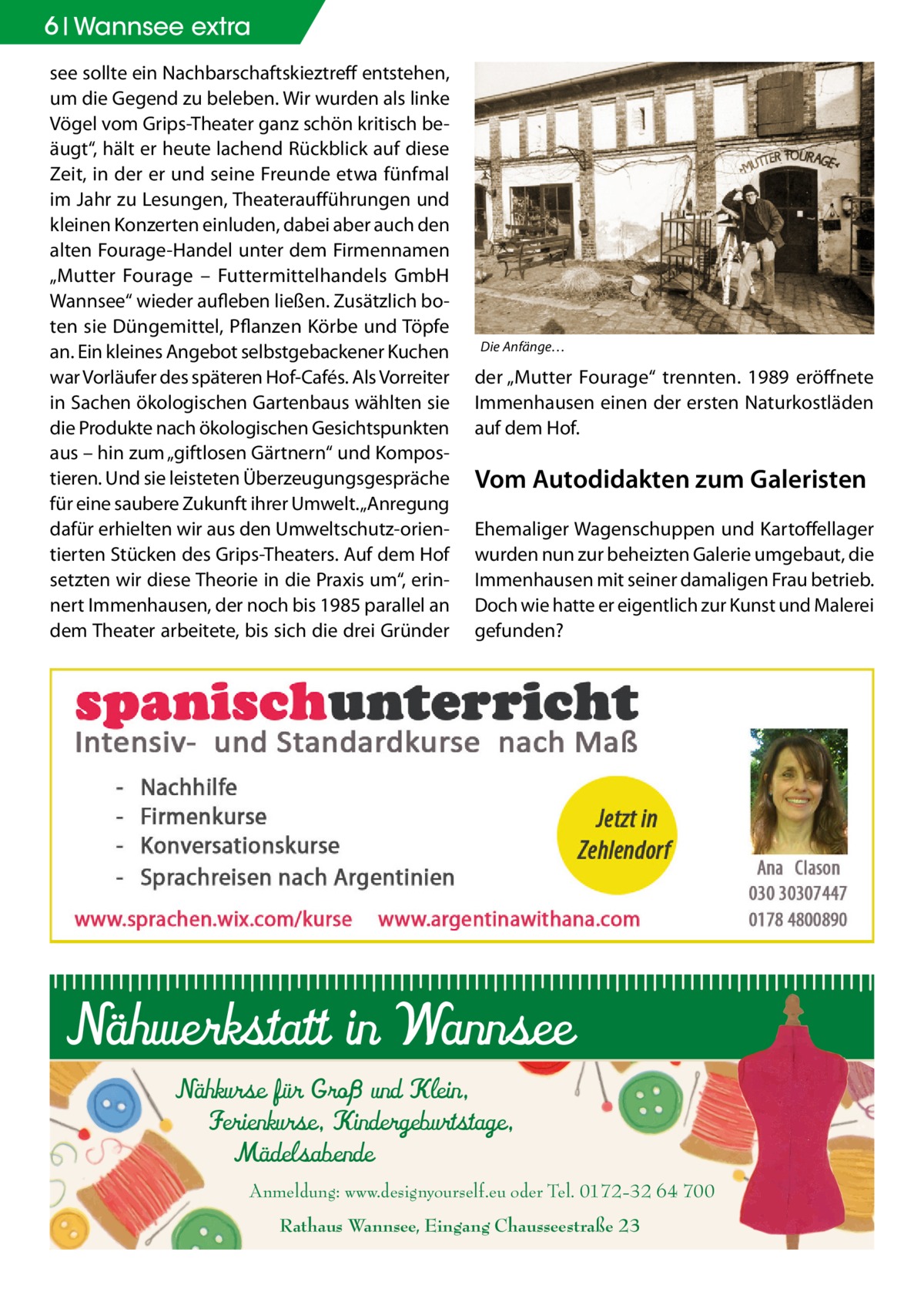 6 Wannsee extra see sollte ein Nachbarschaftskieztreff entstehen, um die Gegend zu beleben. Wir wurden als linke Vögel vom Grips-Theater ganz schön kritisch beäugt“, hält er heute lachend Rückblick auf diese Zeit, in der er und seine Freunde etwa fünfmal im Jahr zu Lesungen, Theateraufführungen und kleinen Konzerten einluden, dabei aber auch den alten Fourage-Handel unter dem Firmennamen „Mutter Fourage – Futtermittelhandels GmbH Wannsee“ wieder aufleben ließen. Zusätzlich boten sie Düngemittel, Pflanzen Körbe und Töpfe an. Ein kleines Angebot selbstgebackener Kuchen war Vorläufer des späteren Hof-Cafés. Als Vorreiter in Sachen ökologischen Gartenbaus wählten sie die Produkte nach ökologischen Gesichtspunkten aus – hin zum „giftlosen Gärtnern“ und Kompostieren. Und sie leisteten Überzeugungsgespräche für eine saubere Zukunft ihrer Umwelt. „Anregung dafür erhielten wir aus den Umweltschutz-orientierten Stücken des Grips-Theaters. Auf dem Hof setzten wir diese Theorie in die Praxis um“, erinnert Immenhausen, der noch bis 1985 parallel an dem Theater arbeitete, bis sich die drei Gründer  Die Anfänge… �  der „Mutter Fourage“ trennten. 1989 eröffnete Immenhausen einen der ersten Naturkostläden auf dem Hof.  Vom Autodidakten zum Galeristen Ehemaliger Wagenschuppen und Kartoffellager wurden nun zur beheizten Galerie umgebaut, die Immenhausen mit seiner damaligen Frau betrieb. Doch wie hatte er eigentlich zur Kunst und Malerei gefunden?  Nähwerkstatt in Wannsee Nähkurse für Groß und Klein, Ferienkurse, Kindergeburtstage, Mädelsabende  Anmeldung: www.designyourself.eu oder Tel. 0172-32 64 700 Rathaus Wannsee, Eingang Chausseestraße 23