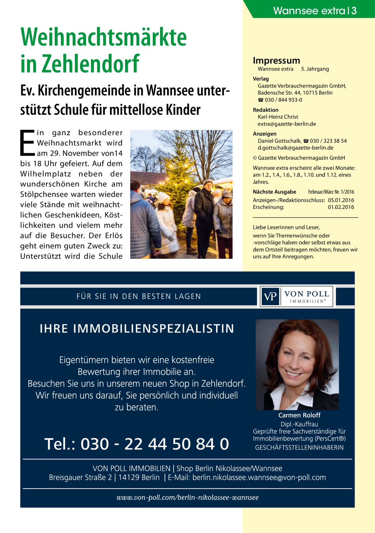 Wannsee extra 3  Weihnachtsmärkte in Zehlendorf Ev. Kirchengemeinde in Wannsee unterstützt Schule für mittellose Kinder  E  in ganz besonderer Weihnachtsmarkt wird am 29. November von14 bis 18 Uhr gefeiert. Auf dem Wilhelmplatz neben der wunderschönen Kirche am Stölpchensee warten wieder viele Stände mit weihnachtlichen Geschenkideen, Köstlichkeiten und vielem mehr auf die Besucher. Der Erlös geht einem guten Zweck zu: Unterstützt wird die Schule  Impressum Wannsee extra	  5. Jahrgang  Verlag Gazette Verbrauchermagazin GmbH, Badensche Str. 44, 10715 Berlin ☎ 030 / 844 933-0 Redaktion Karl-Heinz Christ extra@gazette-berlin.de Anzeigen Daniel Gottschalk, ☎ 030 / 323 38 54 d.gottschalk@gazette-berlin.de © Gazette Verbrauchermagazin GmbH Wannsee extra erscheint alle zwei Monate: am 1.2., 1.4., 1.6., 1.8., 1.10. und 1.12. eines Jahres. Nächste Ausgabe 	 Februar/März Nr. 1/2016 Anzeigen-/Redaktionsschluss:	05.01.2016 Erscheinung:	01.02.2016 Liebe Leserinnen und Leser, wenn Sie Themen­wünsche oder -vorschläge haben oder selbst etwas aus dem Ortsteil beitragen möchten, freuen wir uns auf Ihre Anregungen.