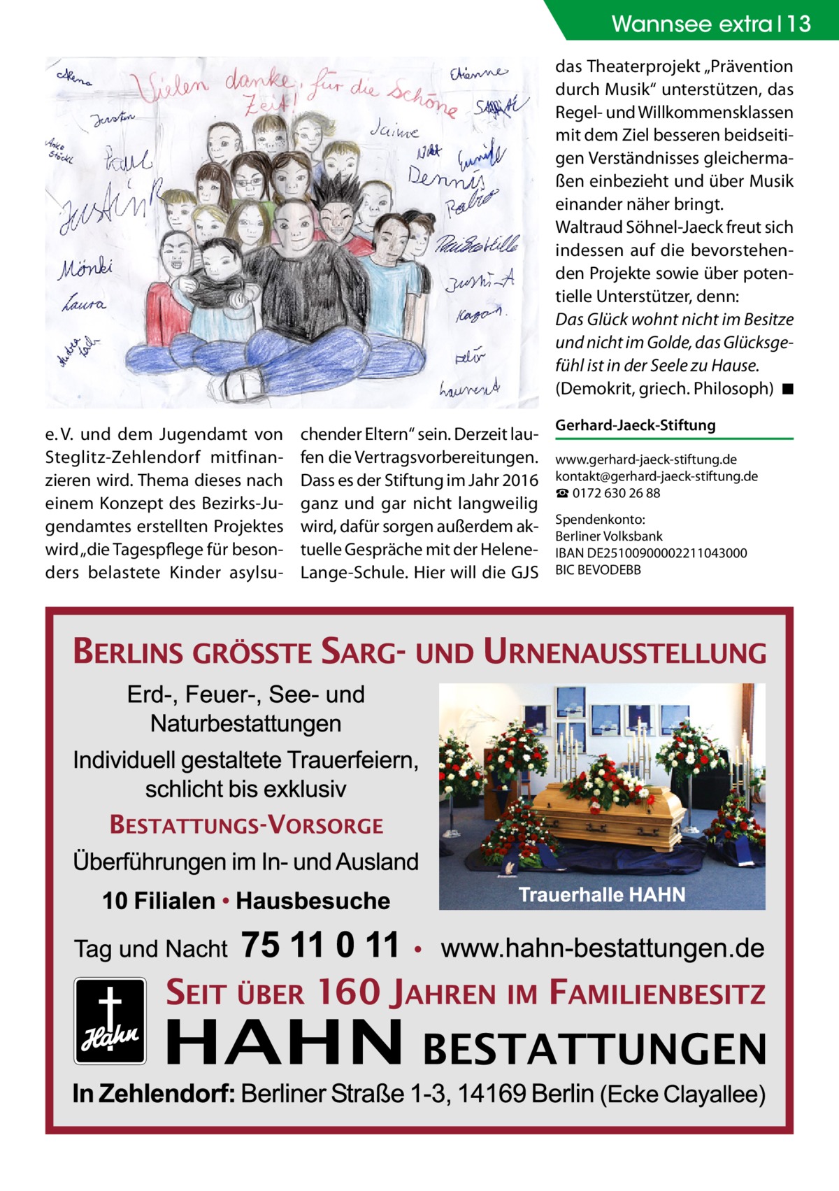 Wannsee extra 13 das Theaterprojekt „Prävention durch Musik“ unterstützen, das Regel- und Willkommensklassen mit dem Ziel besseren beidseitigen Verständnisses gleichermaßen einbezieht und über Musik einander näher bringt. Waltraud Söhnel-Jaeck freut sich indessen auf die bevorstehenden Projekte sowie über potentielle Unterstützer, denn: Das Glück wohnt nicht im Besitze und nicht im Golde, das Glücksgefühl ist in der Seele zu Hause. (Demokrit, griech. Philosoph)� ◾ e. V. und dem Jugendamt von Steglitz-Zehlendorf mitfinanzieren wird. Thema dieses nach einem Konzept des Bezirks-Jugendamtes erstellten Projektes wird „die Tagespflege für besonders belastete Kinder asylsu chender Eltern“ sein. Derzeit laufen die Vertragsvorbereitungen. Dass es der Stiftung im Jahr 2016 ganz und gar nicht langweilig wird, dafür sorgen außerdem aktuelle Gespräche mit der HeleneLange-Schule. Hier will die GJS  Gerhard-Jaeck-Stiftung www.gerhard-jaeck-stiftung.de kontakt@gerhard-jaeck-stiftung.de ☎ 0172 630 26 88 Spendenkonto: Berliner Volksbank IBAN DE25100900002211043000 BIC BEVODEBB