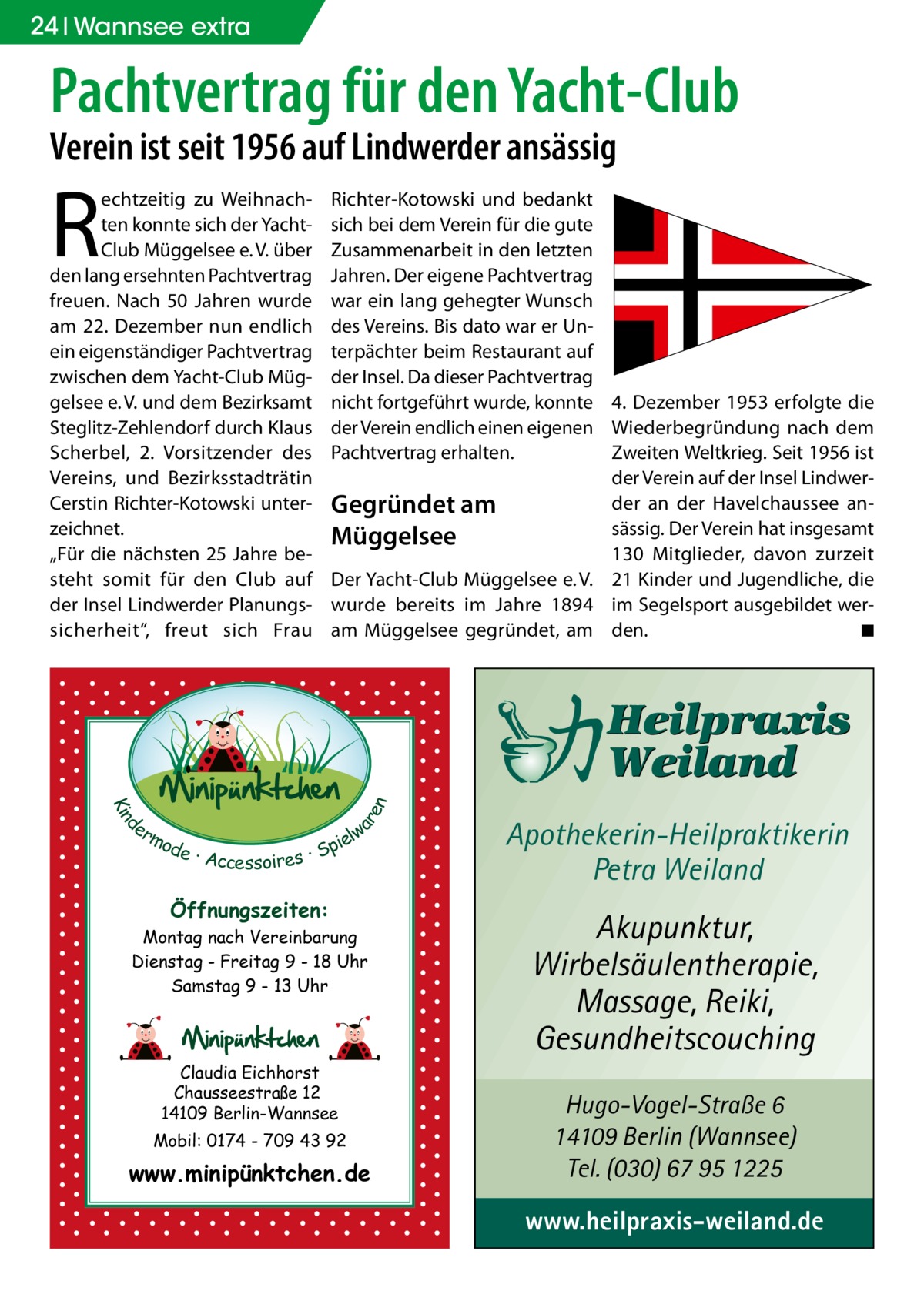 24 Wannsee extra  Pachtvertrag für den Yacht-Club Verein ist seit 1956 auf Lindwerder ansässig  R  Richter-Kotowski und bedankt sich bei dem Verein für die gute Zusammenarbeit in den letzten Jahren. Der eigene Pachtvertrag war ein lang gehegter Wunsch des Vereins. Bis dato war er Unterpächter beim Restaurant auf der Insel. Da dieser Pachtvertrag nicht fortgeführt wurde, konnte 4. Dezember 1953 erfolgte die der Verein endlich einen eigenen Wiederbegründung nach dem Pachtvertrag erhalten. Zweiten Weltkrieg. Seit 1956 ist der Verein auf der Insel Lindwerder an der Havelchaussee anGegründet am sässig. Der Verein hat insgesamt Müggelsee 130  Mitglieder, davon zurzeit Der Yacht-Club Müggelsee e. V. 21 Kinder und Jugendliche, die wurde bereits im Jahre 1894 im Segelsport ausgebildet wer◾ am Müggelsee gegründet, am den. �  d Kin  ar en  echtzeitig zu Weihnachten konnte sich der YachtClub Müggelsee e. V. über den lang ersehnten Pachtvertrag freuen. Nach 50  Jahren wurde am 22.  Dezember nun endlich ein eigenständiger Pachtvertrag zwischen dem Yacht-Club Müggelsee e. V. und dem Bezirksamt Steglitz-Zehlendorf durch Klaus Scherbel, 2. Vorsitzender des Vereins, und Bezirksstadträtin Cerstin Richter-Kotowski unterzeichnet. „Für die nächsten 25 Jahre besteht somit für den Club auf der Insel Lindwerder Planungssicherheit“, freut sich Frau  er lw mo pie de · Accessoires · S  Öffnungszeiten: Montag nach Vereinbarung Dienstag - Freitag 9 - 18 Uhr Samstag 9 - 13 Uhr  Claudia Eichhorst Chausseestraße 12 14109 Berlin-Wannsee Mobil: 0174 - 709 43 92  www.minipünktchen.de  Apothekerin-Heilpraktikerin Petra Weiland  Akupunktur, Wirbelsäulentherapie, Massage, Reiki, Gesundheitscouching Hugo-Vogel-Straße 6 14109 Berlin (Wannsee) Tel. (030) 67 95 1225  www.heilpraxis-weiland.de