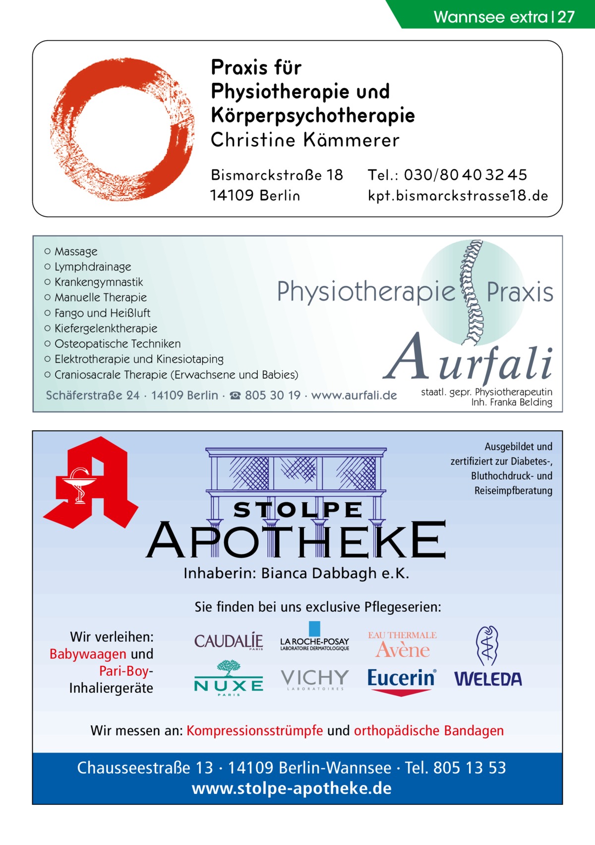 Wannsee extra 27  Praxis für Physiotherapie und Körperpsychotherapie  ○ Massage ○ Lymphdrainage ○ Krankengymnastik ○ Manuelle Therapie ○ Fango und Heißluft ○ Kiefergelenktherapie ○ Osteopatische Techniken ○ Elektrotherapie und Kinesiotaping ○ Craniosacrale Therapie (Erwachsene und Babies)  Physiotherapie  Praxis  A urfali  Schäferstraße 24 · 14109 Berlin · ☎ 805 30 19 · www.aurfali.de  staatl. gepr. Physiotherapeutin Inh. Franka Belding  stolpe  Ausgebildet und zertifiziert zur Diabetes-, Bluthochdruck- und Reiseimpfberatung  ApothekE Inhaberin: Bianca Dabbagh e.K.  Sie finden bei uns exclusive Pflegeserien: Wir verleihen: Babywaagen und Pari-BoyInhaliergeräte Wir messen an: Kompressionsstrümpfe und orthopädische Bandagen  Chausseestraße 13 · 14109 Berlin-Wannsee · Tel. 805 13 53 www.stolpe-apotheke.de