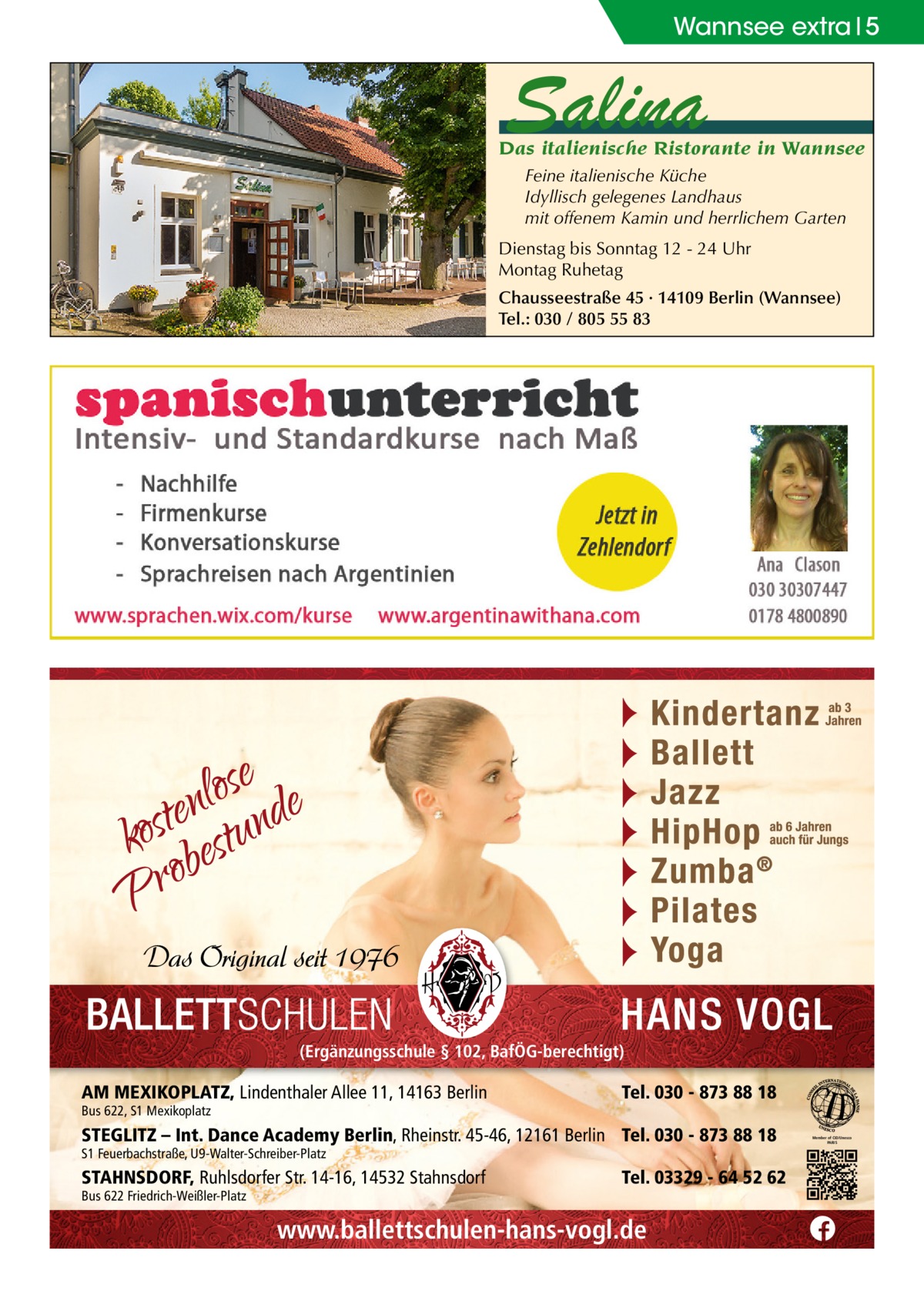 Wannsee extra 5  Salina  Das italienische Ristorante in Wannsee Feine italienische Küche Idyllisch gelegenes Landhaus mit offenem Kamin und herrlichem Garten Dienstag bis Sonntag 12 - 24 Uhr Montag Ruhetag Chausseestraße 45 · 14109 Berlin (Wannsee) Tel.: 030 / 805 55 83  (Ergänzungsschule § 102, BafÖG-berechtigt)  AM MEXIKOPLATZ, Lindenthaler Allee 11, 14163 Berlin Bus 622, S1 Mexikoplatz  Tel. 030 - 873 88 18  STEGLITZ – Int. Dance Academy Berlin, Rheinstr. 45-46, 12161 Berlin Tel. 030 - 873 88 18 S1 Feuerbachstraße, U9-Walter-Schreiber-Platz  STAHNSDORF, Ruhlsdorfer Str. 14-16, 14532 Stahnsdorf Bus 622 Friedrich-Weißler-Platz  Tel. 03329 - 64 52 62  www.ballettschulen-hans-vogl.de  Member of CID/Unesco PARIS