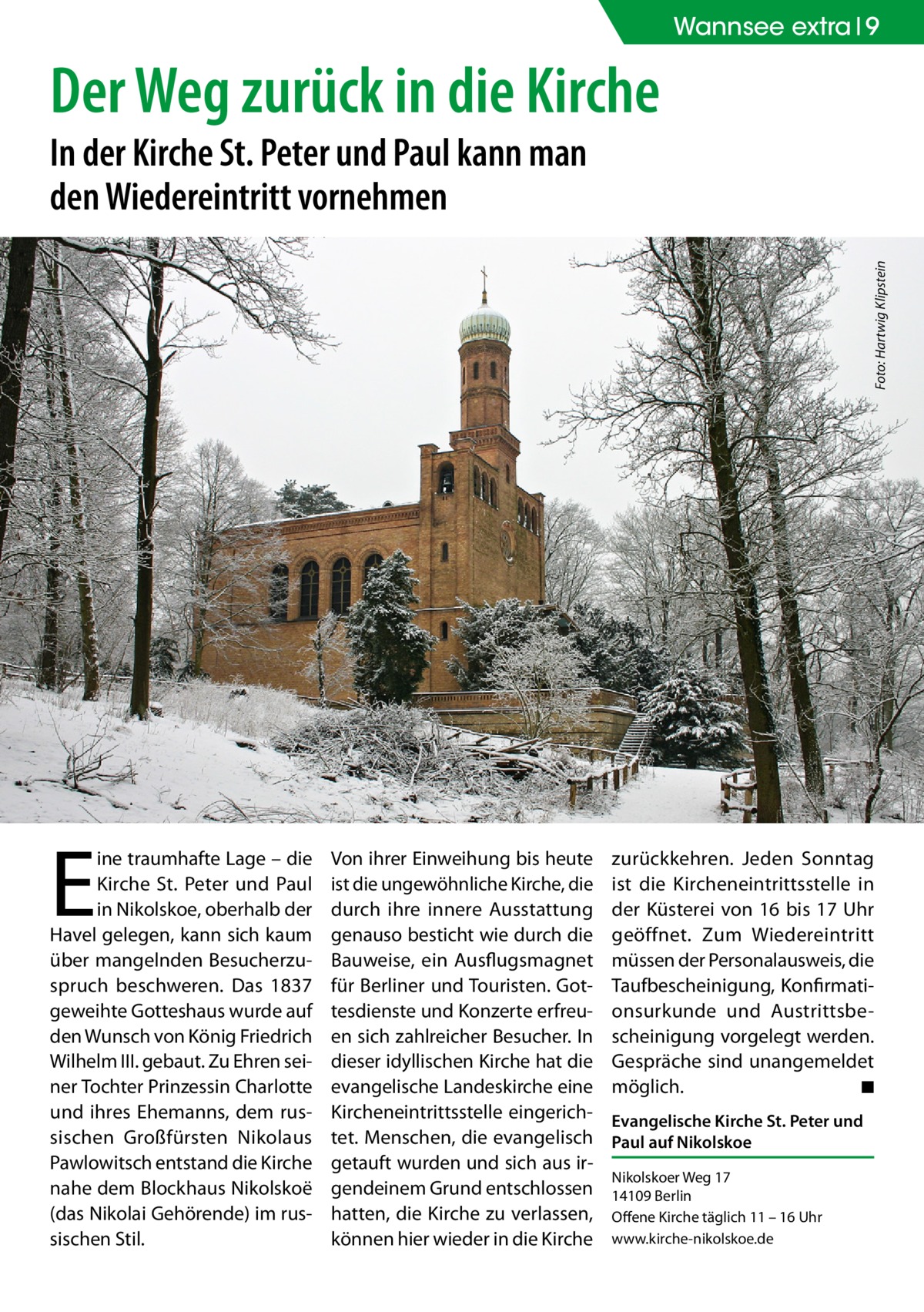 Wannsee extra 9  Der Weg zurück in die Kirche Foto: Hartwig Klipstein  In der Kirche St. Peter und Paul kann man den Wiedereintritt vornehmen  E  ine traumhafte Lage – die Kirche St. Peter und Paul in Nikolskoe, oberhalb der Havel gelegen, kann sich kaum über mangelnden Besucherzuspruch beschweren. Das 1837 geweihte Gotteshaus wurde auf den Wunsch von König Friedrich Wilhelm III. gebaut. Zu Ehren seiner Tochter Prinzessin Charlotte und ihres Ehemanns, dem russischen Großfürsten Nikolaus Pawlowitsch entstand die Kirche nahe dem Blockhaus Nikolskoë (das Nikolai Gehörende) im russischen Stil.  Von ihrer Einweihung bis heute ist die ungewöhnliche Kirche, die durch ihre innere Ausstattung genauso besticht wie durch die Bauweise, ein Ausflugsmagnet für Berliner und Touristen. Gottesdienste und Konzerte erfreuen sich zahlreicher Besucher. In dieser idyllischen Kirche hat die evangelische Landeskirche eine Kircheneintrittsstelle eingerichtet. Menschen, die evangelisch getauft wurden und sich aus irgendeinem Grund entschlossen hatten, die Kirche zu verlassen, können hier wieder in die Kirche  zurückkehren. Jeden Sonntag ist die Kircheneintrittsstelle in der Küsterei von 16 bis 17 Uhr geöffnet. Zum Wiedereintritt müssen der Personalausweis, die Taufbescheinigung, Konfirmationsurkunde und Austrittsbescheinigung vorgelegt werden. Gespräche sind unangemeldet möglich. � ◾ Evangelische Kirche St. Peter und Paul auf Nikolskoe Nikolskoer Weg 17 14109 Berlin Offene Kirche täglich 11 – 16 Uhr www.kirche-nikolskoe.de