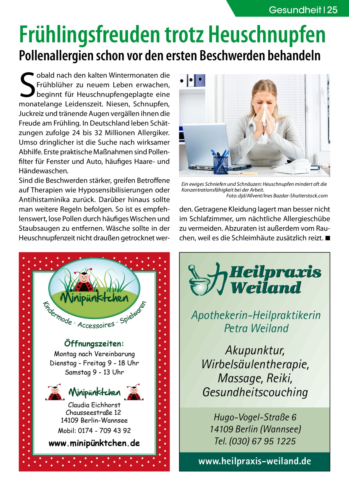 Gesundheit 25  Frühlingsfreuden trotz Heuschnupfen Pollenallergien schon vor den ersten Beschwerden behandeln  S  d Kin  ar en  obald nach den kalten Wintermonaten die Frühblüher zu neuem Leben erwachen, beginnt für Heuschnupfengeplagte eine monatelange Leidenszeit. Niesen, Schnupfen, Juckreiz und tränende Augen vergällen ihnen die Freude am Frühling. In Deutschland leben Schätzungen zufolge 24 bis 32  Millionen Allergiker. Umso dringlicher ist die Suche nach wirksamer Abhilfe. Erste praktische Maßnahmen sind Pollenfilter für Fenster und Auto, häufiges Haare- und Händewaschen. Sind die Beschwerden stärker, greifen Betroffene auf Therapien wie Hyposensibilisierungen oder Antihistaminika zurück. Darüber hinaus sollte man weitere Regeln befolgen. So ist es empfehlenswert, lose Pollen durch häufiges Wischen und Staubsaugen zu entfernen. Wäsche sollte in der Heuschnupfenzeit nicht draußen getrocknet wer er lw mo pie de · Accessoires · S  Öffnungszeiten: Montag nach Vereinbarung Dienstag - Freitag 9 - 18 Uhr Samstag 9 - 13 Uhr  Claudia Eichhorst Chausseestraße 12 14109 Berlin-Wannsee Mobil: 0174 - 709 43 92  www.minipünktchen.de  Ein ewiges Schniefen und Schnäuzen: Heuschnupfen mindert oft die Konzentrationsfähigkeit bei der Arbeit. � Foto: djd/Allvent/Ines Bazdar-Shutterstock.com  den. Getragene Kleidung lagert man besser nicht im Schlafzimmer, um nächtliche Allergieschübe zu vermeiden. Abzuraten ist außerdem vom Rauchen, weil es die Schleimhäute zusätzlich reizt.�◾  Apothekerin-Heilpraktikerin Petra Weiland  Akupunktur, Wirbelsäulentherapie, Massage, Reiki, Gesundheitscouching Hugo-Vogel-Straße 6 14109 Berlin (Wannsee) Tel. (030) 67 95 1225  www.heilpraxis-weiland.de