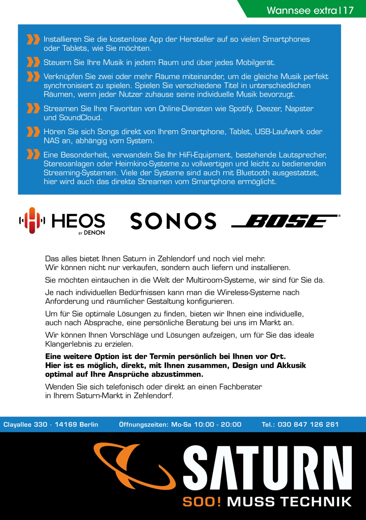 Wannsee extra 17 Installieren Sie die kostenlose App der Hersteller auf so vielen Smartphones oder Tablets, wie Sie möchten. Steuern Sie Ihre Musik in jedem Raum und über jedes Mobilgerät. Verknüpfen Sie zwei oder mehr Räume miteinander, um die gleiche Musik perfekt synchronisiert zu spielen. Spielen Sie verschiedene Titel in unterschiedlichen Räumen, wenn jeder Nutzer zuhause seine individuelle Musik bevorzugt. Streamen Sie Ihre Favoriten von Online-Diensten wie Spotify, Deezer, Napster und SoundCloud. Hören Sie sich Songs direkt von Ihrem Smartphone, Tablet, USB-Laufwerk oder NAS an, abhängig vom System. Eine Besonderheit, verwandeln Sie Ihr HiFi-Equipment, bestehende Lautsprecher, Stereoanlagen oder Heimkino-Systeme zu vollwertigen und leicht zu bedienenden Streaming-Systemen. Viele der Systeme sind auch mit Bluetooth ausgestattet, hier wird auch das direkte Streamen vom Smartphone ermöglicht.  Das alles bietet Ihnen Saturn in Zehlendorf und noch viel mehr. Wir können nicht nur verkaufen, sondern auch liefern und installieren. Sie möchten eintauchen in die Welt der Multiroom-Systeme, wir sind für Sie da. Je nach individuellen Bedürfnissen kann man die Wireless-Systeme nach Anforderung und räumlicher Gestaltung konfigurieren. Um für Sie optimale Lösungen zu finden, bieten wir Ihnen eine individuelle, auch nach Absprache, eine persönliche Beratung bei uns im Markt an. Wir können Ihnen Vorschläge und Lösungen aufzeigen, um für Sie das ideale Klangerlebnis zu erzielen. Eine weitere Option ist der Termin persönlich bei Ihnen vor Ort. Hier ist es möglich, direkt, mit Ihnen zusammen, Design und Akkusik optimal auf Ihre Ansprüche abzustimmen. Wenden Sie sich telefonisch oder direkt an einen Fachberater in Ihrem Saturn-Markt in Zehlendorf.  Clayallee 330 ∙ 14169 Berlin  Öffnungszeiten: Mo-Sa 10:00 - 20:00  Tel.: 030 847 126 261