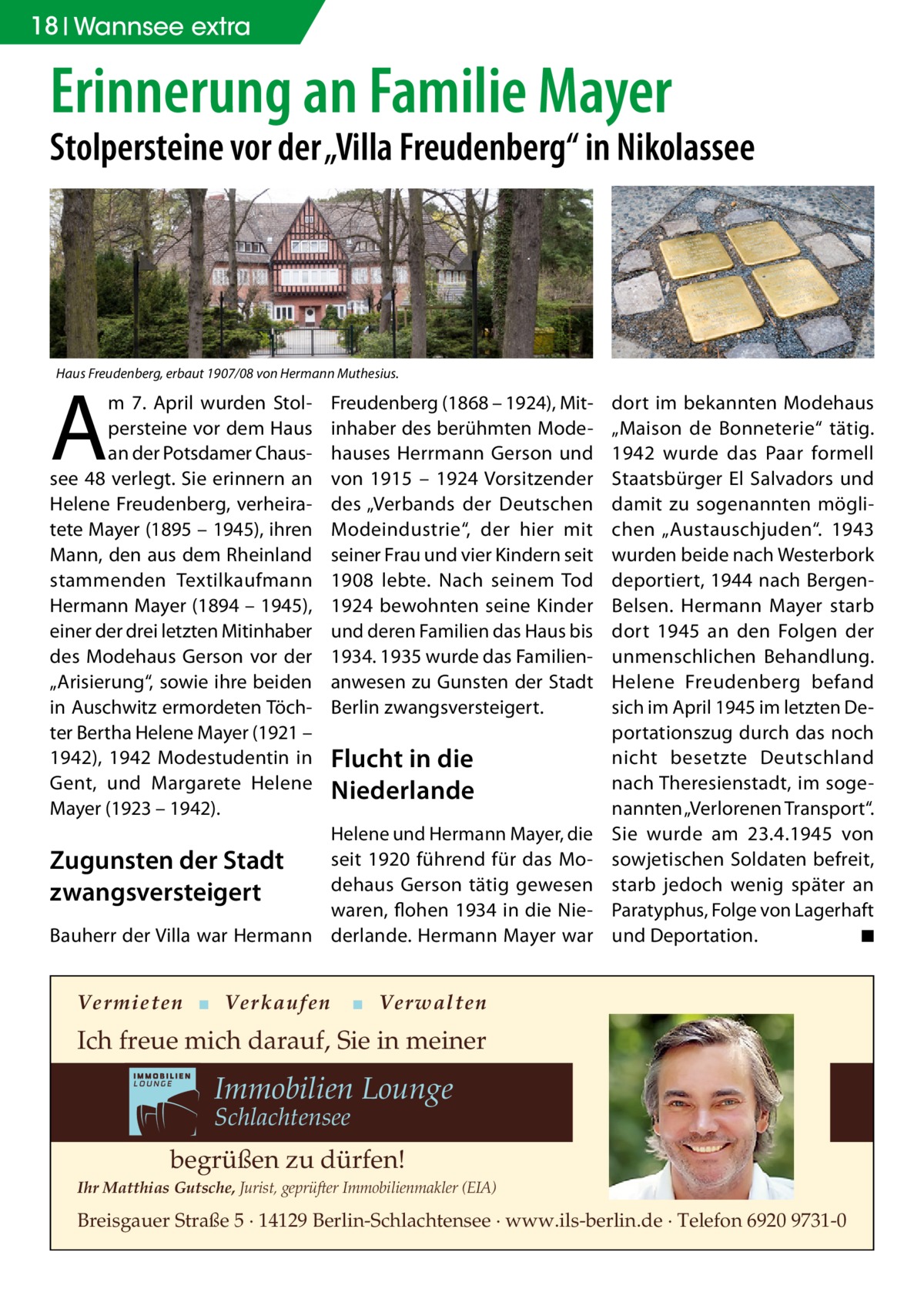 18 Wannsee extra  Erinnerung an Familie Mayer  Stolpersteine vor der „Villa Freudenberg“ in Nikolassee  Haus Freudenberg, erbaut 1907/08 von Hermann Muthesius.  A  m 7.  April wurden Stolpersteine vor dem Haus an der Potsdamer Chaussee 48 verlegt. Sie erinnern an Helene Freudenberg, verheiratete Mayer (1895 – 1945), ihren Mann, den aus dem Rheinland stammenden Textilkaufmann Hermann Mayer (1894 – 1945), einer der drei letzten Mitinhaber des Modehaus Gerson vor der „Arisierung“, sowie ihre beiden in Auschwitz ermordeten Töchter Bertha Helene Mayer (1921 – 1942), 1942 Modestudentin in Gent, und Margarete Helene Mayer (1923 – 1942).  Freudenberg (1868 – 1924), Mit­ inhaber des berühmten Modehauses Herrmann Gerson und von 1915 – 1924 Vorsitzender des „Verbands der Deutschen Modeindustrie“, der hier mit seiner Frau und vier Kindern seit 1908 lebte. Nach seinem Tod 1924 bewohnten seine Kinder und deren Familien das Haus bis 1934. 1935 wurde das Familienanwesen zu Gunsten der Stadt Berlin zwangsversteigert.  Flucht in die Niederlande  Helene und Hermann Mayer, die seit 1920 führend für das Modehaus Gerson tätig gewesen waren, flohen 1934 in die NieBauherr der Villa war Hermann derlande. Hermann Mayer war  Zugunsten der Stadt zwangsversteigert  Vermieten ▪ Verkaufen  dort im bekannten Modehaus „Maison de Bonneterie“ tätig. 1942 wurde das Paar formell Staatsbürger El Salvadors und damit zu sogenannten möglichen „Austauschjuden“. 1943 wurden beide nach Westerbork deportiert, 1944 nach BergenBelsen. Hermann Mayer starb dort 1945 an den Folgen der unmenschlichen Behandlung. Helene Freudenberg befand sich im April 1945 im letzten Deportationszug durch das noch nicht besetzte Deutschland nach Theresienstadt, im sogenannten „Verlorenen Transport“. Sie wurde am 23.4.1945 von sowjetischen Soldaten befreit, starb jedoch wenig später an Paratyphus, Folge von Lagerhaft und Deportation. � ◾  ▪ Verwalten  Ich freue mich darauf, Sie in meiner  Immobilien Lounge Schlachtensee  begrüßen zu dürfen! Ihr Matthias Gutsche, Jurist, geprüfter Immobilienmakler (EIA)  Breisgauer Straße 5 · 14129 Berlin-Schlachtensee · www.ils-berlin.de · Telefon 6920 9731-0