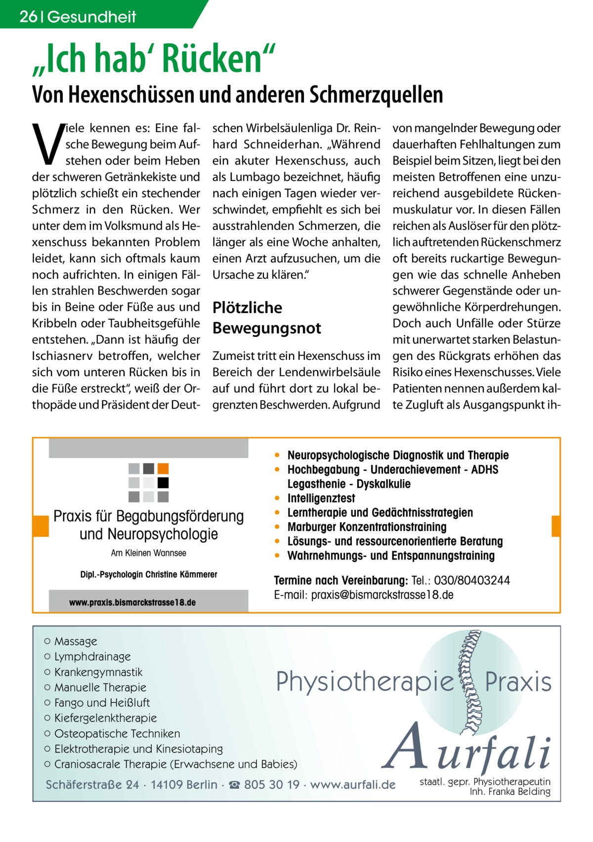 26 Gesundheit  „Ich hab‘ Rücken“  Von Hexenschüssen und anderen Schmerzquellen  V  iele kennen es: Eine falsche Bewegung beim Aufstehen oder beim Heben der schweren Getränkekiste und plötzlich schießt ein stechender Schmerz in den Rücken. Wer unter dem im Volksmund als Hexenschuss bekannten Problem leidet, kann sich oftmals kaum noch aufrichten. In einigen Fällen strahlen Beschwerden sogar bis in Beine oder Füße aus und Kribbeln oder Taubheitsgefühle entstehen. „Dann ist häufig der Ischiasnerv betroffen, welcher sich vom unteren Rücken bis in die Füße erstreckt“, weiß der Orthopäde und Präsident der Deut schen Wirbelsäulenliga Dr. Reinhard Schneiderhan. „Während ein akuter Hexenschuss, auch als Lumbago bezeichnet, häufig nach einigen Tagen wieder verschwindet, empfiehlt es sich bei ausstrahlenden Schmerzen, die länger als eine Woche anhalten, einen Arzt aufzusuchen, um die Ursache zu klären.“  Plötzliche Bewegungsnot Zumeist tritt ein Hexenschuss im Bereich der Lendenwirbelsäule auf und führt dort zu lokal begrenzten Beschwerden. Aufgrund  ○ Massage ○ Lymphdrainage ○ Krankengymnastik ○ Manuelle Therapie ○ Fango und Heißluft ○ Kiefergelenktherapie ○ Osteopatische Techniken ○ Elektrotherapie und Kinesiotaping ○ Craniosacrale Therapie (Erwachsene und Babies)  von mangelnder Bewegung oder dauerhaften Fehlhaltungen zum Beispiel beim Sitzen, liegt bei den meisten Betroffenen eine unzureichend ausgebildete Rückenmuskulatur vor. In diesen Fällen reichen als Auslöser für den plötzlich auftretenden Rückenschmerz oft bereits ruckartige Bewegungen wie das schnelle Anheben schwerer Gegenstände oder ungewöhnliche Körperdrehungen. Doch auch Unfälle oder Stürze mit unerwartet starken Belastungen des Rückgrats erhöhen das Risiko eines Hexenschusses. Viele Patienten nennen außerdem kalte Zugluft als Ausgangspunkt ih Physiotherapie  Praxis  A urfali  Schäferstraße 24 · 14109 Berlin · ☎ 805 30 19 · www.aurfali.de  staatl. gepr. Physiotherapeutin Inh. Franka Belding