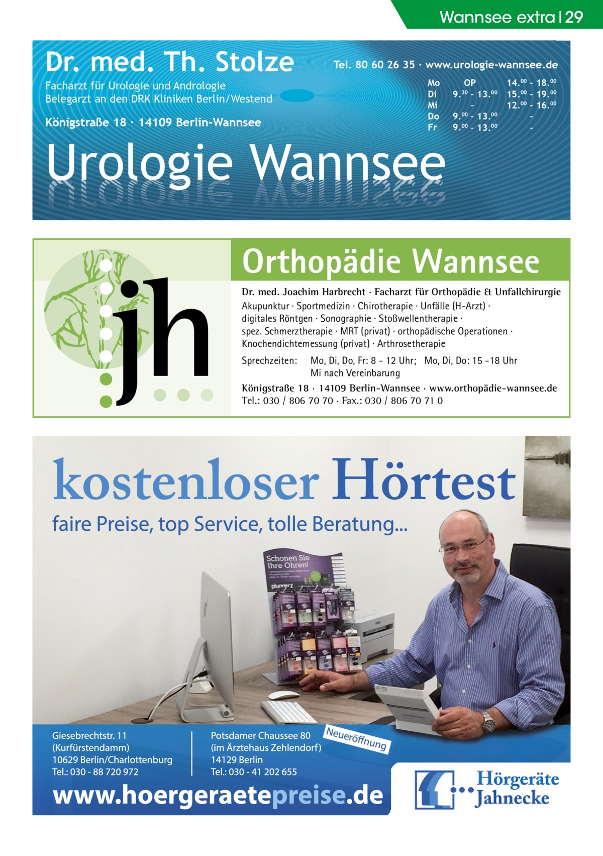 Wannsee extra 29  Dr. med. Th. Stolze Facharzt für Urologie und Andrologie Belegarzt an den DRK Kliniken Berlin/Westend  Königstraße 18 ∙ 14109 Berlin-Wannsee  Tel. 80 60 26 35 ∙ www.urologie-wannsee.de Mo Di Mi Do Fr  Urologie Wannsee  OP 14.00 – 18.00 9.30 – 13.00 15.00 – 19.00 – 12.00 – 16.00 9.00 – 13.00 – 9.00 – 13.00 – –  Orthopädie Wannsee Dr. med. Joachim Harbrecht · Facharzt für Orthopädie & Unfallchirurgie Akupunktur · Sportmedizin · Chirotherapie · Unfälle (H-Arzt) · digitales Röntgen · Sonographie · Stoßwellentherapie · spez. Schmerztherapie · MRT (privat) · orthopädische Operationen · Knochendichtemessung (privat) · Arthrosetherapie Sprechzeiten:  Mo, Di, Do, Fr: 8 - 12 Uhr; Mo, Di, Do: 15 -18 Uhr Mi nach Vereinbarung Königstraße 18 · 14109 Berlin-Wannsee · www.orthopädie-wannsee.de Tel.: 030 / 806 70 70 · Fax.: 030 / 806 70 71 0