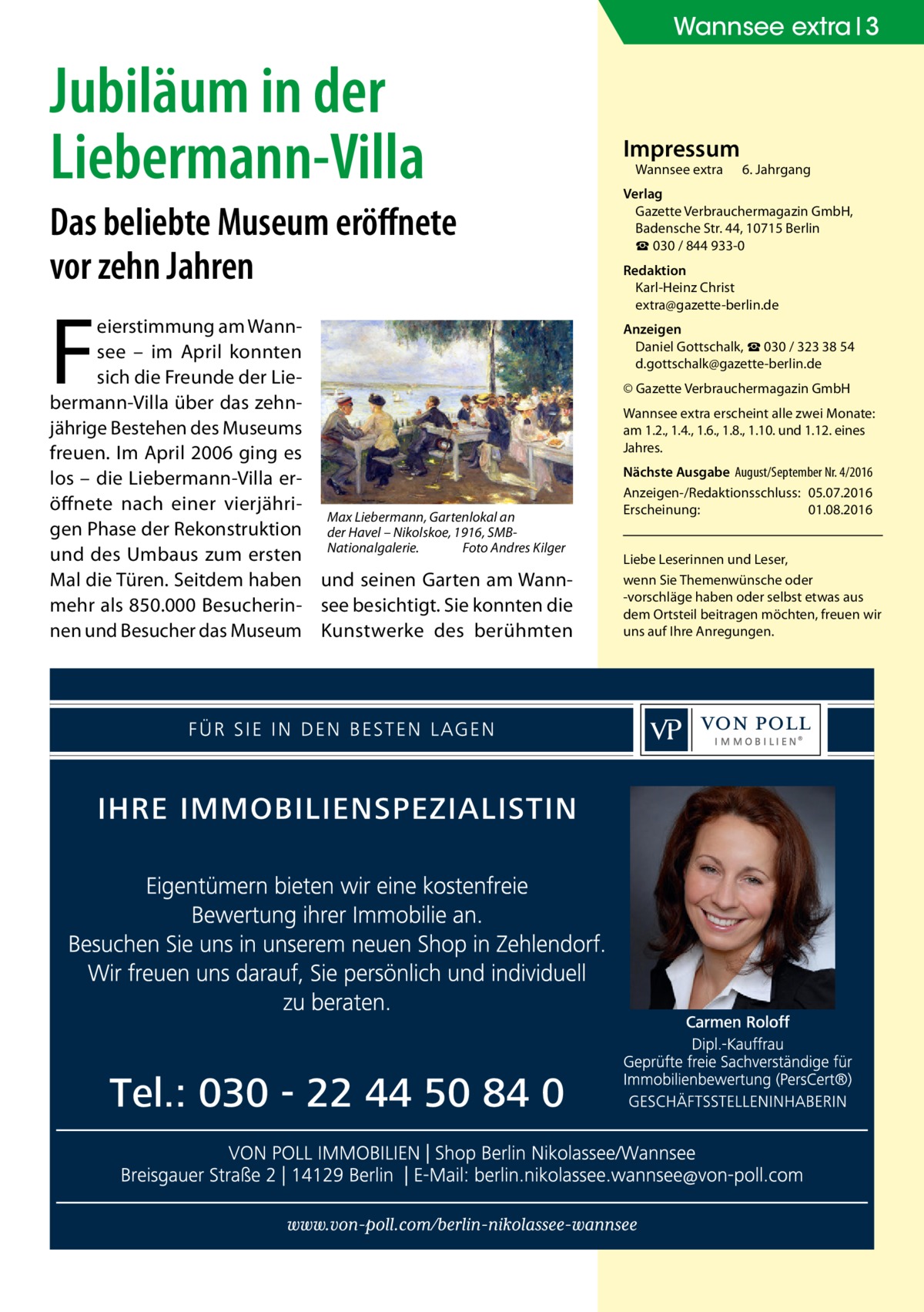 Wannsee extra 3  Jubiläum in der Liebermann-Villa Das beliebte Museum eröffnete vor zehn Jahren  F  eierstimmung am Wannsee – im April konnten sich die Freunde der Liebermann-Villa über das zehnjährige Bestehen des Museums freuen. Im April 2006 ging es los – die Liebermann-Villa eröffnete nach einer vierjähriMax Liebermann, Gartenlokal an gen Phase der Rekonstruktion der Havel – Nikolskoe, 1916, SMBFoto Andres Kilger und des Umbaus zum ersten Nationalgalerie.� Mal die Türen. Seitdem haben und seinen Garten am Wannmehr als 850.000 Besucherin- see besichtigt. Sie konnten die nen und Besucher das Museum Kunstwerke des berühmten  Impressum Wannsee extra	  6. Jahrgang  Verlag Gazette Verbrauchermagazin GmbH, Badensche Str. 44, 10715 Berlin ☎ 030 / 844 933-0 Redaktion Karl-Heinz Christ extra@gazette-berlin.de Anzeigen Daniel Gottschalk, ☎ 030 / 323 38 54 d.gottschalk@gazette-berlin.de © Gazette Verbrauchermagazin GmbH Wannsee extra erscheint alle zwei Monate: am 1.2., 1.4., 1.6., 1.8., 1.10. und 1.12. eines Jahres. Nächste Ausgabe 	August/September Nr. 4/2016 Anzeigen-/Redaktionsschluss:	05.07.2016 Erscheinung:	01.08.2016 Liebe Leserinnen und Leser, wenn Sie Themen­wünsche oder -vorschläge haben oder selbst etwas aus dem Ortsteil beitragen möchten, freuen wir uns auf Ihre Anregungen.