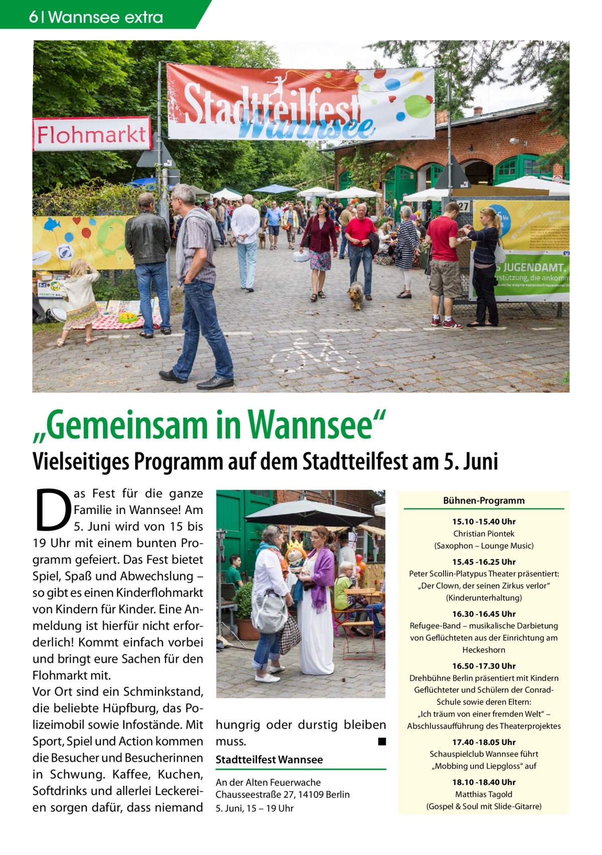 6 Wannsee extra  „Gemeinsam in Wannsee“  Vielseitiges Programm auf dem Stadtteilfest am 5. Juni  D  as Fest für die ganze Familie in Wannsee! Am 5.  Juni wird von 15 bis 19  Uhr mit einem bunten Programm gefeiert. Das Fest bietet Spiel, Spaß und Abwechslung – so gibt es einen Kinderflohmarkt von Kindern für Kinder. Eine Anmeldung ist hierfür nicht erforderlich! Kommt einfach vorbei und bringt eure Sachen für den Flohmarkt mit. Vor Ort sind ein Schminkstand, die beliebte Hüpfburg, das Polizeimobil sowie Infostände. Mit hungrig oder durstig bleiben Sport, Spiel und Action kommen muss. � ◾ die Besucher und Besucherinnen Stadtteilfest Wannsee in Schwung. Kaffee, Kuchen, An der Alten Feuerwache Softdrinks und allerlei Leckerei- Chausseestraße 27, 14109 Berlin en sorgen dafür, dass niemand 5. Juni, 15 – 19 Uhr  Bühnen-Programm 15.10 -15.40 Uhr Christian Piontek (Saxophon – Lounge Music) 15.45 -16.25 Uhr Peter Scollin-Platypus Theater präsentiert: „Der Clown, der seinen Zirkus verlor“ (Kinderunterhaltung) 16.30 -16.45 Uhr Refugee-Band – musikalische Darbietung von Geflüchteten aus der Einrichtung am Heckeshorn 16.50 -17.30 Uhr Drehbühne Berlin präsentiert mit Kindern Geflüchteter und Schülern der ConradSchule sowie deren Eltern: „Ich träum von einer fremden Welt“ – Abschlussaufführung des Theaterprojektes 17.40 -18.05 Uhr Schauspielclub Wannsee führt „Mobbing und Liepgloss“ auf 18.10 -18.40 Uhr Matthias Tagold (Gospel & Soul mit Slide-Gitarre)