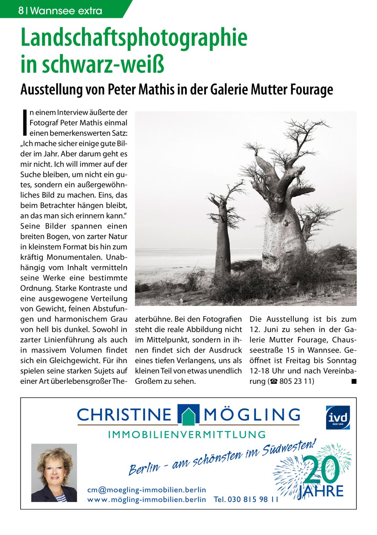 8 Wannsee extra  Landschaftsphotographie in schwarz-weiß  Ausstellung von Peter Mathis in der Galerie Mutter Fourage  I  n einem Interview äußerte der Fotograf Peter Mathis einmal einen bemerkenswerten Satz: „Ich mache sicher einige gute Bilder im Jahr. Aber darum geht es mir nicht. Ich will immer auf der Suche bleiben, um nicht ein gutes, sondern ein außergewöhnliches Bild zu machen. Eins, das beim Betrachter hängen bleibt, an das man sich erinnern kann.“ Seine Bilder spannen einen breiten Bogen, von zarter Natur in kleinstem Format bis hin zum kräftig Monumentalen. Unabhängig vom Inhalt vermitteln seine Werke eine bestimmte Ordnung. Starke Kontraste und eine ausgewogene Verteilung von Gewicht, feinen Abstufungen und harmonischem Grau von hell bis dunkel. Sowohl in zarter Linienführung als auch in massivem Volumen findet sich ein Gleichgewicht. Für ihn spielen seine starken Sujets auf einer Art überlebensgroßer The aterbühne. Bei den Fotografien steht die reale Abbildung nicht im Mittelpunkt, sondern in ihnen findet sich der Ausdruck eines tiefen Verlangens, uns als kleinen Teil von etwas unendlich Großem zu sehen.  Berlin  Die Ausstellung ist bis zum 12.  Juni zu sehen in der Galerie Mutter Fourage, Chausseestraße  15 in Wannsee. Geöffnet ist Freitag bis Sonntag 12-18  Uhr und nach Vereinbarung (☎ 805 23 11) � ◾  esten! w d ü S im n e am schönst  cm@moegling-immobilien.berlin w w w . mögling-immobilien.berlin Tel. 030 815 98 11