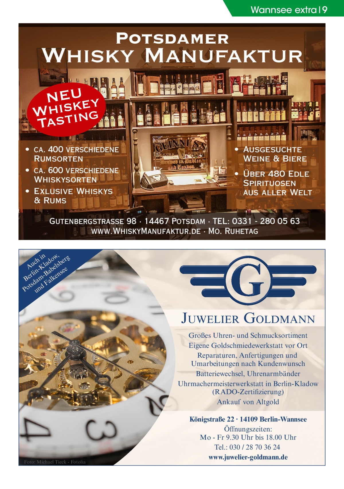 Wannsee extra 9  Potsdamer  Whisky Manufaktur NEU ey Whsistk Ta ing • ca. 400 verschiedene Rumsorten • ca. 600 verschiedene Whiskysorten • Exlusive Whiskys & Rums  • Ausgesuchte Weine & Biere • Über 480 Edle Spirituosen aus aller Welt  Gutenbergstraße 98 · 14467 Potsdam · TEL: 0331 - 280 05 63 www.WhiskyManufaktur.de · Mo. Ruhetag in w, g ch lado sber u A -K bel e e n a rli -B ns Be am alke d F ts Po und  JUWELIER GOLDMANN Großes Uhren- und Schmucksortiment Eigene Goldschmiedewerkstatt vor Ort Reparaturen, Anfertigungen und Umarbeitungen nach Kundenwunsch Batteriewechsel, Uhrenarmbänder Uhrmachermeisterwerkstatt in Berlin-Kladow (RADO-Zertifizierung) Ankauf von Altgold  Foto: Michael Tieck - Fotolia  Königstraße 22 · 14109 Berlin-Wannsee Öffnungszeiten: Mo - Fr 9.30 Uhr bis 18.00 Uhr Tel.: 030 / 28 70 36 24 www.juwelier-goldmann.de