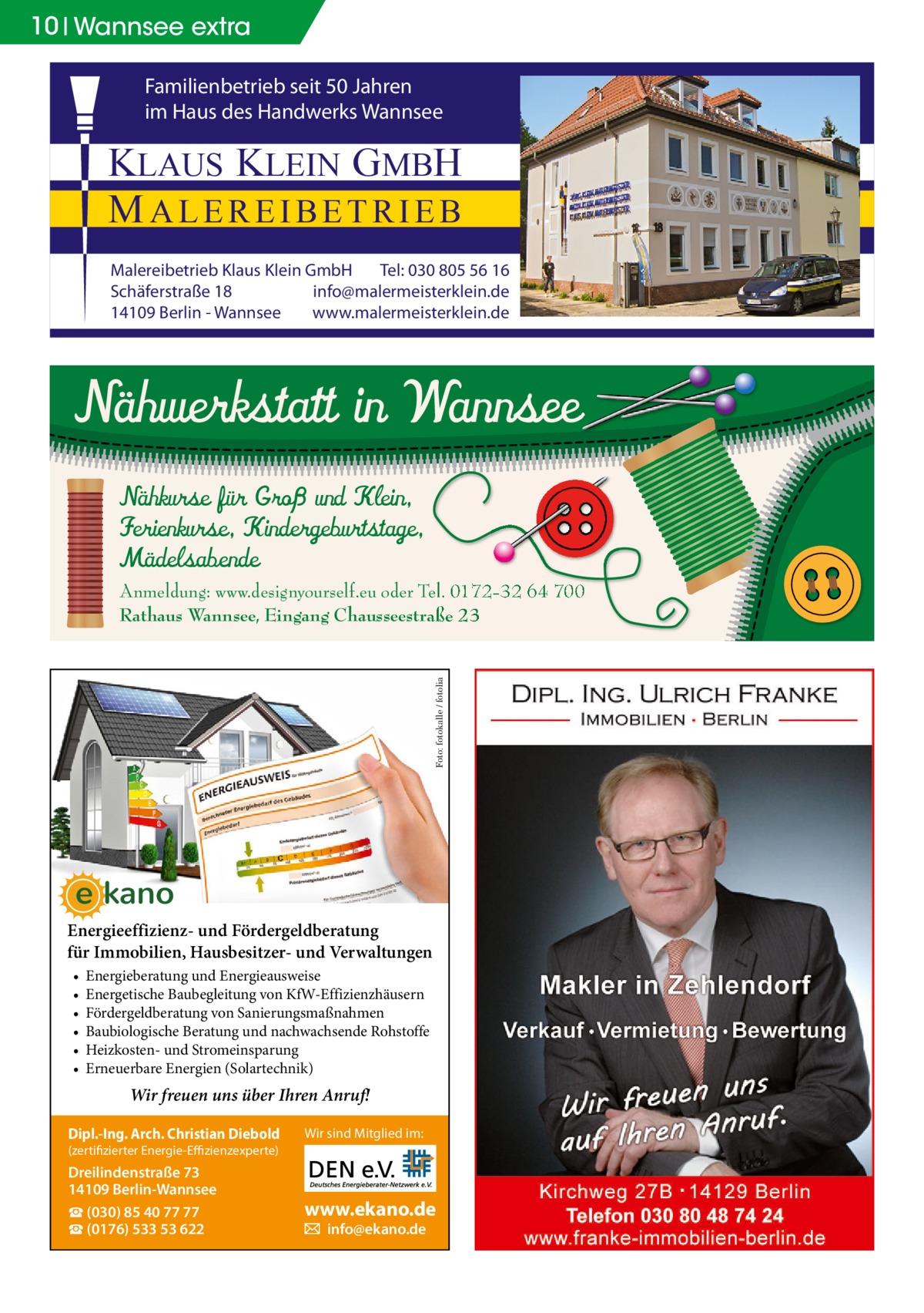 10 Wannsee extra  no  Familienbetrieb seit 50 Jahren im Haus des Handwerks Wannsee  KLAUS KLEIN GMBH MALEREIBETRIEB Malereibetrieb Klaus Klein GmbH Tel: 030 805 56 16 Schäferstraße 18 info@malermeisterklein.de 14109 Berlin - Wannsee www.malermeisterklein.de  Nähwerkstatt in Wannsee Nähkurse für Groß und Klein, Ferienkurse, Kindergeburtstage, Mädelsabende  Foto: fotokalle / fotolia  Anmeldung: www.designyourself.eu oder Tel. 0172-32 64 700 Rathaus Wannsee, Eingang Chausseestraße 23  Energieeffizienz- und Fördergeldberatung für Immobilien, Hausbesitzer- und Verwaltungen • • • • • •  Energieberatung und Energieausweise Energetische Baubegleitung von KfW-Effizienzhäusern Fördergeldberatung von Sanierungsmaßnahmen Baubiologische Beratung und nachwachsende Rohstoffe Heizkosten- und Stromeinsparung Erneuerbare Energien (Solartechnik)  Wir freuen uns über Ihren Anruf! Dipl.-Ing. Arch. Christian Diebold  Wir sind Mitglied im:  (zertifizierter Energie-Effizienzexperte)  Dreilindenstraße 73 14109 Berlin-Wannsee ☎ (030) 85 40 77 77 ☎ (0176) 533 53 622  www.ekano.de � info@ekano.de