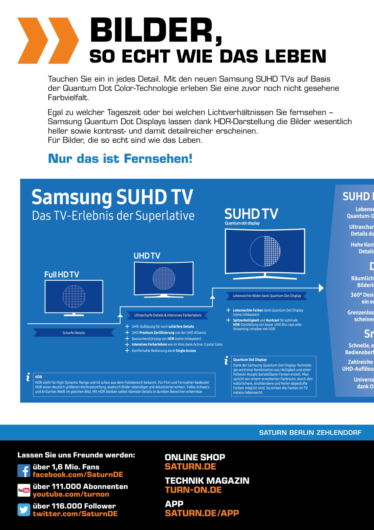 16  BILDER,  SO ECHT WIE DAS LEBEN Tauchen Sie ein in jedes Detail. Mit den neuen Samsung SUHD TVs auf Basis der Quantum Dot Color-Technologie erleben Sie eine zuvor noch nicht gesehene Farbvielfalt. Egal zu welcher Tageszeit oder bei welchen Lichtverhältnissen Sie fernsehen − Samsung Quantum Dot Displays lassen dank HDR-Darstellung die Bilder wesentlich heller sowie kontrast- und damit detailreicher erscheinen. Für Bilder, die so echt sind wie das Leben.  Nur das ist Fernsehen!  SATURN BERLIN ZEHLENDORF