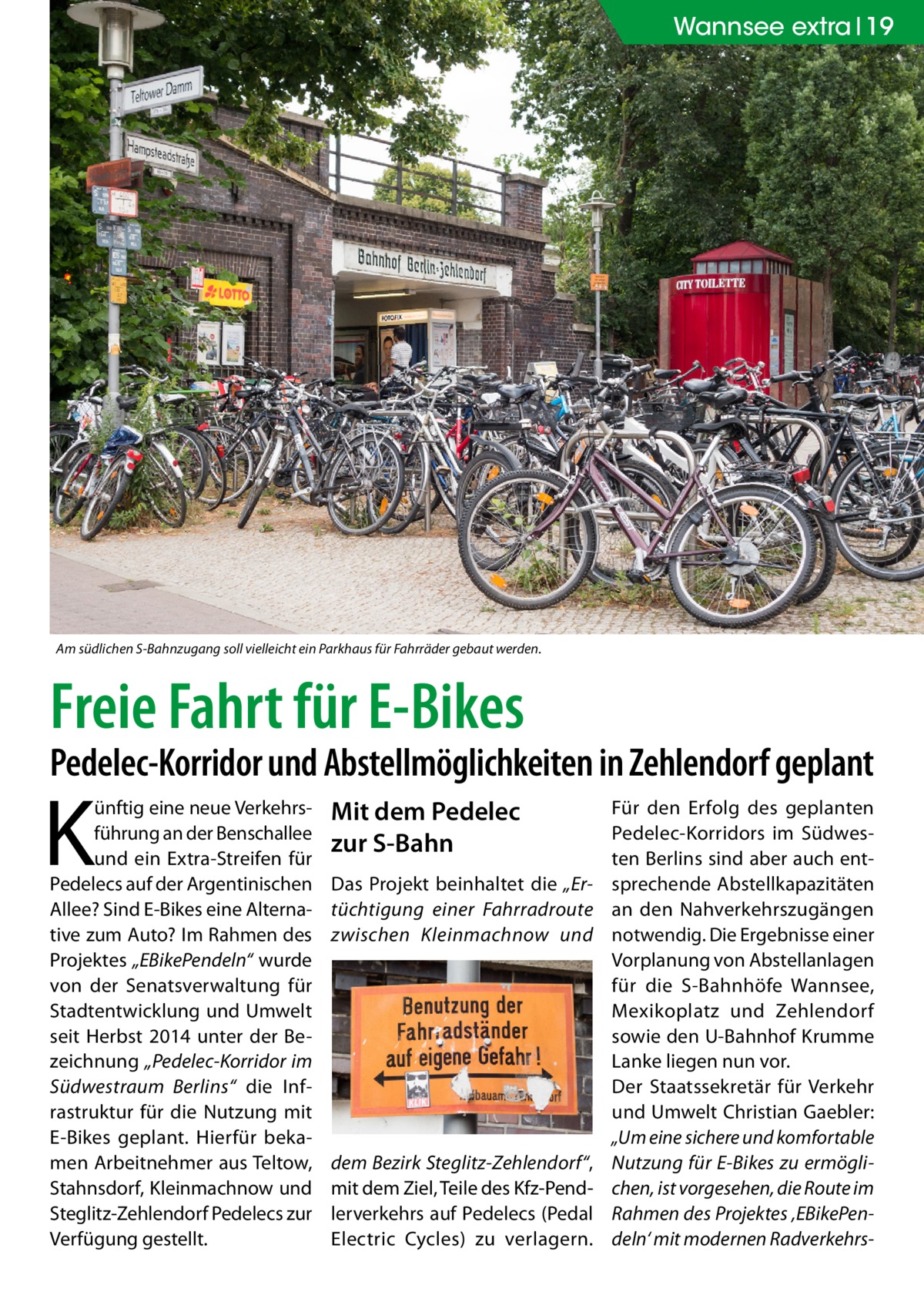 Wannsee extra 19  Am südlichen S-Bahnzugang soll vielleicht ein Parkhaus für Fahrräder gebaut werden.  Freie Fahrt für E-Bikes  Pedelec-Korridor und Abstellmöglichkeiten in Zehlendorf geplant  K  ünftig eine neue Verkehrsführung an der Benschallee und ein Extra-Streifen für Pedelecs auf der Argentinischen Allee? Sind E-Bikes eine Alternative zum Auto? Im Rahmen des Projektes „EBikePendeln“ wurde von der Senatsverwaltung für Stadtentwicklung und Umwelt seit Herbst 2014 unter der Bezeichnung „Pedelec-Korridor im Südwestraum Berlins“ die Infrastruktur für die Nutzung mit E-Bikes geplant. Hierfür bekamen Arbeitnehmer aus Teltow, Stahnsdorf, Kleinmachnow und Steglitz-Zehlendorf Pedelecs zur Verfügung gestellt.  Mit dem Pedelec zur S-Bahn Das Projekt beinhaltet die „Ertüchtigung einer Fahrradroute zwischen Kleinmachnow und  dem Bezirk Steglitz-Zehlendorf“, mit dem Ziel, Teile des Kfz-Pendlerverkehrs auf Pedelecs (Pedal Electric Cycles) zu verlagern.  Für den Erfolg des geplanten Pedelec-Korridors im Südwesten Berlins sind aber auch entsprechende Abstellkapazitäten an den Nahverkehrszugängen notwendig. Die Ergebnisse einer Vorplanung von Abstellanlagen für die S-Bahnhöfe Wannsee, Mexikoplatz und Zehlendorf sowie den U-Bahnhof Krumme Lanke liegen nun vor. Der Staatssekretär für Verkehr und Umwelt Christian Gaebler: „Um eine sichere und komfortable Nutzung für E-Bikes zu ermöglichen, ist vorgesehen, die Route im Rahmen des Projektes ‚EBikePendeln‘ mit modernen Radverkehr