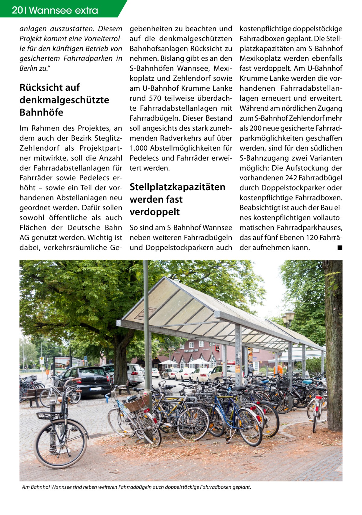 20 Wannsee extra anlagen auszustatten. Diesem Projekt kommt eine Vorreiterrolle für den künftigen Betrieb von gesichertem Fahrradparken in Berlin zu.“  Rücksicht auf denkmalgeschützte Bahnhöfe Im Rahmen des Projektes, an dem auch der Bezirk SteglitzZehlendorf als Projektpartner mitwirkte, soll die Anzahl der Fahrradabstellanlagen für Fahrräder sowie Pedelecs erhöht – sowie ein Teil der vorhandenen Abstellanlagen neu geordnet werden. Dafür sollen sowohl öffentliche als auch Flächen der Deutsche Bahn AG genutzt werden. Wichtig ist dabei, verkehrsräumliche Ge gebenheiten zu beachten und auf die denkmalgeschützten Bahnhofsanlagen Rücksicht zu nehmen. Bislang gibt es an den S-Bahnhöfen Wannsee, Mexikoplatz und Zehlendorf sowie am U-Bahnhof Krumme Lanke rund 570 teilweise überdachte Fahrradabstellanlagen mit Fahrradbügeln. Dieser Bestand soll angesichts des stark zunehmenden Radverkehrs auf über 1.000 Abstellmöglichkeiten für Pedelecs und Fahrräder erweitert werden.  kostenpflichtige doppelstöckige Fahrradboxen geplant. Die Stellplatzkapazitäten am S-Bahnhof Mexikoplatz werden ebenfalls fast verdoppelt. Am U-Bahnhof Krumme Lanke werden die vorhandenen Fahrradabstellanlagen erneuert und erweitert. Während am nördlichen Zugang zum S-Bahnhof Zehlendorf mehr als 200 neue gesicherte Fahrradparkmöglichkeiten geschaffen werden, sind für den südlichen S-Bahnzugang zwei Varianten möglich: Die Aufstockung der vorhandenen 242 Fahrradbügel Stellplatzkapazitäten durch Doppelstockparker oder kostenpflichtige Fahrradboxen. werden fast Beabsichtigt ist auch der Bau eiverdoppelt nes kostenpflichtigen vollautoSo sind am S-Bahnhof Wannsee matischen Fahrradparkhauses, neben weiteren Fahrradbügeln das auf fünf Ebenen 120 Fahrräund Doppelstockparkern auch der aufnehmen kann. � ◾  Am Bahnhof Wannsee sind neben weiteren Fahrradbügeln auch doppelstöckige Fahrradboxen geplant.