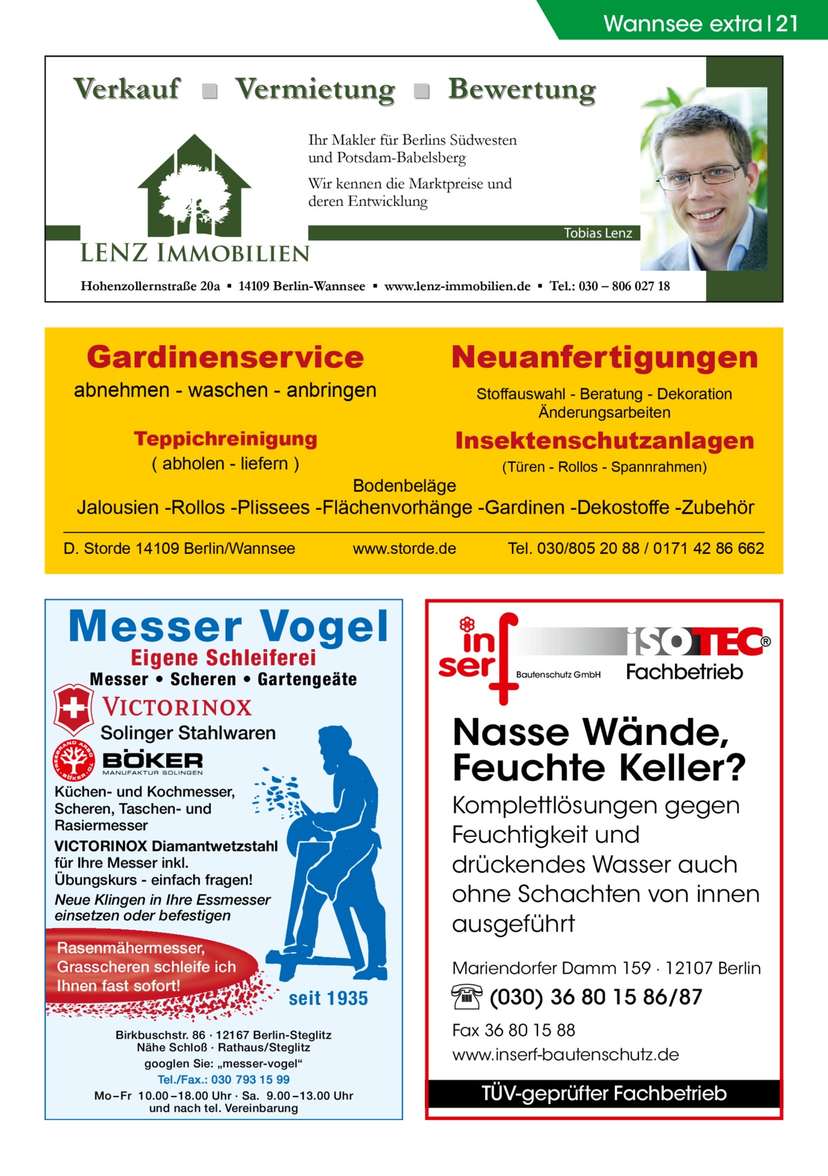 Wannsee extra 21  Verkauf ■ Vermietung ■ Bewertung Ihr Makler für Berlins Südwesten und Potsdam-Babelsberg Wir kennen die Marktpreise und deren Entwicklung Tobias Lenz  LENZ Immobilien  Hohenzollernstraße 20a ▪ 14109 Berlin-Wannsee ▪ www.lenz-immobilien.de ▪ Tel.: 030 – 806 027 18  Gardinenservice  abnehmen - waschen - anbringen  Stoffauswahl - Beratung - Dekoration Änderungsarbeiten  Insektenschutzanlagen  Teppichreinigung ( abholen - liefern )  Neuanfertigungen  Bodenbeläge  (Türen - Rollos - Spannrahmen)  Jalousien -Rollos -Plissees -Flächenvorhänge -Gardinen -Dekostoffe -Zubehör D. Storde 14109 Berlin/Wannsee  www.storde.de  Tel. 030/805 20 88 / 0171 42 86 662  Messer Vogel Eigene Schleiferei  Messer • Scheren • Gartengeäte  Fachbetrieb  Nasse Wände, Feuchte Keller?  Solinger Stahlwaren Küchen- und Kochmesser, Scheren, Taschen- und Rasiermesser VICTORINOX Diamantwetzstahl für Ihre Messer inkl. Übungskurs - einfach fragen! Neue Klingen in Ihre Essmesser einsetzen oder befestigen  Rasenmähermesser, Grasscheren schleife ich Ihnen fast sofort!  Bautenschutz GmbH  Komplettlösungen gegen Feuchtigkeit und drückendes Wasser auch ohne Schachten von innen ausgeführt Mariendorfer Damm 159 · 12107 Berlin  seit 1935  Birkbuschstr. 86 · 12167 Berlin-Steglitz Nähe Schloß · Rathaus/Steglitz googlen Sie: „messer-vogel“ Tel./Fax.: 030 793 15 99 Mo – Fr 10.00 – 18.00 Uhr · Sa. 9.00 – 13.00 Uhr und nach tel. Vereinbarung  (030) 36 80 15 86/87 Fax 36 80 15 88 www.inserf-bautenschutz.de  TÜV-geprüfter Fachbetrieb