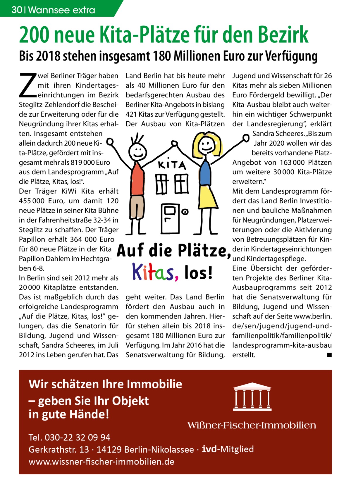 30 Wannsee extra  200 neue Kita-Plätze für den Bezirk  Bis 2018 stehen insgesamt 180 Millionen Euro zur Verfügung  Z  wei Berliner Träger haben mit ihren Kindertageseinrichtungen im Bezirk Steglitz-Zehlendorf die Bescheide zur Erweiterung oder für die Neugründung ihrer Kitas erhalten. Insgesamt entstehen allein dadurch 200 neue Kita-Plätze, gefördert mit insgesamt mehr als 819 000 Euro aus dem Landesprogramm „Auf die Plätze, Kitas, los!“. Der Träger KiWi Kita erhält 455 000  Euro, um damit 120 neue Plätze in seiner Kita Bühne in der Fahrenheitstraße 32-34 in Steglitz zu schaffen. Der Träger Papillon erhält 364 000  Euro für 80 neue Plätze in der Kita Papillon Dahlem im Hechtgraben 6-8. In Berlin sind seit 2012 mehr als 20 000 Kitaplätze entstanden. Das ist maßgeblich durch das erfolgreiche Landesprogramm „Auf die Plätze, Kitas, los!“ gelungen, das die Senatorin für Bildung, Jugend und Wissenschaft, Sandra Scheeres, im Juli 2012 ins Leben gerufen hat. Das  Land Berlin hat bis heute mehr als 40  Millionen Euro für den bedarfsgerechten Ausbau des Berliner Kita-Angebots in bislang 421 Kitas zur Verfügung gestellt. Der Ausbau von Kita-Plätzen  geht weiter. Das Land Berlin fördert den Ausbau auch in den kommenden Jahren. Hierfür stehen allein bis 2018 insgesamt 180 Millionen Euro zur Verfügung. Im Jahr 2016 hat die Senatsverwaltung für Bildung,  Jugend und Wissenschaft für 26 Kitas mehr als sieben Millionen Euro Fördergeld bewilligt. „Der Kita-Ausbau bleibt auch weiterhin ein wichtiger Schwerpunkt der Landesregierung“, erklärt Sandra Scheeres. „Bis zum Jahr 2020 wollen wir das bereits vorhandene PlatzAngebot von 163 000 Plätzen um weitere 30 000 Kita-Plätze erweitern.“ Mit dem Landesprogramm fördert das Land Berlin Investitionen und bauliche Maßnahmen für Neugründungen, Platzerweiterungen oder die Aktivierung von Betreuungsplätzen für Kinder in Kindertageseinrichtungen und Kindertagespflege. Eine Übersicht der geförderten Projekte des Berliner KitaAusbauprogramms seit 2012 hat die Senatsverwaltung für Bildung, Jugend und Wissenschaft auf der Seite www.berlin. de/sen/jugend/jugend-undfamilienpolitik/familienpolitik/ landesprogramm-kita-ausbau erstellt. � ◾  Wir schätzen Ihre Immobilie – geben Sie Ihr Objekt in gute Hände! Tel. 030-22 32 09 94 Gerkrathstr. 13 · 14129 Berlin-Nikolassee · www.wissner-ﬁscher-immobilien.de  -Mitglied