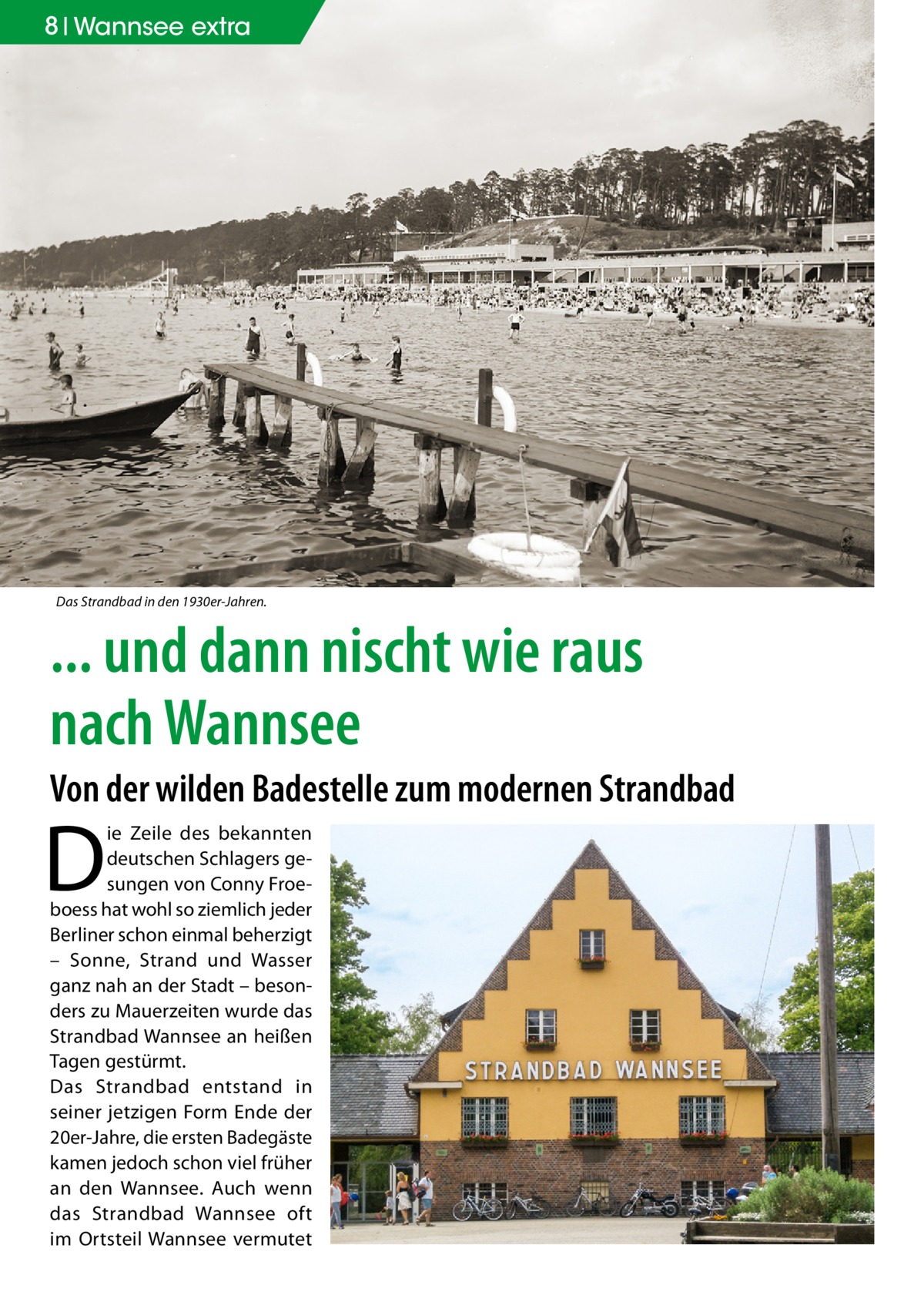 8 Wannsee extra  Das Strandbad in den 1930er-Jahren.  ... und dann nischt wie raus nach Wannsee Von der wilden Badestelle zum modernen Strandbad  D  ie Zeile des bekannten deutschen Schlagers gesungen von Conny Froeboess hat wohl so ziemlich jeder Berliner schon einmal beherzigt – Sonne, Strand und Wasser ganz nah an der Stadt – besonders zu Mauerzeiten wurde das Strandbad Wannsee an heißen Tagen gestürmt. Das Strandbad entstand in seiner jetzigen Form Ende der 20er-Jahre, die ersten Badegäste kamen jedoch schon viel früher an den Wannsee. Auch wenn das Strandbad Wannsee oft im Ortsteil Wannsee vermutet