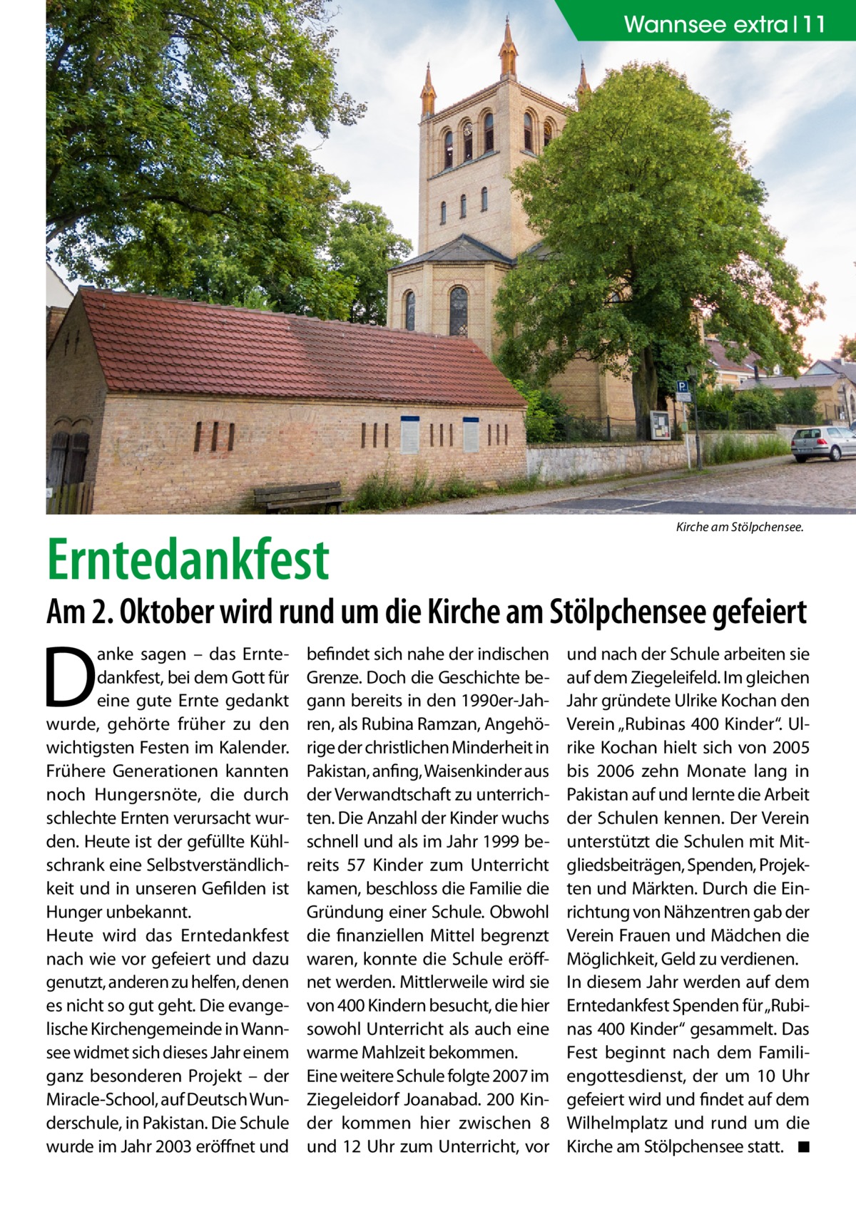 Wannsee extra 11  Erntedankfest  Kirche am Stölpchensee.  Am 2. Oktober wird rund um die Kirche am Stölpchensee gefeiert  D  anke sagen – das Erntedankfest, bei dem Gott für eine gute Ernte gedankt wurde, gehörte früher zu den wichtigsten Festen im Kalender. Frühere Generationen kannten noch Hungersnöte, die durch schlechte Ernten verursacht wurden. Heute ist der gefüllte Kühlschrank eine Selbstverständlichkeit und in unseren Gefilden ist Hunger unbekannt. Heute wird das Erntedankfest nach wie vor gefeiert und dazu genutzt, anderen zu helfen, denen es nicht so gut geht. Die evangelische Kirchengemeinde in Wannsee widmet sich dieses Jahr einem ganz besonderen Projekt – der Miracle-School, auf Deutsch Wunderschule, in Pakistan. Die Schule wurde im Jahr 2003 eröffnet und  befindet sich nahe der indischen Grenze. Doch die Geschichte begann bereits in den 1990er-Jahren, als Rubina Ramzan, Angehörige der christlichen Minderheit in Pakistan, anfing, Waisenkinder aus der Verwandtschaft zu unterrichten. Die Anzahl der Kinder wuchs schnell und als im Jahr 1999 bereits 57  Kinder zum Unterricht kamen, beschloss die Familie die Gründung einer Schule. Obwohl die finanziellen Mittel begrenzt waren, konnte die Schule eröffnet werden. Mittlerweile wird sie von 400 Kindern besucht, die hier sowohl Unterricht als auch eine warme Mahlzeit bekommen. Eine weitere Schule folgte 2007 im Ziegeleidorf Joanabad. 200 Kinder kommen hier zwischen 8 und 12 Uhr zum Unterricht, vor  und nach der Schule arbeiten sie auf dem Ziegeleifeld. Im gleichen Jahr gründete Ulrike Kochan den Verein „Rubinas 400 Kinder“. Ulrike Kochan hielt sich von 2005 bis 2006 zehn Monate lang in Pakistan auf und lernte die Arbeit der Schulen kennen. Der Verein unterstützt die Schulen mit Mitgliedsbeiträgen, Spenden, Projekten und Märkten. Durch die Einrichtung von Nähzentren gab der Verein Frauen und Mädchen die Möglichkeit, Geld zu verdienen. In diesem Jahr werden auf dem Erntedankfest Spenden für „Rubinas 400 Kinder“ gesammelt. Das Fest beginnt nach dem Familiengottesdienst, der um 10  Uhr gefeiert wird und findet auf dem Wilhelmplatz und rund um die Kirche am Stölpchensee statt. � ◾