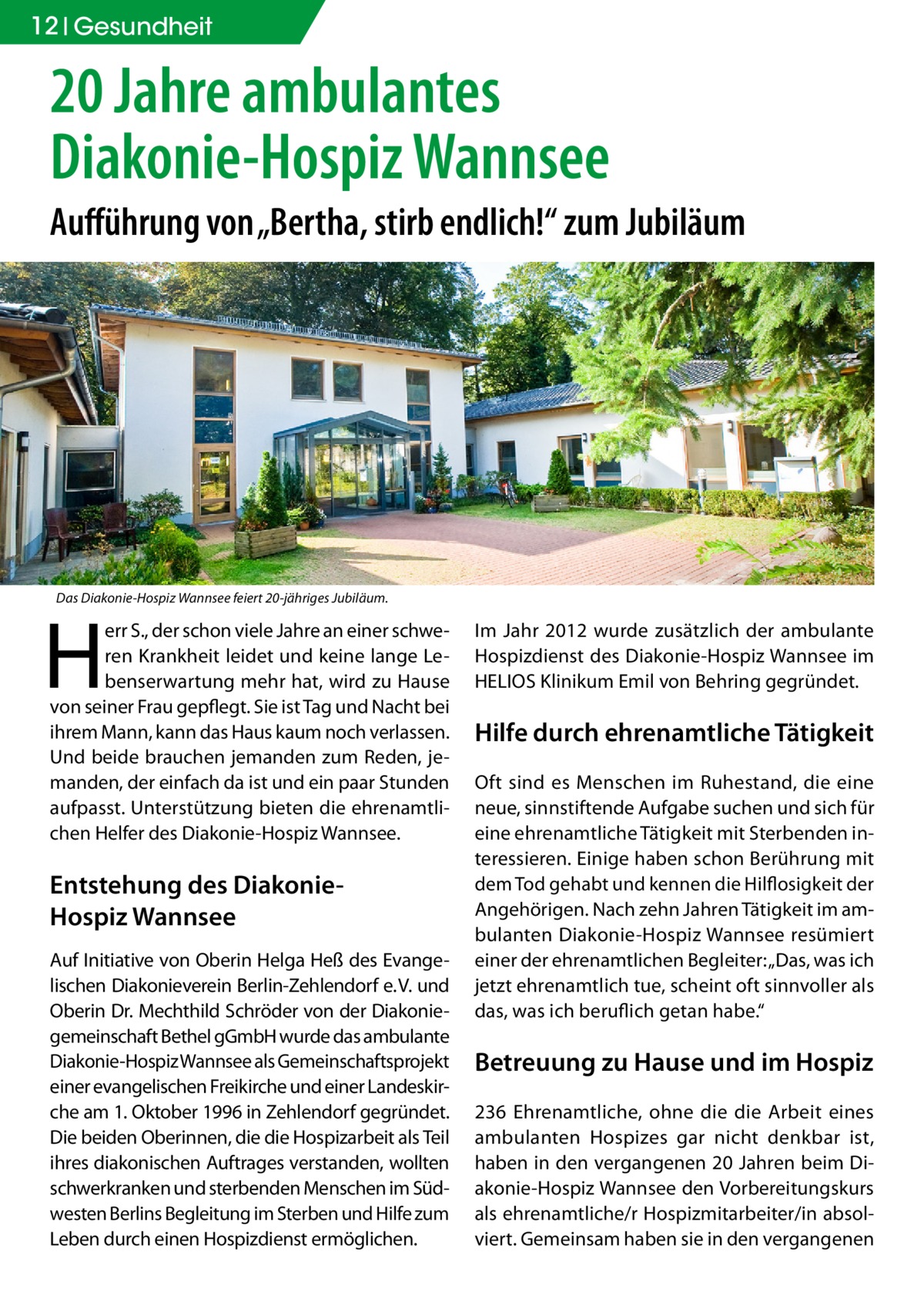 12 Gesundheit  20 Jahre ambulantes Diakonie-Hospiz Wannsee Aufführung von „Bertha, stirb endlich!“ zum Jubiläum  Das Diakonie-Hospiz Wannsee feiert 20-jähriges Jubiläum.  H  err S., der schon viele Jahre an einer schweren Krankheit leidet und keine lange Lebenserwartung mehr hat, wird zu Hause von seiner Frau gepflegt. Sie ist Tag und Nacht bei ihrem Mann, kann das Haus kaum noch verlassen. Und beide brauchen jemanden zum Reden, jemanden, der einfach da ist und ein paar Stunden aufpasst. Unterstützung bieten die ehrenamtlichen Helfer des Diakonie-Hospiz Wannsee.  Entstehung des DiakonieHospiz Wannsee Auf Initiative von Oberin Helga Heß des Evangelischen Diakonieverein Berlin-Zehlendorf e. V. und Oberin Dr. Mechthild Schröder von der Diakoniegemeinschaft Bethel gGmbH wurde das ambulante Diakonie-Hospiz Wannsee als Gemeinschaftsprojekt einer evangelischen Freikirche und einer Landeskirche am 1. Oktober 1996 in Zehlendorf gegründet. Die beiden Oberinnen, die die Hospizarbeit als Teil ihres diakonischen Auftrages verstanden, wollten schwerkranken und sterbenden Menschen im Südwesten Berlins Begleitung im Sterben und Hilfe zum Leben durch einen Hospizdienst ermöglichen.  Im Jahr 2012 wurde zusätzlich der ambulante Hospizdienst des Diakonie-Hospiz Wannsee im HELIOS Klinikum Emil von Behring gegründet.  Hilfe durch ehrenamtliche Tätigkeit Oft sind es Menschen im Ruhestand, die eine neue, sinnstiftende Aufgabe suchen und sich für eine ehrenamtliche Tätigkeit mit Sterbenden interessieren. Einige haben schon Berührung mit dem Tod gehabt und kennen die Hilflosigkeit der Angehörigen. Nach zehn Jahren Tätigkeit im ambulanten Diakonie-Hospiz Wannsee resümiert einer der ehrenamtlichen Begleiter: „Das, was ich jetzt ehrenamtlich tue, scheint oft sinnvoller als das, was ich beruflich getan habe.“  Betreuung zu Hause und im Hospiz 236 Ehrenamtliche, ohne die die Arbeit eines ambulanten Hospizes gar nicht denkbar ist, haben in den vergangenen 20 Jahren beim Diakonie-Hospiz Wannsee den Vorbereitungskurs als ehrenamtliche/r Hospizmitarbeiter/in absolviert. Gemeinsam haben sie in den vergangenen