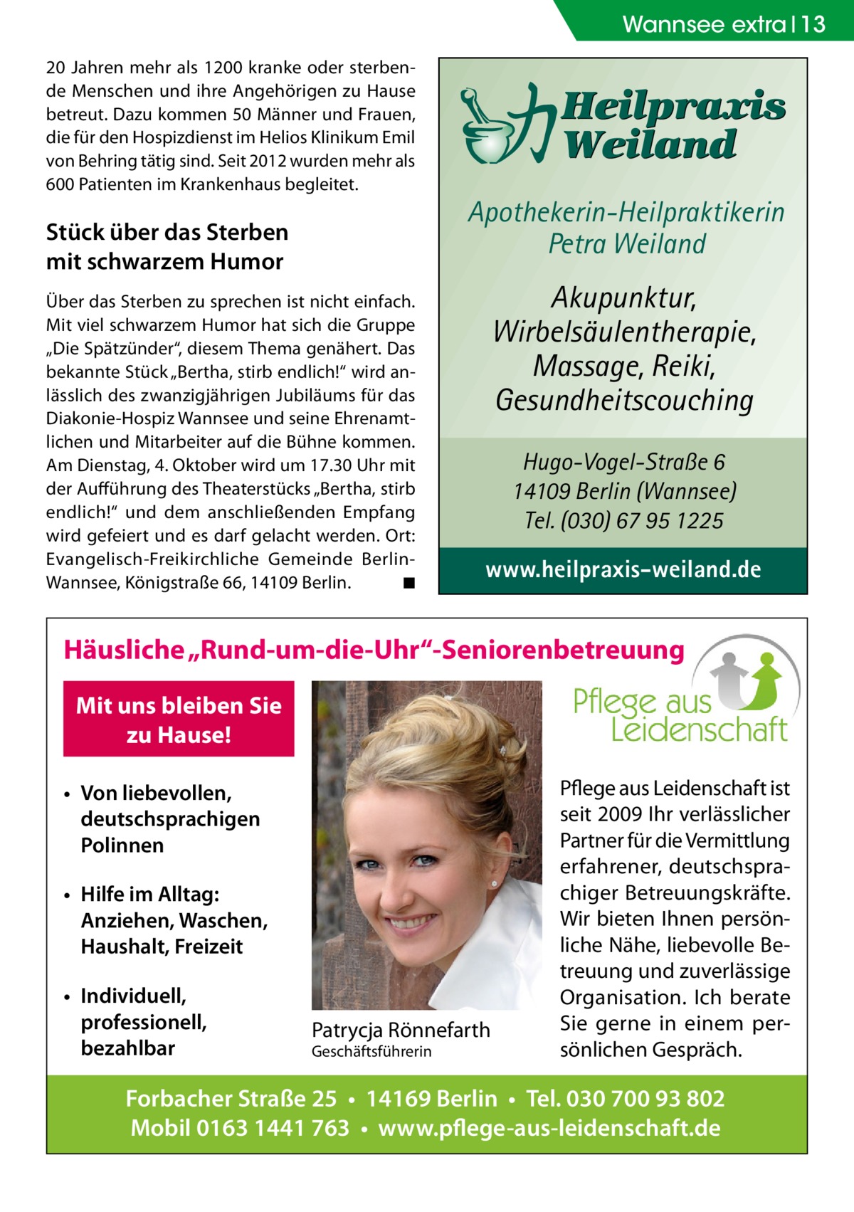 Wannsee extra 13 20 Jahren mehr als 1200 kranke oder sterbende Menschen und ihre Angehörigen zu Hause betreut. Dazu kommen 50 Männer und Frauen, die für den Hospizdienst im Helios Klinikum Emil von Behring tätig sind. Seit 2012 wurden mehr als 600 Patienten im Krankenhaus begleitet.  Stück über das Sterben mit schwarzem Humor Über das Sterben zu sprechen ist nicht einfach. Mit viel schwarzem Humor hat sich die Gruppe „Die Spätzünder“, diesem Thema genähert. Das bekannte Stück „Bertha, stirb endlich!“ wird anlässlich des zwanzigjährigen Jubiläums für das Diakonie-Hospiz Wannsee und seine Ehrenamtlichen und Mitarbeiter auf die Bühne kommen. Am Dienstag, 4. Oktober wird um 17.30 Uhr mit der Aufführung des Theaterstücks „Bertha, stirb endlich!“ und dem anschließenden Empfang wird gefeiert und es darf gelacht werden. Ort: Evangelisch-Freikirchliche Gemeinde BerlinWannsee, Königstraße 66, 14109 Berlin. � ◾  Apothekerin-Heilpraktikerin Petra Weiland  Akupunktur, Wirbelsäulentherapie, Massage, Reiki, Gesundheitscouching Hugo-Vogel-Straße 6 14109 Berlin (Wannsee) Tel. (030) 67 95 1225  www.heilpraxis-weiland.de  Häusliche „Rund-um-die-Uhr“-Seniorenbetreuung Mit uns bleiben Sie zu Hause! • Von liebevollen, deutschsprachigen Polinnen • Hilfe im Alltag: Anziehen, Waschen, Haushalt, Freizeit • Individuell, professionell, bezahlbar  Patrycja Rönnefarth Geschäftsführerin  Pflege aus Leidenschaft ist seit 2009 Ihr verlässlicher Partner für die Vermittlung erfahrener, deutschsprachiger Betreuungskräfte. Wir bieten Ihnen persönliche Nähe, liebevolle Betreuung und zuverlässige Organisation. Ich berate Sie gerne in einem persönlichen Gespräch.  Forbacher Straße 25 • 14169 Berlin • Tel. 030 700 93 802 Mobil 0163 1441 763 • www.pflege-aus-leidenschaft.de