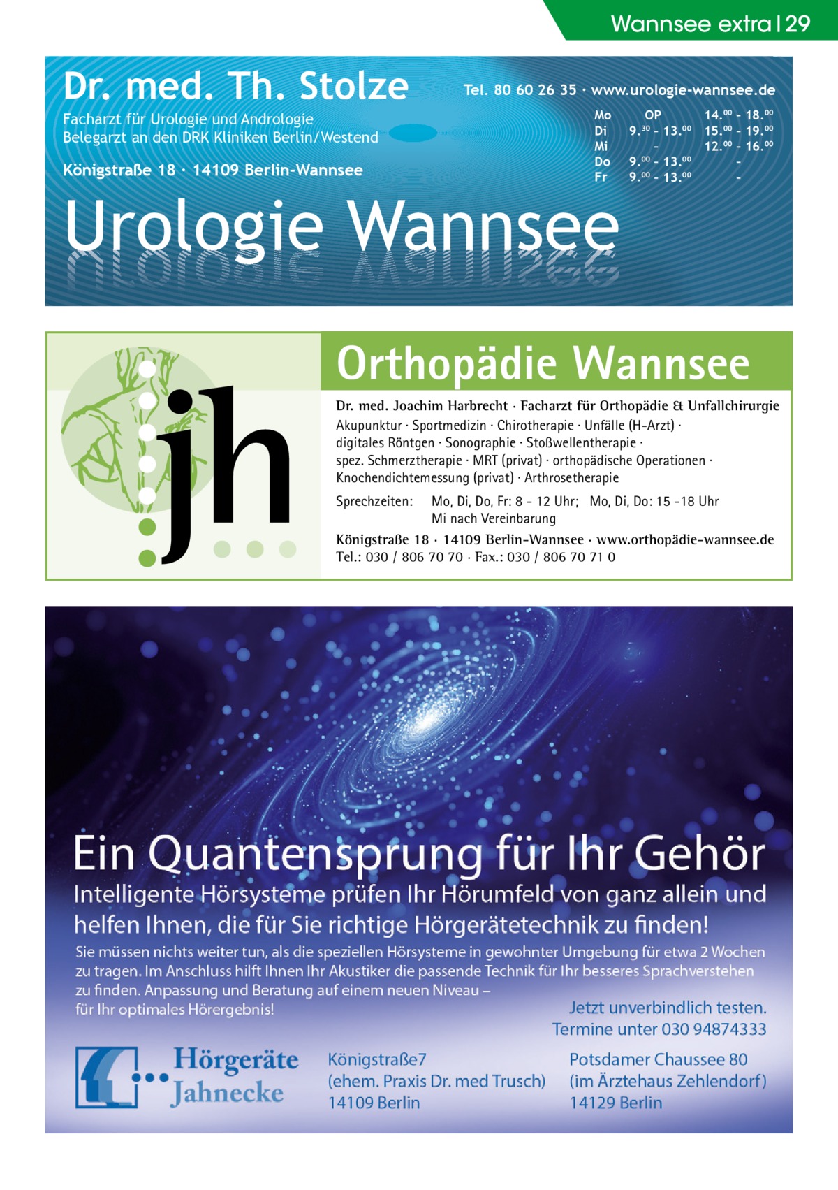 Wannsee extra 29  Dr. med. Th. Stolze Facharzt für Urologie und Andrologie Belegarzt an den DRK Kliniken Berlin/Westend  Königstraße 18 ∙ 14109 Berlin-Wannsee  Tel. 80 60 26 35 ∙ www.urologie-wannsee.de Mo Di Mi Do Fr  Urologie Wannsee  OP 14.00 – 18.00 9.30 – 13.00 15.00 – 19.00 – 12.00 – 16.00 9.00 – 13.00 – 9.00 – 13.00 – –  Orthopädie Wannsee Dr. med. Joachim Harbrecht · Facharzt für Orthopädie & Unfallchirurgie Akupunktur · Sportmedizin · Chirotherapie · Unfälle (H-Arzt) · digitales Röntgen · Sonographie · Stoßwellentherapie · spez. Schmerztherapie · MRT (privat) · orthopädische Operationen · Knochendichtemessung (privat) · Arthrosetherapie Sprechzeiten:  Mo, Di, Do, Fr: 8 - 12 Uhr; Mo, Di, Do: 15 -18 Uhr Mi nach Vereinbarung Königstraße 18 · 14109 Berlin-Wannsee · www.orthopädie-wannsee.de Tel.: 030 / 806 70 70 · Fax.: 030 / 806 70 71 0