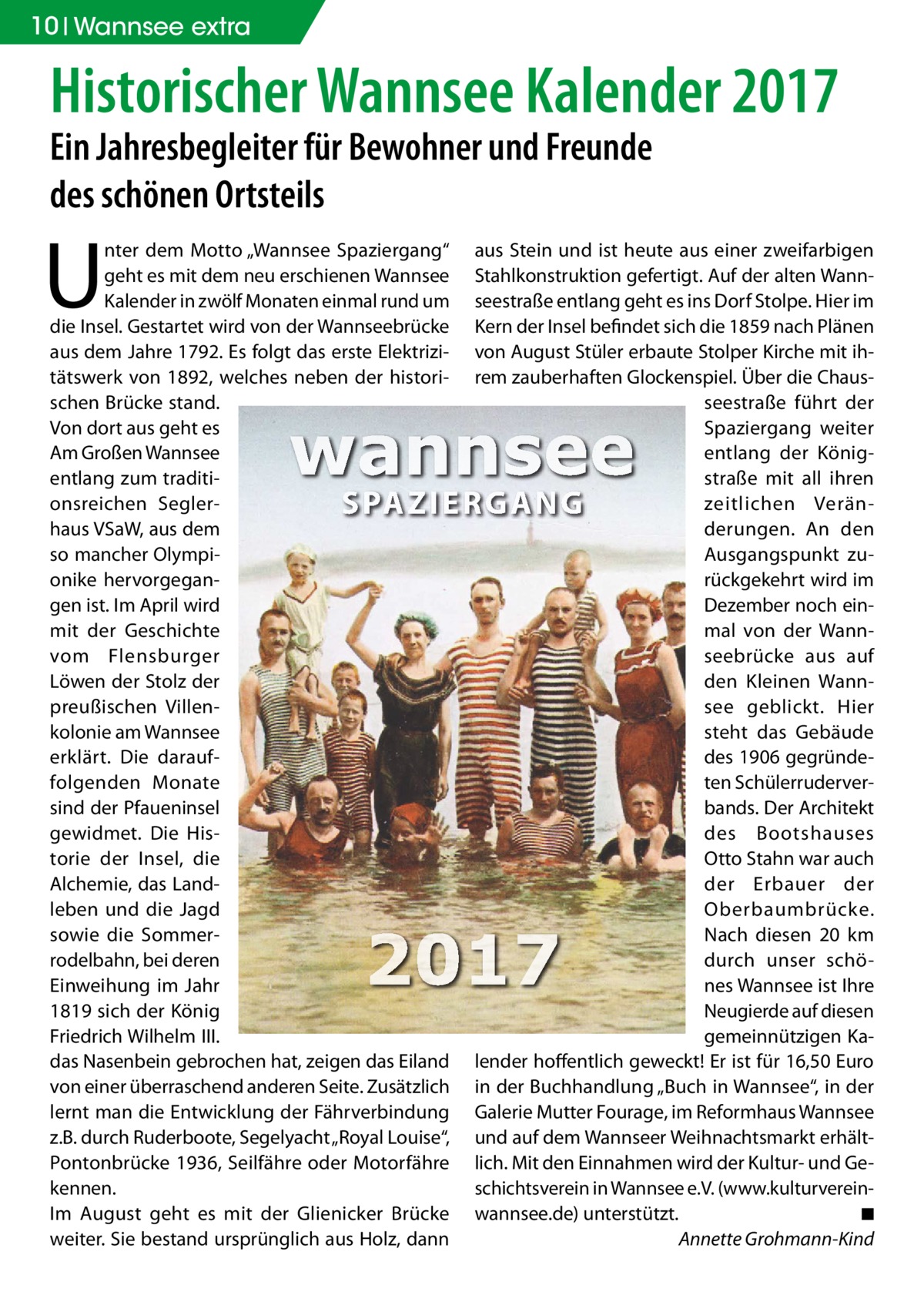 10 Wannsee extra  Historischer Wannsee Kalender 2017 Ein Jahresbegleiter für Bewohner und Freunde des schönen Ortsteils  U  nter dem Motto „Wannsee Spaziergang“ aus Stein und ist heute aus einer zweifarbigen geht es mit dem neu erschienen Wannsee Stahlkonstruktion gefertigt. Auf der alten WannKalender in zwölf Monaten einmal rund um seestraße entlang geht es ins Dorf Stolpe. Hier im die Insel. Gestartet wird von der Wannseebrücke Kern der Insel befindet sich die 1859 nach Plänen aus dem Jahre 1792. Es folgt das erste Elektrizi- von August Stüler erbaute Stolper Kirche mit ihtätswerk von 1892, welches neben der histori- rem zauberhaften Glockenspiel. Über die ChausDeckblatt 2017 - Titel schen Brücke stand. seestraße führt der Von dort aus geht es Spaziergang weiter Am Großen Wannsee entlang der Königentlang zum traditistraße mit all ihren onsreichen Seglerzeitlichen Veränhaus VSaW, aus dem derungen. An den so mancher OlympiAusgangspunkt zuonike hervorgeganrückgekehrt wird im gen ist. Im April wird Dezember noch einmit der Geschichte mal von der Wannvom Flensburger seebrücke aus auf Löwen der Stolz der den Kleinen Wannpreußischen Villensee geblickt. Hier kolonie am Wannsee steht das Gebäude erklärt. Die daraufdes 1906 gegründeten Schülerruderverfolgenden Monate sind der Pfaueninsel bands. Der Architekt gewidmet. Die Hisdes Bootshauses Otto Stahn war auch torie der Insel, die Alchemie, das Landder Erbauer der leben und die Jagd Oberbaumbrücke. sowie die SommerNach diesen 20 km rodelbahn, bei deren durch unser schöEinweihung im Jahr nes Wannsee ist Ihre Neugierde auf diesen 1819 sich der König Friedrich Wilhelm III. gemeinnützigen Kadas Nasenbein gebrochen hat, zeigen das Eiland lender hoffentlich geweckt! Er ist für 16,50 Euro von einer überraschend anderen Seite. Zusätzlich in der Buchhandlung „Buch in Wannsee“, in der lernt man die Entwicklung der Fährverbindung Galerie Mutter Fourage, im Reformhaus Wannsee z.B. durch Ruderboote, Segelyacht „Royal Louise“, und auf dem Wannseer Weihnachtsmarkt erhältPontonbrücke 1936, Seilfähre oder Motorfähre lich. Mit den Einnahmen wird der Kultur- und Gekennen. schichtsverein in Wannsee e.V. (www.kulturvereinIm August geht es mit der Glienicker Brücke wannsee.de) unterstützt. ◾ weiter. Sie bestand ursprünglich aus Holz, dann Annette Grohmann-Kind  wannsee SPA Z I ERG A N G  2017