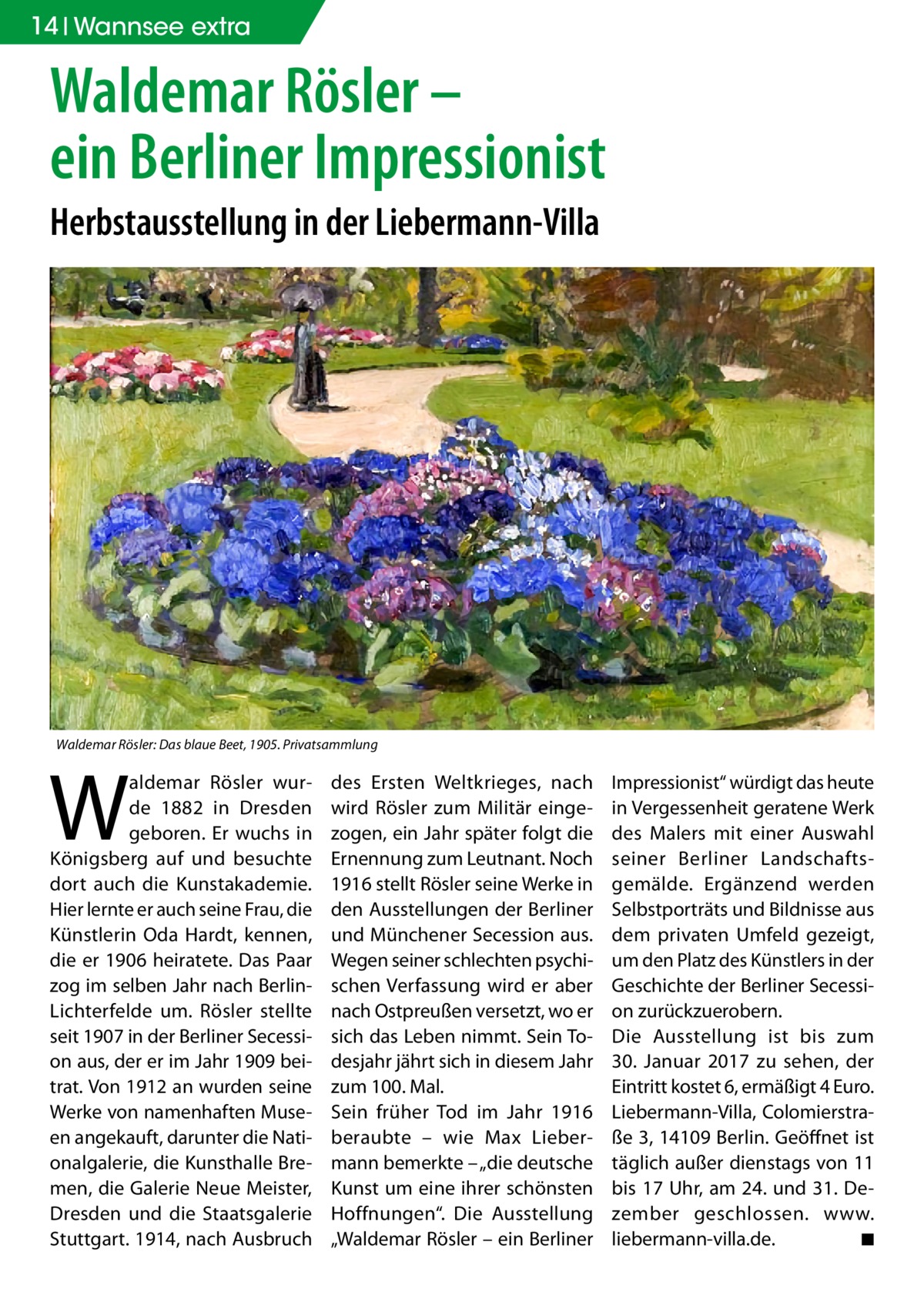 14 Wannsee extra  Waldemar Rösler – ein Berliner Impressionist Herbstausstellung in der Liebermann-Villa  Waldemar Rösler: Das blaue Beet, 1905. Privatsammlung  W  aldemar Rösler wurde 1882 in Dresden geboren. Er wuchs in Königsberg auf und besuchte dort auch die Kunstakademie. Hier lernte er auch seine Frau, die Künstlerin Oda Hardt, kennen, die er 1906 heiratete. Das Paar zog im selben Jahr nach BerlinLichterfelde um. Rösler stellte seit 1907 in der Berliner Secession aus, der er im Jahr 1909 beitrat. Von 1912 an wurden seine Werke von namenhaften Museen angekauft, darunter die Nationalgalerie, die Kunsthalle Bremen, die Galerie Neue Meister, Dresden und die Staatsgalerie Stuttgart. 1914, nach Ausbruch  des Ersten Weltkrieges, nach wird Rösler zum Militär eingezogen, ein Jahr später folgt die Ernennung zum Leutnant. Noch 1916 stellt Rösler seine Werke in den Ausstellungen der Berliner und Münchener Secession aus. Wegen seiner schlechten psychischen Verfassung wird er aber nach Ostpreußen versetzt, wo er sich das Leben nimmt. Sein Todesjahr jährt sich in diesem Jahr zum 100. Mal. Sein früher Tod im Jahr 1916 beraubte – wie Max Liebermann bemerkte – „die deutsche Kunst um eine ihrer schönsten Hoffnungen“. Die Ausstellung „Waldemar Rösler – ein Berliner  Impressionist“ würdigt das heute in Vergessenheit geratene Werk des Malers mit einer Auswahl seiner Berliner Landschaftsgemälde. Ergänzend werden Selbstporträts und Bildnisse aus dem privaten Umfeld gezeigt, um den Platz des Künstlers in der Geschichte der Berliner Secession zurückzuerobern. Die Ausstellung ist bis zum 30.  Januar 2017 zu sehen, der Eintritt kostet 6, ermäßigt 4 Euro. Liebermann-Villa, Colomierstraße 3, 14109 Berlin. Geöffnet ist täglich außer dienstags von 11 bis 17 Uhr, am 24. und 31. Dezember geschlossen. www.­ liebermann-villa.de. � ◾