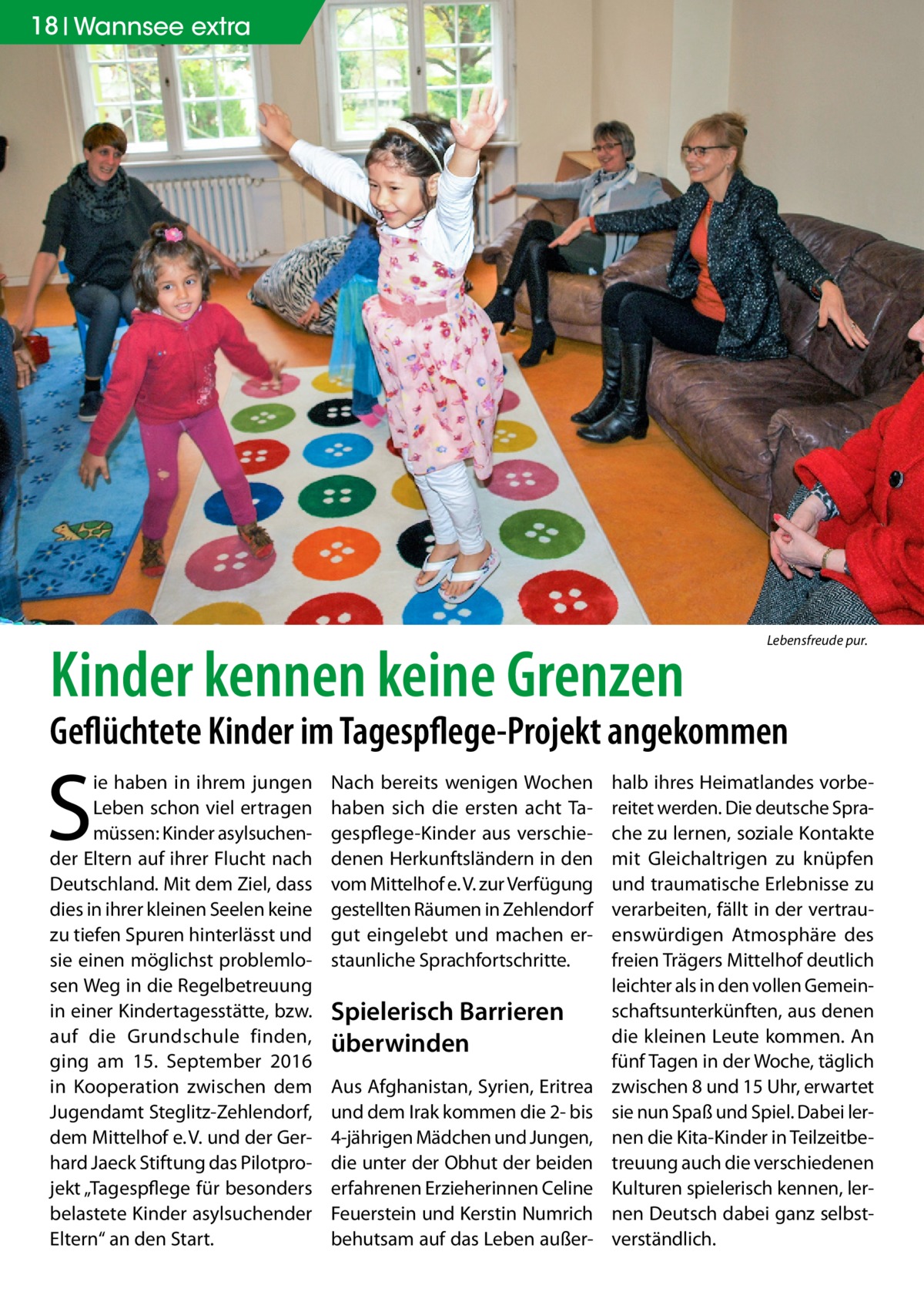 18 Wannsee extra  Kinder kennen keine Grenzen  Lebensfreude pur.  Geflüchtete Kinder im Tagespflege-Projekt angekommen  S  ie haben in ihrem jungen Leben schon viel ertragen müssen: Kinder asylsuchender Eltern auf ihrer Flucht nach Deutschland. Mit dem Ziel, dass dies in ihrer kleinen Seelen keine zu tiefen Spuren hinterlässt und sie einen möglichst problemlosen Weg in die Regelbetreuung in einer Kindertagesstätte, bzw. auf die Grundschule finden, ging am 15.  September 2016 in Kooperation zwischen dem Jugendamt Steglitz-Zehlendorf, dem Mittelhof e. V. und der Gerhard Jaeck Stiftung das Pilotprojekt „Tagespflege für besonders belastete Kinder asylsuchender Eltern“ an den Start.  Nach bereits wenigen Wochen haben sich die ersten acht Tagespflege-Kinder aus verschiedenen Herkunftsländern in den vom Mittelhof e. V. zur Verfügung gestellten Räumen in Zehlendorf gut eingelebt und machen erstaunliche Sprachfortschritte.  Spielerisch Barrieren überwinden Aus Afghanistan, Syrien, Eritrea und dem Irak kommen die 2- bis 4-jährigen Mädchen und Jungen, die unter der Obhut der beiden erfahrenen Erzieherinnen Celine Feuerstein und Kerstin Numrich behutsam auf das Leben außer halb ihres Heimatlandes vorbereitet werden. Die deutsche Sprache zu lernen, soziale Kontakte mit Gleichaltrigen zu knüpfen und traumatische Erlebnisse zu verarbeiten, fällt in der vertrauenswürdigen Atmosphäre des freien Trägers Mittelhof deutlich leichter als in den vollen Gemeinschaftsunterkünften, aus denen die kleinen Leute kommen. An fünf Tagen in der Woche, täglich zwischen 8 und 15 Uhr, erwartet sie nun Spaß und Spiel. Dabei lernen die Kita-Kinder in Teilzeitbetreuung auch die verschiedenen Kulturen spielerisch kennen, lernen Deutsch dabei ganz selbstverständlich.