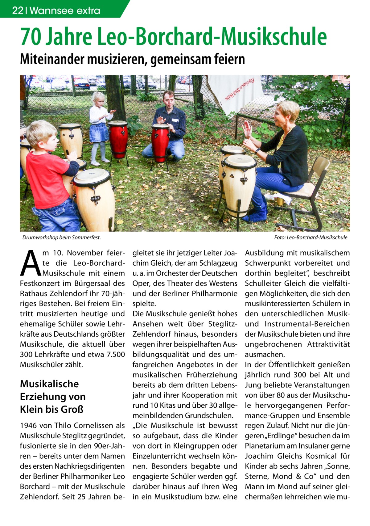 22 Wannsee extra  70 Jahre Leo-Borchard-Musikschule Miteinander musizieren, gemeinsam feiern  Drumworkshop beim Sommerfest.�  A  m 10.  November feierte die Leo-BorchardMusikschule mit einem Festkonzert im Bürgersaal des Rathaus Zehlendorf ihr 70-jähriges Bestehen. Bei freiem Eintritt musizierten heutige und ehemalige Schüler sowie Lehrkräfte aus Deutschlands größter Musikschule, die aktuell über 300 Lehrkräfte und etwa 7.500 Musikschüler zählt.  Musikalische Erziehung von Klein bis Groß 1946 von Thilo Cornelissen als Musikschule Steglitz gegründet, fusionierte sie in den 90er-Jahren – bereits unter dem Namen des ersten Nachkriegsdirigenten der Berliner Philharmoniker Leo Borchard – mit der Musikschule Zehlendorf. Seit 25  Jahren be Foto: Leo-Borchard-Musikschule  gleitet sie ihr jetziger Leiter Joachim Gleich, der am Schlagzeug u. a. im Orchester der Deutschen Oper, des Theater des Westens und der Berliner Philharmonie spielte. Die Musikschule genießt hohes Ansehen weit über SteglitzZehlendorf hinaus, besonders wegen ihrer beispielhaften Ausbildungsqualität und des umfangreichen Angebotes in der musikalischen Früherziehung bereits ab dem dritten Lebensjahr und ihrer Kooperation mit rund 10 Kitas und über 30 allgemeinbildenden Grundschulen. „Die Musikschule ist bewusst so aufgebaut, dass die Kinder von dort in Kleingruppen oder Einzelunterricht wechseln können. Besonders begabte und engagierte Schüler werden ggf. darüber hinaus auf ihren Weg in ein Musikstudium bzw. eine  Ausbildung mit musikalischem Schwerpunkt vorbereitet und dorthin begleitet“, beschreibt Schulleiter Gleich die vielfältigen Möglichkeiten, die sich den musikinteressierten Schülern in den unterschiedlichen Musikund Instrumental-Bereichen der Musikschule bieten und ihre ungebrochenen Attraktivität ausmachen. In der Öffentlichkeit genießen jährlich rund 300 bei Alt und Jung beliebte Veranstaltungen von über 80 aus der Musikschule hervorgegangenen Performance-Gruppen und Ensemble regen Zulauf. Nicht nur die jüngeren „Erdlinge“ besuchen da im Planetarium am Insulaner gerne Joachim Gleichs Kosmical für Kinder ab sechs Jahren „Sonne, Sterne, Mond & Co“ und den Mann im Mond auf seiner gleichermaßen lehrreichen wie m