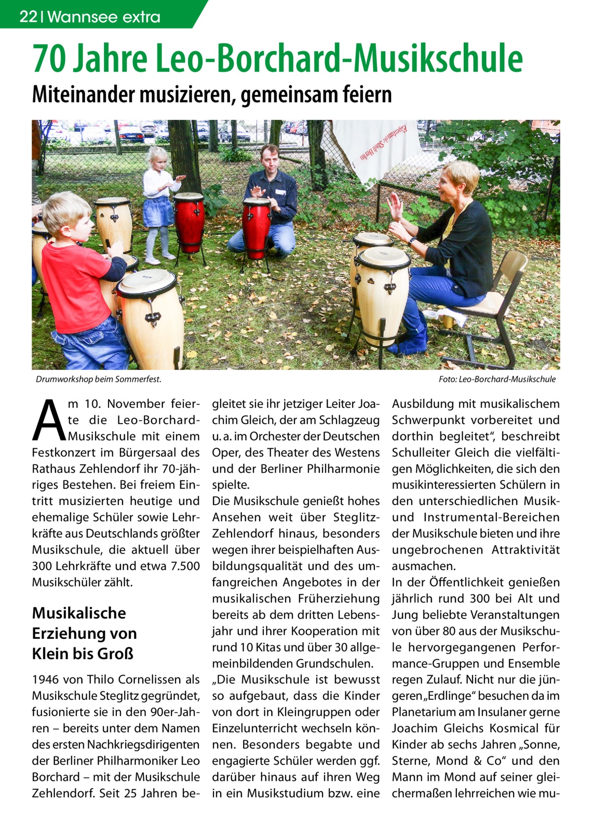 22 Wannsee extra  70 Jahre Leo-Borchard-Musikschule Miteinander musizieren, gemeinsam feiern  Drumworkshop beim Sommerfest.�  A  m 10.  November feierte die Leo-BorchardMusikschule mit einem Festkonzert im Bürgersaal des Rathaus Zehlendorf ihr 70-jähriges Bestehen. Bei freiem Eintritt musizierten heutige und ehemalige Schüler sowie Lehrkräfte aus Deutschlands größter Musikschule, die aktuell über 300 Lehrkräfte und etwa 7.500 Musikschüler zählt.  Musikalische Erziehung von Klein bis Groß 1946 von Thilo Cornelissen als Musikschule Steglitz gegründet, fusionierte sie in den 90er-Jahren – bereits unter dem Namen des ersten Nachkriegsdirigenten der Berliner Philharmoniker Leo Borchard – mit der Musikschule Zehlendorf. Seit 25  Jahren be Foto: Leo-Borchard-Musikschule  gleitet sie ihr jetziger Leiter Joachim Gleich, der am Schlagzeug u. a. im Orchester der Deutschen Oper, des Theater des Westens und der Berliner Philharmonie spielte. Die Musikschule genießt hohes Ansehen weit über SteglitzZehlendorf hinaus, besonders wegen ihrer beispielhaften Ausbildungsqualität und des umfangreichen Angebotes in der musikalischen Früherziehung bereits ab dem dritten Lebensjahr und ihrer Kooperation mit rund 10 Kitas und über 30 allgemeinbildenden Grundschulen. „Die Musikschule ist bewusst so aufgebaut, dass die Kinder von dort in Kleingruppen oder Einzelunterricht wechseln können. Besonders begabte und engagierte Schüler werden ggf. darüber hinaus auf ihren Weg in ein Musikstudium bzw. eine  Ausbildung mit musikalischem Schwerpunkt vorbereitet und dorthin begleitet“, beschreibt Schulleiter Gleich die vielfältigen Möglichkeiten, die sich den musikinteressierten Schülern in den unterschiedlichen Musikund Instrumental-Bereichen der Musikschule bieten und ihre ungebrochenen Attraktivität ausmachen. In der Öffentlichkeit genießen jährlich rund 300 bei Alt und Jung beliebte Veranstaltungen von über 80 aus der Musikschule hervorgegangenen Performance-Gruppen und Ensemble regen Zulauf. Nicht nur die jüngeren „Erdlinge“ besuchen da im Planetarium am Insulaner gerne Joachim Gleichs Kosmical für Kinder ab sechs Jahren „Sonne, Sterne, Mond & Co“ und den Mann im Mond auf seiner gleichermaßen lehrreichen wie m