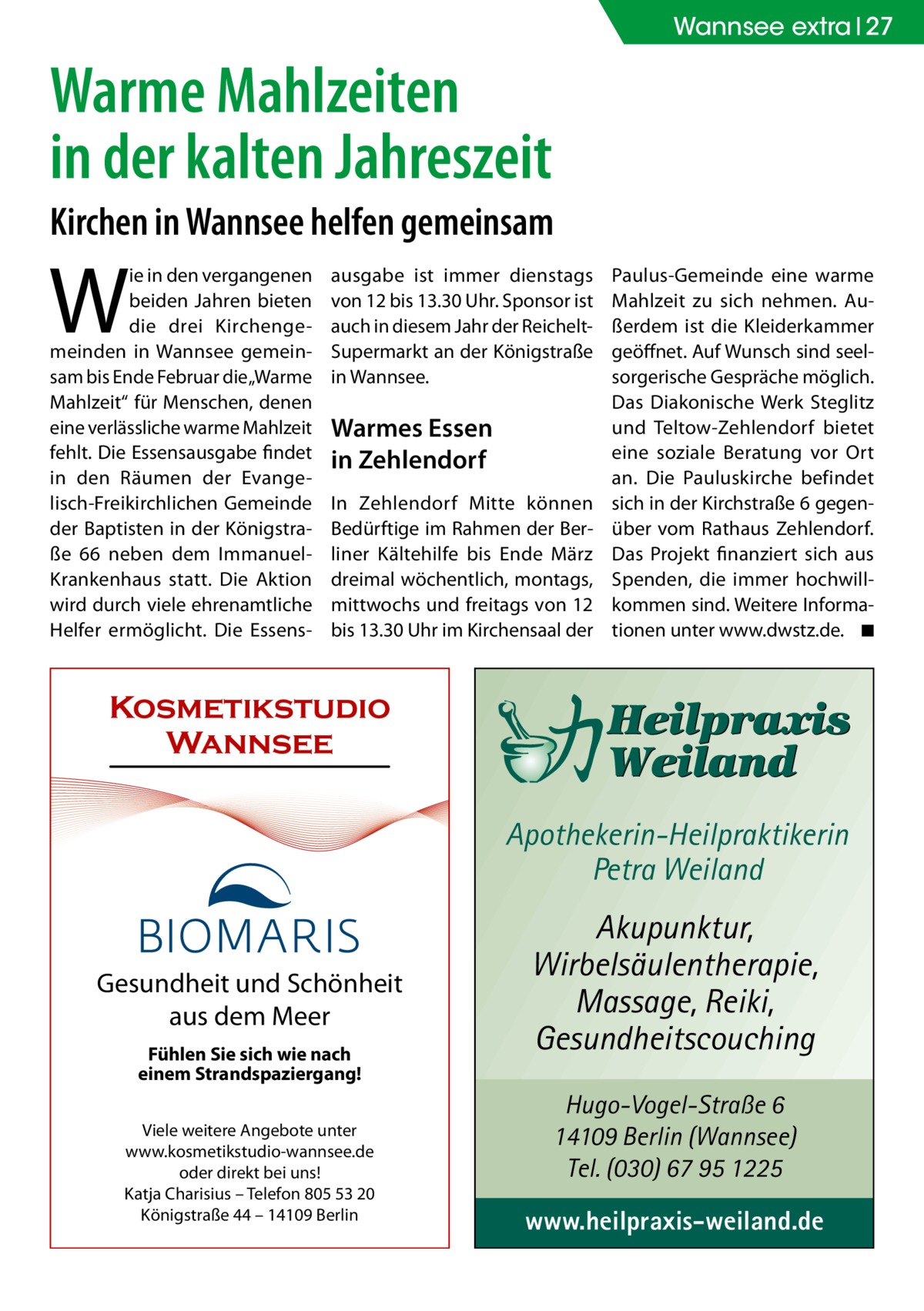 Wannsee extra 27  Warme Mahlzeiten in der kalten Jahreszeit Kirchen in Wannsee helfen gemeinsam  W  ie in den vergangenen beiden Jahren bieten die drei Kirchengemeinden in Wannsee gemeinsam bis Ende Februar die „Warme Mahlzeit“ für Menschen, denen eine verlässliche warme Mahlzeit fehlt. Die Essensausgabe findet in den Räumen der Evangelisch-Freikirchlichen Gemeinde der Baptisten in der Königstraße  66 neben dem ImmanuelKrankenhaus statt. Die Aktion wird durch viele ehrenamtliche Helfer ermöglicht. Die Essens ausgabe ist immer dienstags von 12 bis 13.30 Uhr. Sponsor ist auch in diesem Jahr der Reichelt-­ Supermarkt an der Königstraße in Wannsee.  Warmes Essen in Zehlendorf In Zehlendorf Mitte können Bedürftige im Rahmen der Berliner Kältehilfe bis Ende März dreimal wöchentlich, montags, mittwochs und freitags von 12 bis 13.30 Uhr im Kirchensaal der  Paulus-Gemeinde eine warme Mahlzeit zu sich nehmen. Außerdem ist die Kleiderkammer geöffnet. Auf Wunsch sind seelsorgerische Gespräche möglich. Das Diakonische Werk Steglitz und Teltow-Zehlendorf bietet eine soziale Beratung vor Ort an. Die Pauluskirche befindet sich in der Kirchstraße 6 gegenüber vom Rathaus Zehlendorf. Das Projekt finanziert sich aus Spenden, die immer hochwillkommen sind. Weitere Informationen unter www.dwstz.de. � ◾  Kosmetikstudio Wannsee Apothekerin-Heilpraktikerin Petra Weiland Gesundheit und Schönheit aus dem Meer Fühlen Sie sich wie nach einem Strandspaziergang! Viele weitere Angebote unter www.kosmetikstudio-wannsee.de oder direkt bei uns! Katja Charisius – Telefon 805 53 20 Königstraße 44 – 14109 Berlin  Akupunktur, Wirbelsäulentherapie, Massage, Reiki, Gesundheitscouching Hugo-Vogel-Straße 6 14109 Berlin (Wannsee) Tel. (030) 67 95 1225  www.heilpraxis-weiland.de