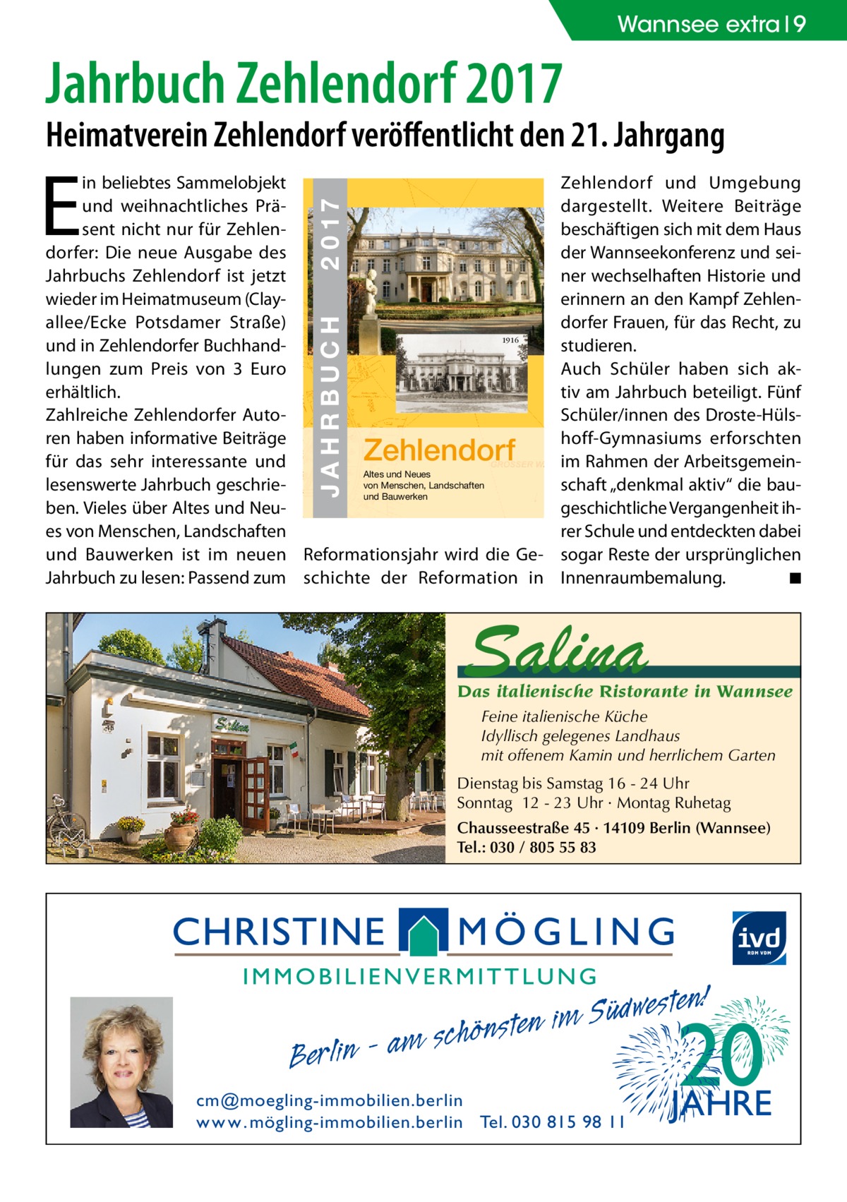 Wannsee extra 9  Jahrbuch Zehlendorf 2017  Heimatverein Zehlendorf veröﬀentlicht den 21. Jahrgang  E  JAHRBUCH  ZEHLENDORF  JAHRBUCH 2017  2 0 17  in beliebtes Sammelobjekt und weihnachtliches Präsent nicht nur für Zehlendorfer: Die neue Ausgabe des Jahrbuchs Zehlendorf ist jetzt wieder im Heimatmuseum (Clayallee/Ecke Potsdamer Straße) 1916 und in Zehlendorfer Buchhandlungen zum Preis von 3  Euro erhältlich. Zahlreiche Zehlendorfer Autoren haben informative Beiträge für das sehr interessante und Altes und Neues von Menschen, Landschaften lesenswerte Jahrbuch geschrieund Bauwerken ben. Vieles über Altes und Neues von Menschen, Landschaften und Bauwerken ist im neuen Reformationsjahr wird die GeJahrbuch zu lesen: Passend zum schichte der Reformation in  Zehlendorf  Zehlendorf und Umgebung dargestellt. Weitere Beiträge beschäftigen sich mit dem Haus der Wannseekonferenz und seiner wechselhaften Historie und erinnern an den Kampf Zehlendorfer Frauen, für das Recht, zu studieren. Auch Schüler haben sich aktiv am Jahrbuch beteiligt. Fünf Schüler/innen des Droste-Hülshoff-Gymnasiums erforschten im Rahmen der Arbeitsgemeinschaft „denkmal aktiv“ die baugeschichtliche Vergangenheit ihrer Schule und entdeckten dabei sogar Reste der ursprünglichen Innenraumbemalung. ◾  Salina  Das italienische Ristorante in Wannsee Feine italienische Küche Idyllisch gelegenes Landhaus mit offenem Kamin und herrlichem Garten Dienstag bis Samstag 16 - 24 Uhr Sonntag 12 - 23 Uhr · Montag Ruhetag Chausseestraße 45 · 14109 Berlin (Wannsee) Tel.: 030 / 805 55 83  Berlin  esten! w d ü S im n e am schönst  cm@moegling-immobilien.berlin w w w . mögling-immobilien.berlin Tel. 030 815 98 11